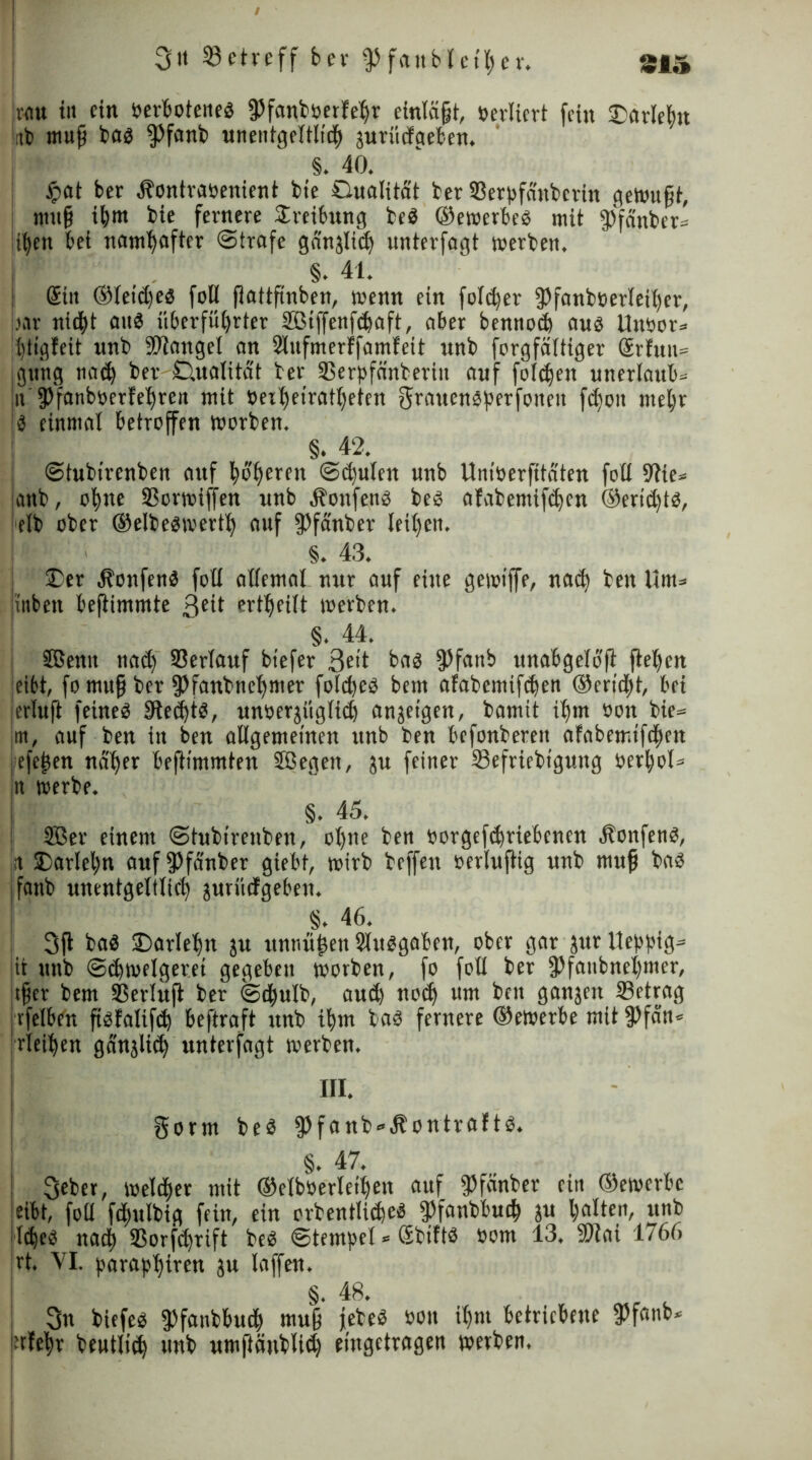 I 3tt betreff ber fPfattblet'her. 21» rflu in ein »erbotenes fPfanboerlehr einlögt, »ediert fein Darleh« litt) mufj bas fPfanb unentgeltlich 3urücfaeben. §. 40. £at ber .ftontraöenient bte Dualität ber 93erpfäitbcrtn cjetmt§t, mufj ihm bie fernere Sreibung beS ©ewerbeS mit fPfänber* it^en bei namhafter Strafe gänzlich unterfagt werben. §. 41. Gült ©leidjes foU flattftnben, wenn ein fold)er fPfanboerleihcr, bar nid^t ans itberfuljrter SBiffenfdjaft, aber bennod) aus Un»or= Ihtigleit unb Mangel an 2lufmerffamfeit unb forgfältiger @rfnn= jgwng nad) ber Dualität ber 33erpfänberiit auf folgen unerlaub» |n 9>fanboerfe'£)rea mit »eihetratljeten grauensperfoneit fdioit mehr Is einmal betroffen worben. §. 42. Stubirenben auf höheren Sd)ulen unb Uniöerfitäten foll 9tte= attb, otjne SSorwiffen unb Äottfens bes afabemifdjen ©eridjts, elb ober ©elbeswertlj auf fPfänber Ieit)en. §. 43. Der ÄonfenS foll allemal nur auf eine gewiffe, nad) ben Um= iinbett beftimmte 3eH erteilt werben. §. 44. SBenit nad) Verlauf btefer 3eit bas 9>fartb unabgeloft ftel)en eibt, fo mufj ber fPfanbneljmer fold)es bent afabemtfdjen ©erid)t, bei ierluft feines 3ted)tS, unoerjüglid) anjetgen, bamit ihm »on bie= jrtt, auf ben in ben allgemeinen unb ben befonbereit afabemifchcn : efe^en näher beftimmten Sffiegett, ju feiner Sefriebtgung »erhol* in werbe. §. 45. 2Ber einem Stubirenben, ol)ne ben »orgefd)riebenen ÄonfenS, n Darlehn attffPfänber giebt, wirb beffett »erluftig unb mufj bas fatib unentgeltlich juriicfgeben. §. 46. 3fl baS Darlet)» ju itntmhen Slvtsgaben, ober gar jur lleppig* it unb Schwelgerei gegeben worben, fo foll ber fPfanbnel)mer, tfjer bem Sßerlufl: ber Sdtulb, and) nodj um ben gattgeit SBetrag : vfelben fislalifd) beftraft unb ihm bas fernere ©ewerbe mit fPfän* rieihett gänjlith unterfagt werben. gorm beS fPfanb-Äontrafts. §. 47. 3eber, welcher mit ©elboerleihen auf fPfänber ein ©ewerbe eibt, foll fdntlbig fein, ein orbentlichcs fPfanbbucf) ju bedien, unb jldjeS nach ®orfd)rift beS Stempel * SbiftS »om 13. 9Hai 1766 rt. VI. paraphiren ju laffen. §. 48. 3n biefes fPfanbbutb mufj febeS »on ihm betriebene fPfanb* i-rlebr beutltdj unb umftäublid) eingetragen werben.