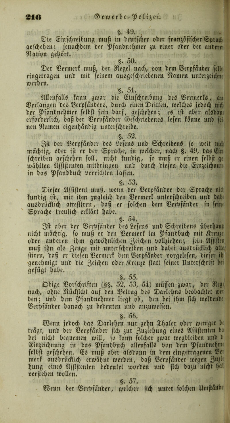 §. 49. . 3Dic Sinfdjreibung muß in beutfd)er ober frangofifcher Sprach gefcbehen; jettad^bftn ber ipfanbnehmer gu einer ober btr onbere Nation gehört. §. 50. Oer SSernterf muß, bev Siegel nad>, oon bern (Berpfäitber fclfc eingetragen unb mit feinem aubgefd)riebenen Slomen untergeichm toefben. §. 51. 2lUenfal(b fann gmar bie Sinfchreibuttg beb SSermerfo, an Verlangen beb Oerpfänberb, burd) einen dritten, melcßeb jebod) nid ber fPfanbnehmer felbft fein barf, gefchehen; eb ift aber albban erforberlicb, baß ber (Berpfänber ©efchriebeneb lefen tonne itnb fei nen Stauten eigenhänbig unterfd)reibe. §. 52, j 3(1 ber (Berpfänber beb Sefettb unb Schreibenb fo weit nie mastig, ober ift er ber Sprache, in welker, nach §. 49, bao Sin fchreiben gefd)e|en foll, nicht fuitbig, fo mufj er einen felbft ge mahlten SSffiftenten mitbrtngen unb burd) biefen bie Singeichnun in bab Pfanbbud) öerrid)ten (affen. §. 53. Oiefer Stffiftent muß, trenn ber (Berpfänber ber Spradje nie funbig ift, mit il)m gugleid) ben SSermerf unterfchreiben unb bat aubbriidlid) attefliren, baß er folgen bem (Berpfänber in fein Sprache treulich erfldrt habe. §• e>4. i» -j 3(1 aber ber (Betpfättber beb Sefenb unb Sdjreihenb Überhain nicht mächtig, fo muß er ben (Berater! im fPfanbbudh mit Äreuge ober anberen ihm gemöhnlidjen 3et<^cn »oügtehen; fein Slfßfter muß ihn alb 3eu0c tttit unterfdhreiben unb babei aubbrüdlid) alte ftiren, baß er biefen SSermerf bent (Berpfänber oorgelefen, biefer it genehmigt unb bie 3fid)fn ober Äreuge ßatt feiner llnterfdjnft be gefügt habe. §. 55. Obige SSorfchrifteit (§§. 52, 53, 54) muffen gmar, ber Sieg: nad), ohne Slüdfid)t auf ben (Betrag beb Oarlehnb beobachtet »et ben; unb bem (pfanbnehnter liegt ob, ben bei ihm ßd) melbenbe (Berpfänber banad) gu bebeuten unb attgumetfen. §. 56. Sßetm jebod) bab Darlehen nur gehn Schaler ober weniger ln trägt, unb ber 33erpfänber ßd) gur 3ugtel)ung etneb Slffißenten bo bei nidjt bequemen toill, fo fann foldjer gtoar toegbleiben unb b Singeidjnung in bab ipfanbbud) atienfatlb »on bem (pfanbnet)t»< felbft gefdjel)en. Sb muß aber albbann in bem eingetragenen S?e: merf aubbrüdliih ermähnt merben, baß (Berpfänber megett 3lI3'' hung eineb Slfßftenten bebeutet morben unb ßd) bagu nicht ha< »erftehen mollen. §. 57. SEBenn ber (Berpfänber, meldter ftd) unter folchen Umßättbe