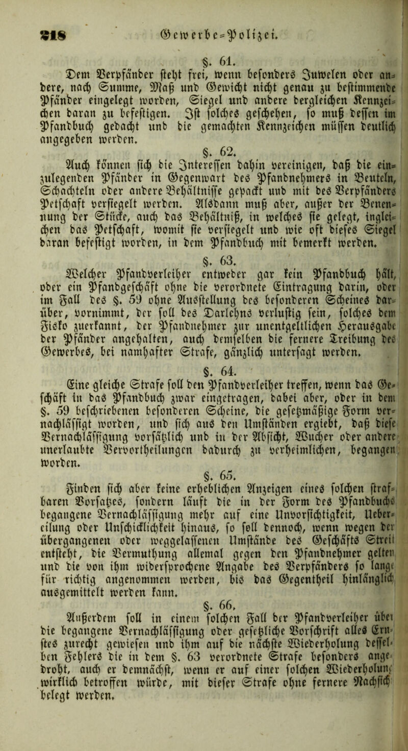 §• 61. Dem 33ergfdnber ftel)t frei, Wenn befonberb Sutoelen ober an- kere, tiac^ Summe, 9Jiajj unb ©ewidjt nicfyt genau ju befttmmenbe 9>fänber eingelegt »orben, Siegel unb anbere bergleidjen Sbcnnjei» djen bavan ju befeftigen. 3f* folc^cs gefe$el)eit, fo mufj bejfcn im fPfanbbud) gebaut unb bie gemachten Sbcnngfiefjen muffen beutlid) angegeben »erben. §. 62. 2iud) fonnen ftc^ bie 3ntere(fen bafyt’n bereinigen, bajj bie ein» ^ulegenben fPfanbet in ©egenwart beb ipfanbnefymerb in deuteln, Sd)ad)tctn ober anbere 23el)ältniffe gepadt unb mit beb SSerpfänberö 3>etfd)aft pcrftegelt »erben. Sllbbann mufj aber, aufjer ber SBctten» nung ber Stüde, auch bab Sefyältnifj, in »elebeb fte gelegt, inglci- $en bab fPctfdjaft, womit fte oerftegelt unb »ie oft btefeö Siege! baran befejtigt »orben, in bem fPfanbbudj mit bemerft »erben. §. 63. SBelc^ev fPfanböerleifyer ent»eber gar fein 3?fanb6u(^ l)ält, ober ein fPfanbgefd)dft oljne bie »erorbnete Eintragung barin, ober im gal! beb §. 59 ofene Slubftetlung beb befonberen Scheine« bar- über, bornimmt, ber fo(l beb Darlcfynb öerlujtig fein, foldjeb bem gibfo juerfannt, ber §)fanbnef)nter jur unentgeltlidjen iperaubgabc ber fPfanber angctyalten, aud) bemfelben bie fernere Dreibung bec ©ewerbeb, bei namhafter Strafe, gdnjlid) unterfagt »erben. §. 64. Eine gleite Strafe foH ben fPfanboetleifier treffen, Wenn bab ®e> fdfjäft in bab fPfanbbud) j»ar eingetragen, babei aber, ober in bem §. 59 befdsriebenen befonberen Sd)eine, bie gefej3mdfjige gorm ber» nad|)ldfftgt »orben, unb ftdj aub ben Umftänben ergiebt, bafj biefe SSernadjidffigung öorfäfilid) unb in ber Slbfidfü, 2ßud)er ober anbere unerlaubte SSeroortljeilüngcn babttrd) 31t oerljeimlidjen, begangen »orben. §. 65. güiben fid) aber leine crt)eb(id)en Slnjeigen etneb folgen ftraf- baren 3Sorfa|?cb, fonbern lauft bie in ber gorm beb ißfanbbudK begangene SSernacbldfftgung me!)r auf eine Unborfidjtigfeit, lieber- etlung'” ober Unfd)idlid)feit l)inaub, fo feil bennod), wenn »egen bei übergangenen ober »eggelaffencn Umftanbe beb ©efdjjdftb Strei; entfielt, bie 33ermutl)ung allemal gegen ben fPfanbnefymer gelten unb bie bon tljm »iberfproebene Slngabe beb SSerpfdnberb fo lange für riditig angenommen »erben, bib bab ©egcntljeil binlanglid’ aubgemittelt »erben fann. §. 66. 2l«fjcrbcm foH in einem folgen galt ber fPfanböerleifyer übet bie begangene 3?ernac$läfftgung ober gefejtlidje SSorfifyrift alleb £rit- fteb jureebt gewiefen unb if)m auf bie naebfte Sßieberbolung beffel- ben geblerb bie in bem §. 63 oerorbnete Strafe befonberb aitge brofyt, aud) er bemnäd)ft, wenn er auf einer foldjen JBieberfyolun;' »irflid» betroffen würbe, mit biefer Strafe ol)ne fernere 9tad)ftdj belegt werben.