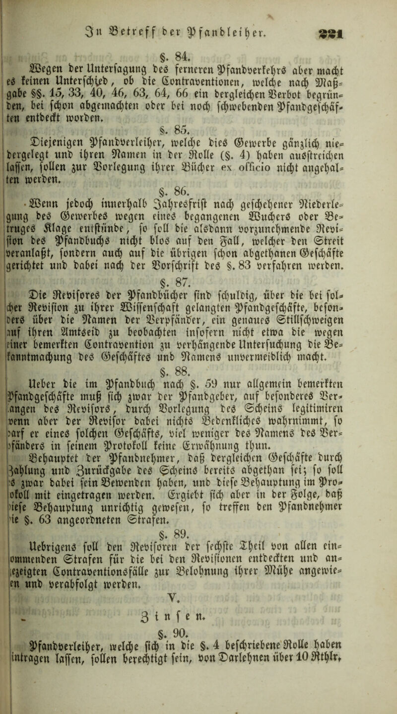 §. 84. ©egen ber Unterfagung beb ferneren 9>fanb»erfel)rb aber mad)t eb feinen Unterfd)teb, ob bie Sontraoentionen, tucle^e nac| 9Jla§» gäbe §§. 15, 33, 40, 46, 63, 64, 66 ein bergleid)en SBerbot begrün» ben, bei fd)on abgema<|teu ober bei no<| fd>»ebenben ffanbgefdäf« ien entbedt worben. §. 85. Diejenigen 5)fattb0erlei|er, »eld)e bieb ©ewerbe ganjlid) nie» .bergelegt unb i^ren 94amen in ber Stelle (§. 4) |aben aubftreidjen ! taffen, folien jur Vorlegung i|rer Ißüct^er ex officio nie|t anget)al» ten »erben. §. 86. ©enn jebod) innerhalb 3a|rebfrift nad) gefd^e^cner 94ieberle» gung beb ©ewerbeb »egen eiiteb begangenen ©udjerb ober 33e* trugeb Älage eulflünbe, fo feil bte atbbann oor;unc|menbe Stest» jffon beb fPfanbbudjb nid^t blob auf ben gall, »eldjer ben Streit iöeranlafjt, fonbern aud) auf bie übrigen fe|on abgetanen ©efdjäfte gerietet unb habet nad; ber SSorfdjrtft beb §. 83 »erfahren »erben. §. 87. Die SReoiforeb ber jPfanbbüt|er ftnb fdjulbig, über bie bei fol» ^er SReoifton ju i|rer ffiiffenfdjaft gelangten $)fanbgefd)afte, befon» jberb über bte 94amen ber 33crpfänber, ein gettaueb ©tillfdjweigen auf ifjren 2Jmtbeib ju beobachten infofern nid)t etwa bie »egen einer bemerften Sontraoention ju eer|dngcnbe Unterfudjung bie 23e» ifanntmae|ung beb ©efefyäfteb unb -Jiamenb unoernieibIie| mad)t. §. 88. Ueber bie int ipfanbbud) nad) §. 59 nur allgemein bemerften $fanbgefd)dfte rnufj fic| gwar ber jßfanbgeber, auf befonbereb 93er» langen beb 34e»iforb, burd) SSorlegung beb ©djeinb legitimiren renn aber ber SRebifor babei nid)tb ©ebenflidjcb »af)rnimmt, fo parf er eineb folgen ©efdaftb, Otel weniger beb 94amenb beb 33er» pfänberb in feinem fProtofoll feine 6r»al)nung t|un. tBefyauptet ber fPfanbne|mer, ba§ betgletcf)en ©efdjafte butd) }a|lung unb ßwrüdgabe beb ©d)einb bereitb abget|an fei; fo fott b jwar babei fein 33e»enben |aben, unb btefe 33e|auptung im j))ro» ofoll mit eingetragen »erben, ßrgiebt ftd) aber in ber golge, bafj jnefe 33e|aufjtungunridjtig gewefen, fo treffen ben fPfanbne|mer i’ie §. 63 angeorbneten ©trafen. §. 89. Uebrigenb fott ben jReOiforctt ber fedftfte £|cil oon allen ein» oinntenben ©trafen für bie bei ben SRebtftonen enttedten unb an» [ejeigten Qlontraoentionbfälle jur 23elobnuitg t|rer ÜRü|e angewie» ;en unb oerabfolgt »erben. V. ; - 3 i n f e n. §. 90. fPfanbBerIei|er, »ele|e fiel in bte §.4 befd;riebene Stolle |aben jitttragcu laffen, folien beredjtigt fein, Bott Darle|nen über 10 3tt|lr*