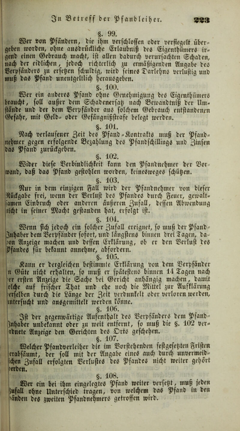 §. 99. 2öer »on fPfa'nbern, bte ihm »erfchtoffen ober öerftegelt über* geben worben, ohne auobrücflidhe Srtaubnip be« GEtgentb'ümer« ir* I genb einen ©ebrauch mad)t, ift eitlen baburd) »erurfadjtett Schaben, iia<b ber eiblichen, febod) ridjtertijh ju ermäpigenben Slngabe be« SBerpfd'nberS jn erfepen feputbig, tuirb feine« S'arlehn« »ertuftig wnb «mp ba« fPfanb unentgeltlich herau«geben. §.100. 2Bcr ein aitbere« fPfanb ohne ©enehmigung be« Sigenthümer« brauet, fott auper bent Sihabenerfap nacb 23emanbtnip ber Um* ftänbe unb ber bem Sßerpfdnber au« fold)em ©ebrauep entftanbenen ©efapr, mit @elb= ober ©efäitgnipftrafe betegt »erben. §. 101. ■Jlcid) »erlaufener 3£it be« fPfanb*Äontraft« mup ber $)faub* nebnter gegen erfotgenbe SJejapIung be« fpfanbfdjilting« unb 3mfen ba« fPfattb jurüefgeben. §. 102. SBiber biefe 55erbinbti(bfeit fonn ben fPfanbnehmer ber 23or* »anb, bap ba« fPfanb geflöhten »orben, fetne«wege« fipüpen. §. 103. fftur in bem eingtgen Salt »irb ber $)fanbnehmer »on biefer Hüdgabe frei, »enn ber SSertuft be« fPfanbe« burd) Setter, gemalt* famen Sinbrud) ober anberen duperen 3wfaö> beffen Slbmcnbung jtti^t in feiner SJtacpt geftanben hnh erfolgt ift. §. 104. SBenn fid) febod) ein fotd)er 3«feill ereignet, fo ntup ber 3?fanb= Inhaber bem ißerpfänber fofort, unb tängften« binnen brei Sagen, ba* »on Stnjeige rnadjen unb beffen Srflaruug, ob er ben ißertuft be« Pfanbe« für befannt annehme, abforberm §. 105. Äantt er bergteidfen beftimmie Srflarung »on bem SSerpfänber n ©ute nid)t erhalten, fo ntup er fpätejtcn« binnen 14 Sagen nad) 'er erften Slnjeige bie Sad)e bei ©eridft anhängig mad)en, bamit oltpe auf frtfeper Shat unb etje uod) bie Sftittel jur SMufftärung ’erfetben burih bie Sänge ber 3fit »erbunfelt ober verloren »erben, mterfudjt unb nu«genüttelt »erben tonne. §. 106, 3ft ber gegenwärtige Slufenthatt beb iBerpfänber« bem fPfanb* Inhaber unbefannt ober ju weit entfernt, fo ntup bie §. 102 »er* rbnete Slnjeige ben ©eriipten be« 0rt« gefächen. §. 107. Setter fPfanbüerteiper bie im iBorftehenben fejtge|epten gri|tcn crabfäumt, ber fott mit ber Slttgabe eine« aud) burih un»ermeib* id)en 3ufa(l erfolgten 23erlufte« be« fPfanbc« ni<ht weiter gehört »erben. §. 108. SBer ein bei ihm eingelegte« fPfanb weiter »erfept, mup leben fufaU ohne Unterfd)ieb tragen, »on welkem ba« fPfanb in ben pänbett be« zweiten ^fanbnehmer« getroffen wirb, ' ‘ * .