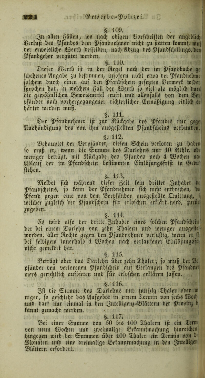 894 ©ewerbe^fPolijei. §. 109. 3« ollen Salten, wo itad obigen Sorfdriften ber angebltd; Serluft bes fPfanbeb bem fPfanbnet)iner nid)t ju ftatten fommt, mu: ber erweiblid)e Sßertfy beffelben, nad)2lbjug beb fPfanbfdilltngb,ber' fPfanbgeber oergütet werben. §. 110. SDiefer SBerth ift in ber Siegel tiad) ber iw. fPfaubbud)e ge fd)el)enen Slngabe ju bejlimmen, infofern nid)t etwa ber fPfanbnebmt fotdjem burd) einen auf ben fPfanbfdein gefegten Sermerf wiber fproc^en l>at, in weldem Sali b«r UBertt) fo oiel alb möglid tun bie gewö^nlidjen Sewetbmütel eruirt unb ollenfallb oon bem SBci pfänber nad) oorl)ergegangener rtd)terlider Srmäfngung eiblidi ei gartet werben mufj. §. 111. £)er fßfanbncl)mer ift zur Slitcfgabe beb ipfanbeb nur gegt 5iubf)ä'ubigung beb oon it)m aubgeftcilten 3)fanbfc^eirtb oerbunben §. 112. Setyauptet ber Serpfänber, biefen Sdein »erloren ju haber fo mufj er, wenn bie Summe beb J)arlel)nb nur 10 Sttfylr. ob weniger betragt, mit Slücfgabe beb fPfanbeb nod 4 2ßod)en na- Slbtauf ber im fPfanbfdcin befttmmten ßinlöfungbfrift in ®ebu fteben. §. 113. 9)telbet f?d wcdreub biefer ßeit fein britter 3«|ober b. fPfanbfdeinb, fo fann ber fPfanbnebmer fid) nidt entbrechen, be fPfanb gegen eine oon bem Serpfdnber aubgeftetlte CUüttung, i weld)er jugleid ber fPfanbfdein für erlofden erflart wirb, jurüc jugeben. §. 114. Sb wirb alfo ber britte Sntjaber eines foldjeu fPfanbfdeiu ber bei einem ©arleljn oon je^n Sl)alent unb weniger aubgeftci worben, aller Siedjte gegen ben $fanbnel)mer oerluflig, wenn er ll bet felbigem innerhalb 4 SBodcit nadj oerlaufener Siulcfungbfr nidt gemelbet ^at. §. 115. Setragt aber bab 2)artcl;n über je^n 5Lt>aIcr; fo mufj ber Sc pfänber ben oerlorenen fPfanbfdeiit auf Verlangen beb fPfanbne: merb geridtlid) aufbieten unb für erlofden erfldren laffen. . §.116. 3ft bie Summe beb S)arlebnb nur fünfzig Sljaler ober w niger, fo gefdiefyt bab Aufgebot in einem Sennin oon fedbSöocb unb barf nur einmal in ben 3nteUigen5*SIdttern ber fProoinj b fannt gemadt werben. §. 117. Sei einer Summe oon 50 bib 100 Italern i|t ein Serm oon nenn 3Öod)en unb zweimalige Sefanntmadung Xjtitrcichen hingegen wirb bei Summen über 100 Sljaler ein Sennin oon !■ SJlonaten unb eine breimalige Sefanntmadung in ben 3ntelHger Stottern erforbert.