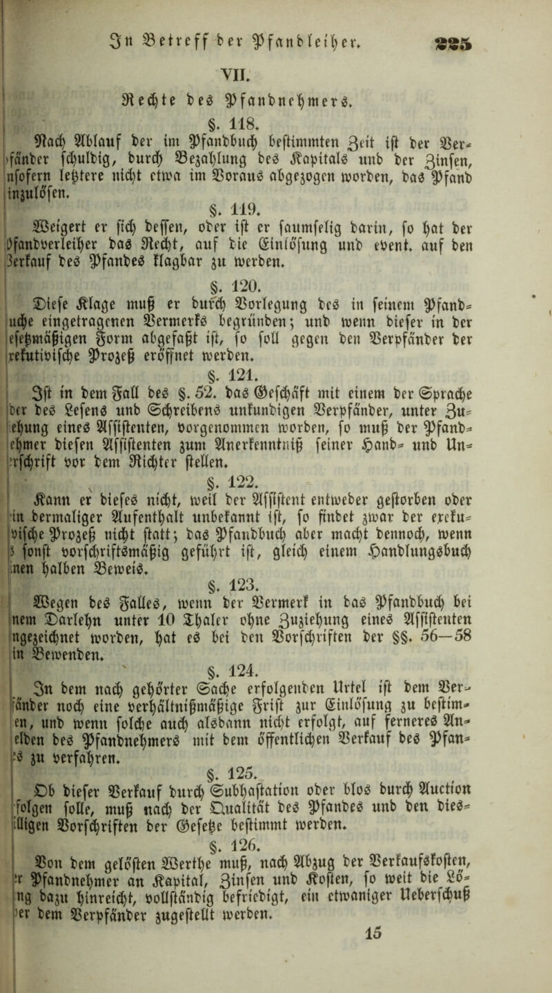 VII. Siebte beb fpfatibneßmer b, §. 118. 9taiß ©blauf bev im fPfanbbtttß beffimmten ßeit ifl bev ©er* Jffdnber ftßulbig, buriß ©ejaßlung beb Hapitalb unb bev 3infen, nfofern legiere nidjt etwa im ©oraub abgejogen worben, bab fpfanb injuidfen. §. 119. Setgert er ffiß beffett, ober ifl er fattmfelig barin, fo ßat ber Öfanboerletßev bab ffffeißt, auf bie ßtntbfung unb ePent, auf ben ^erfauf beb ffffanbeb fiagbar ju werben. §. 120. ®iefe Hlage muß er bufiß ©orlegung beb in feinem fPfanb* udße eingetragenen ©ermerfb begrunben; unb wenn biefer in ber efeßmäßigen gerat abgefaßt tff, fo foti gegen ben ©erpfänber ier pefutioifeße 95rojeß eröffnet werben. §. 121. 3ff in bem gatt beb §. 52. bab ©efißdft mit einem ber «Spraiße Iber beb 2efenb unb (Sdjreibenb unfunbigen ©erpfänber, unter 3«s eßung eineb Süffiffenten, Porgenommcn worben, fo muß ber $>fanb= eßtner biefen Slffiffenten junt Sinerfenntniß feiner tpatib* unb Un= 'rfeßrift por bem fffiißter (teilen. ■ v §. 122. Hann er biefeb nilßt, weil ber ©ffiffent entweber gefforben ober ■in bermaliger 2iufentßalt unbefannt ift, fo ß'nbet jwar ber erefu* »ifeße (Projeß nießt ftatt*, bab (Pfatibbuiß aber maeßt bennoeß, wenn 5 fonft porfüßriftbmäßig gefüßrt ift, gletcß einem ipanbiungbbuiß nen ßaiben ©eweib. §. 123. Segen beb galleb, wenn ber ©ermerf in bab fPfanbbuiß bei nem ©arleßn unter 10 Sßalev oßne ßnjioßung eineb ©ffiffeuten itgejeitßnet worben, ßat eb bei ben ©orfißriften bev §§. 56—58 in ©ewenben. §. 124. 3« bem naeß gcßbrter @acße erfolgettbcn Urtel ift bem ©er- attber noeß eine perßdltnißmaßige griff jur Qrinlofung ju beffim- en, unb wenn folcße aueß albbann nießt erfolgt, auf fernereb 2ln* itlben beb $5fanbneßmerb mit bem dffentlicßen ©erfauf beb fPfan* •’b ju perfaßren. §. 125. Ob biefer ©erfauf buteß ©ubßaffation ober btob burtß Wuction [folgen folle, muß natß ber Oualität beb ffffanbeb unb ben bieb* iüigen ©orfißriften ber ©efeße beffimmt werben. §. 126. ©ott bem gelbffen Sertße muß, natß Slbjug ber ©erfaufbfoften, fPfanbneßmer an Hapitaf, 3infen un^ f° we*t bie ng baju ßinreiißt, potiffdnbig befriebigt, ein etwaniger lleberfißuß >er bem ©erpfänber jugeffetlt werben. 15