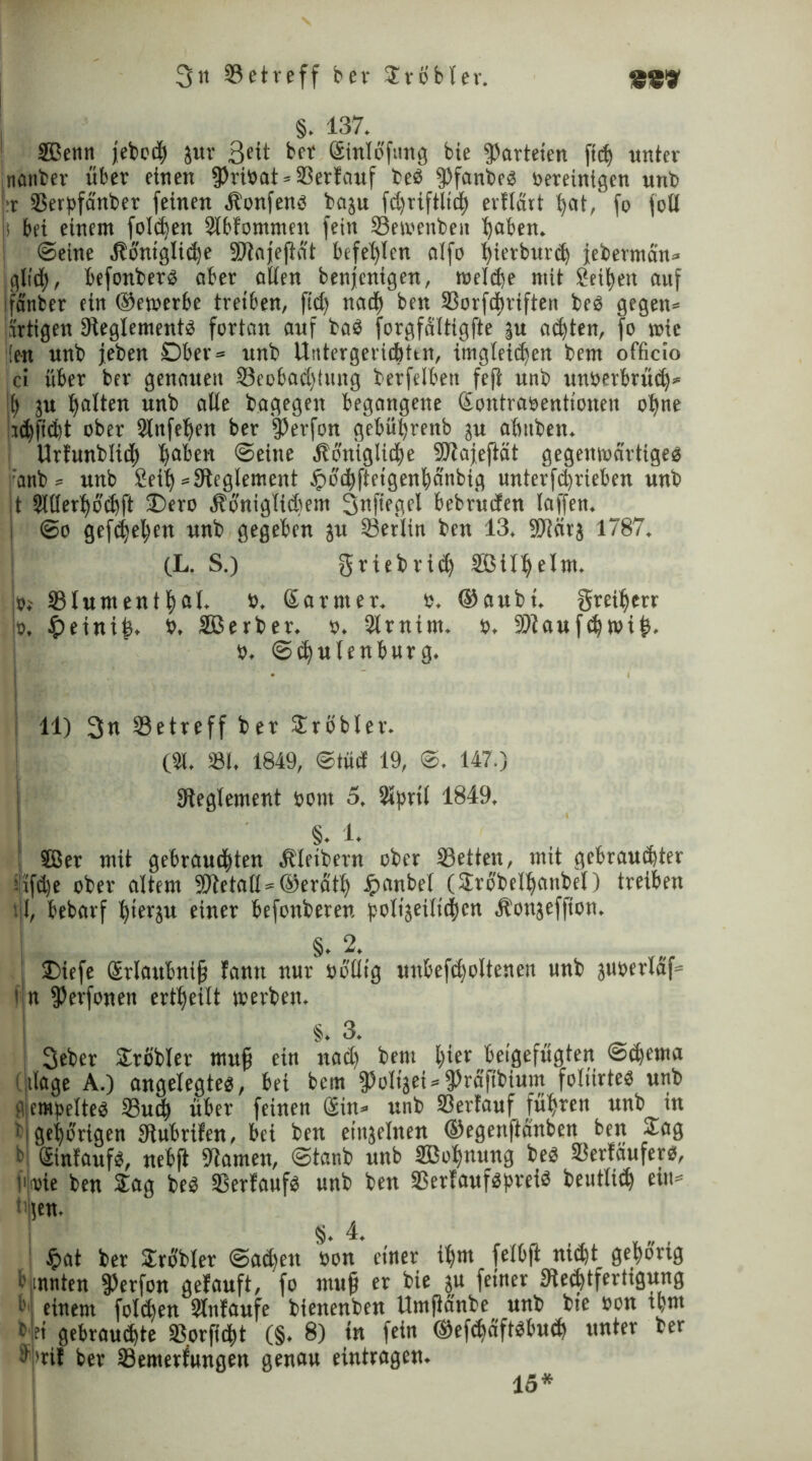 §. 137. ! SBenn febod jur 3ed bet ßinlo'fung bie «Parteien ftcf> unter nattber über einen fPribat»33erfauf beb fPfanbe« bereinigen unb :r SSerpfcinber feinen Äonfen« baju fd)tiftlid evflürt bat, fo foß s bei einem folcben 9lbfontnten fein 33etoenben haben. (Seine Ibo'ntglidje SJlafefMt befehlen oifo ßierburd jebevman» gli'd, befonber« aber allen benfcnigen, melde mit Setzen auf fänfcer ein ©etoerbe treiben, fid) nad) ben SSorfdriften beb gegen» artigen ^Reglement« fortan auf bab forgfdltigfte |u adten, fo wie ’ien unb jeben Dber= unb Untergeridttn, imgleiden bem officio 'ci über ber genauen §3eobad)iung berfelben fefi unb unberbrüd* [) ju galten unb alle bagegen begangene Sontrabenttonen ohne iidficfet ober Slitfeben ber fPerfon gebüi;renb ju altitben. Urfunblicf) haben ©eine Äonigtide SRajeftät gegenwärtige« 'anb» unb Seil) »^Reglement £6’dfteigenbänbig unterfdrieben unb |t Sltler^ocbft 35ero jbbniglidiem Snfiegel bebruden laffen. (So gefdjetyen unb gegeben ju Serlin ben 13. 9Rörs 1787. (L. S.) griebrid ©tl$elm. vs SSlument^ßl. b. ©armer, b. ©aubi. greiberr !o. &einiß. b. äßerber. o. 2trnim. b. SRaufdwiß. o. ©d«lenburg. j 11) 3n ^Betreff ber Probier. (31. »I. 1849, <Stüd 19, <S. 147.) ^Reglement bom 5. Slprtl 1849. §. 1. ! SBer mit gebraudten Metbern ober 33etien, mit gebraudjter ilifd)e ober altem SRetaß = ©eratb Jpanbel (Srübelbonbel) treiben U, bebarf hierzu einer befonberen polijetlidcn Äonjeffion. §. 2. £>iefe Srlattbniß fann nur boflig unbefdoltenen unb juberlaf= 1 fPerfonen erteilt irerben. §. 3. 3eber SLrßbler muß ein nad) bem hier beigefügten ©dema tlage A.) angelegte«, bei bem fPoItjedfPrafibium foliirte« unb empette« Sud über feinen Sin» unb «erlauf führen unb in bi gehörigen SRübrifen, bei ben einjelnen ©egenftanben ben Sag b Sinfauf«, nebft tarnen, ©tanb unb äßobmtng beb «erlaufet-«, vmie ben Sag be« Verlauf« unb ben «erfauf«preid beutlid ein* (en. §. 4. Jpat ber Sröbler (Saden bon einer il)m felbjt nidt gepovig ennnten «Perfon gefauft, fo muß er bie ju feiner «Rechtfertigung l>' einem folgen Slnlaufe bienenben Umßanbe unb bte bon dm b et gebraudte «orßdt (§• 8) *K fc*n ©efdäftdud unter ber (b>rif ber «emerfungen genau eintragen. 15*