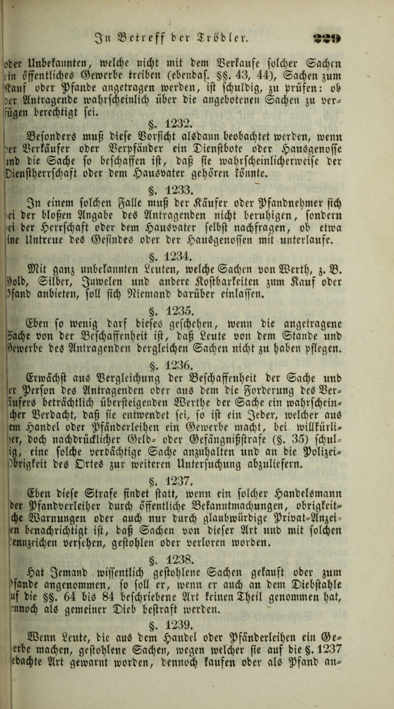 lofccr Unbefattnten, tvelc^e nid)t mit bem SSerfaufe fofct)er Bachen ttn öffentliches ®ewerbe treiben (ebenbaf. §§. 43, 44), (Beiden jurn (tauf ober fPfanbe angetragen werben, iß ft^wlbig, ju prüfen: ob Der Slntragenbe wahrßheinlid) über bie angebotenen Beiden ju Oer» rügen berechtigt fei, §. 1232. 33efonberS muß biefe SSorfidß atsbann beobachtet werben, wenn per SSerfaufer ober 3Serpfänber ein 25ienßbote ober tpausgenoffe mb bie Badpe fo befdfaßen ift, baß fte wahrfcbeinlicherweife ber Dienfl^crrfc^aft ober bem .£)auSbater gehören formte. §. 1233. 3n einem folgen gatte muß ber Käufer ober fPfanPneßmer ftd) hei ber bloßen Eingabe beS Stntragenben nicht beruhigen, fonbern >et ber #errf<haft ober bem £auSoater felbft nachfragen, ob etwa ine Untreue beS ®eftnbeS ober ber £auSgenoffen mit unterlaufe. §. 1234. üßtit ganj unbefaitnten Satten, wetdfte Bachen uon SSerth, j. 33. #olb, Bilber, 3ubt,eren unb anbere Softbarfeiten jurn Sauf ober iJfanb anbieten, fotl fich -fttemanb barüber einlaffen. §. 1235. Geben fo Wenig barf biefeS gefrhehen, Wenn bie angelragene Sache öon ber 33efrhaffent)eit ift, baß Seute öon bem Btanbe unb bewerbe bes Stntragenben bergteirhen Barhen nict)t ju heben pflegen. §. 1236. Gsrwdd)ß aus Vergleichung ber Vefchaffcnheit ber Badje unb er fPerfon bes Stntragenben ober aus bem bie gorberung beS 33er= irufers beträchtlich überfteigenben SBerthe ber Ba<he ein waßrfchein* dher Verbacht, baß fie ent'wenbet fei, fo iß ein 3«ber, welker aus hm £>anbel ober fPfänberleihen ein bewerbe macht, bei wittfürti* ber, hoch nachbrücfltcher ®elb» ober ®efdngnißftrafe (§. 35) fhul» iß, eine fotche »mächtige Bache anjuhatten unb an bie fPolijei» j)brigfeit bes £DrteS jur weiteren Unterfuchung abjuliefern. §. 1237. Geben biefe Btrafe ßnbet ftatt, wenn ein fotdjer tpanbelsmann ber fPfanbüerteiher burd) öffentliche 33efanittmad)ungen, obrigfett» c|e SBarnungen ober aud) nur burch glanbwurbige fPrt»at»2tnjet» ien benachrichtigt ift, baß Bachen »onbiefer 2lrt unb mit fotzen entrjeihen »erfehen, geflöhten ober »ertoren worben. §. 1238. | tpat 3twanb wiffentlidj geßolftene Bachen gefauft ober jurn 'fanbe angenommen, fo fott er, wenn er auch an bem SDtebftahte uf bie §§. 64 bis 84 befchrtebene Strt feinen £heit genommen hat, 'irnoch als gemeiner 2)ieb beßraft werben. §. 1239. 3ßenn Seute, bie aus bem ipanbel ober fpfänberleihen ein ®e* erbe mähen, geßohtene Bachen, wegen welcher fie auf bie §.1237 jebachte Strt gewarnt worben, bennod) laufen ober als fPfanb an»