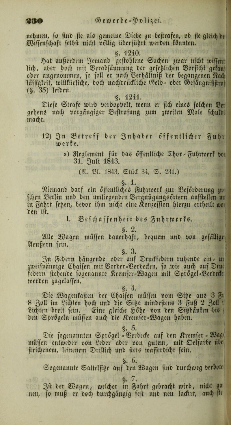 ® e W e r b c = $ o 115 e i. nehmen, fo finb fie als gemeine Hebe ju beftrafett, ob fie gleid) be SBiffenfdfaft felbft uidft rollig überführt werben fönnten. §. 1240. #at aufierbem 3eiuanb geflogene ©ad)en jwar nidjt wiffent lieb, aber bod) mit Serabfa'umung ber gefej3lid)ett Sorftifft gefau ober angenommen, fo foll er nad) 33erl)dltntfi ber begangenen 9iad läfflgfeit, wiHfürlidfe, bod) nacbtn’idiidje ©elb* ober ©efängnijjftrat (§. 35) leiben. §. 1241. Hefe ©träfe wirb rerboppelt, trenn er ftdj eined folgen Se: gebend nad) oorgängiger Seftrafung jurn ^weiten 9Jiale fd)ulti madjt. 12) 3« Setreff ber 3ut)aber öffentliiber gubi werfe. a) Steglement für bad cfffentltcbe 21jor<gubrtoerf »c 31. 3uli 1843. (31. St. 1843, ©tücf 34, ©. 231.) §. 1. Sfiemanb barf ein offent!id)cd Sul)rwerf jur Seforberung jiv feben Serltn unb beit untliegenbcn Sergnügungdörtern auffieflen tu in 3“brt fe^en, beoor ibm ntd)t eine Äonjeffion ^ieräu ertbeilt wo ben tft. I. Sefd) affen l)cit bed Sufjrwerfd. §. 2. Sitte SBagen muffen bauerbaft, bequem unb öon gefällige Sleufjent feitt. §. 3. 3n Sebent bdugenbe ober auf Hudfebern rubenbe ein = ui jtoeifpäunige (S^aifen mit 23orber*33erbecfen, fo wie aud) auf Hut febern ftebenbe fogenannte Äremfer=2ßagen mit ©progel=Serbeife werben jugelaffen. §. 4. He Sßagenfaften ber (£fjaifen muffen Oont ©itte aud 3 gi 8 3*>H im 8id)ten f)od) unb bie ©ij)e ntinbeftend 3 Sufi 2 3®ü ’ £id)tett breit fein. (Sine gletdje Jpb’be öon ben ©tfebänfen bid • ben ©prügeln muffen au<b bie ÄremfenSBagen haben. §. 5. m He fogenannten ©progel = Serbede auf ben Äremfer * 2ßagi muffen entroeber »ott £eber ober oon gutem, mit Oelfarbe übe ftridjenem, leinenem Hillidj unb ftetd wafferbid)t fein. §. 6. ©ogenannte ©attelfiije auf ben Sßagen ftnb buvdjtveg berboü §. 7. 3|t ber SBagett, wrldjer tn Saljrt gebradjt wirb, ttiefet ga neu, fo muß er boclj burdfigängig feft unb neu lacfirt, aud) fte