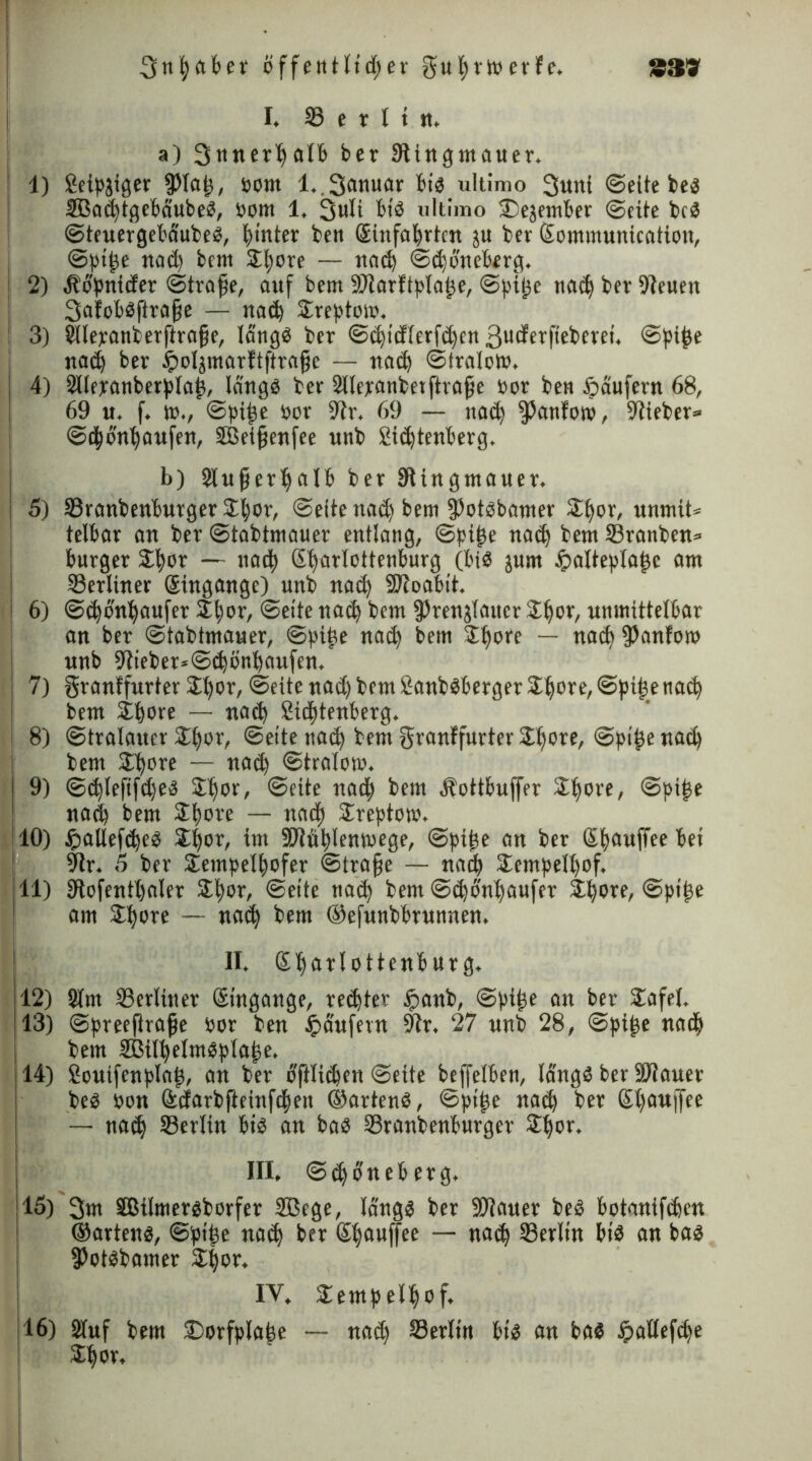 339 3ttfaBer öffentlidjer gufrtp erfe. I. 33 e r I t tt. a) 3«ner^atfe ber SUngtnauer. 1) Seipäigcv ißlaf, pom l.,3anuar Bi« ultimo 3wni ©eite be« SBaüftgeBäube«, pom 1. 3ult Bi« ultimo S^ejemBer ©eite bc« ©teuergeBäube«, ftnter bctt Sinfo^rbm ju ber gomntunication, ©ptfe nad) bent Jfore — nad) ©djoneBerg. : 2) älopnider (Strafe, auf bem 9Jtarftplafe, ©pife nad) ber 91euen 3afoB«ftrafe — nad) £reptom. : 3) Silepanberftrofe, lang« ber ©d)tdferfd)cn Butfepf’ebcrei. ©pife nad) ber tpoijmarftftrafc — nad) ©tralom, j 4) 2llepanberplaf, lang« ber Sllepanbetftrafe Por ben Käufern 68, 69 u. f. tt»., ©pife por 9tr. 69 — nad) ^anfotp, Stteber» ©tfonfaufen, SBeifenfee unb SidjtenBerg. b) StuferfalB ber Slingmauer. 5) ©ranbenBurger $for, ©eite nad) bem 3)ot«bamer £fer, unmit« telBar an ber ©tabtmauer entlang, ©pife nad) bem 33ranben= Burger Sifor — nadf gfarlottenburg (Bi« jnm tpalteptafc am ©erliner gingange) unb nad) Süoabit. 1 6) ©cfänfaufet or, ©eite nad) bem ^rengTaucr er, unmittelbar an ber ©tabtmauer, ©pife nad) bem 2forc — nad) Danton? unb 9lieber*@d)Bnt)aufen, i 7) granffurter $t)or, ©eite nad) bem Sanb«berger21)ore,©pifenad) bem ifore — nad) SidftenBerg. | 8) ©tralauer Stfor, ©eite nad) bem granffurter £fore, ©ptf e nad) bem £fore — nad) ©tralo». ! 9) ©d)lepfdje« Jfor, ©eite nad) bem ÄottBnffer Spore, ©pifse nad) bem Spore — naep Treptow. 10) Jpatlefdje« Spor, im üßiüplemoege, ©pipe an ber gpauffee Bet 9ir. 5 ber Sempelpofer ©träfe — nad) Sempelpof. 11) 9tofentpaler Spor, ©eite nad) bem @d)onpaufer Spore, ©pipe am Spore — nad) bem ©efunbBrunnen. II. gparlottenBurg. 112) Sfm ©erliner gtngange, regtet £anb, ©ptpe an ber Safel. 13) ©preeftrafe Por ben Raufern 9ir. 27 unb 28, ©pipe nadj bem 2MpeInt«plape. 14) Souifenplap, an ber BfHidjen ©eite beffelBen, lang« ber SJtauer be« pon gdarbfteinfdpett ©arten«, ©ptpe nad) ber gpauffee — nad) ©ertin Bi« an ba« ©ranbenBurger Spor. III. ©djoneBerg. 15) 3»n 3Bilmer«borfer SBcge, läng« ber ÜÖiauer be« Botanifipen ©arten«, ©ptpe nad) ber gpauffee — nad) ©erltn bi« an ba« fPot«bamer Spor. IV. Sempelpof. ,16) 2Iuf bem S)orfpIape — nad) ©erltn Bt« an ba« jpaßefefe Spor,