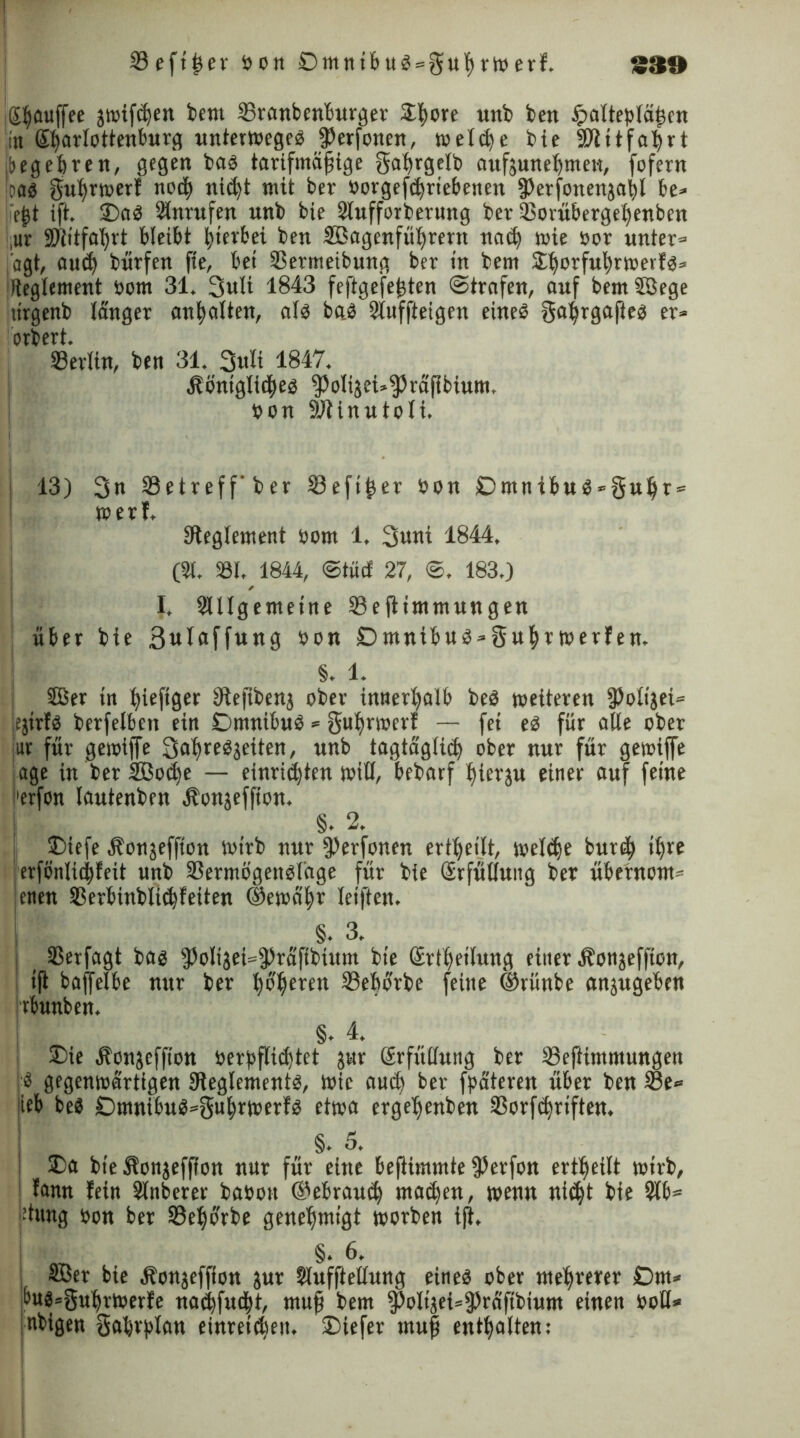 33eft^er Pon £>mnibuS = §ul)r»erf. £30 igßauffee j»ifd)en bem SBranbenburger £l)ore unb ben $altepläßcn in (^arlottenburg unterwegeS jPerfonen, »eld)e bie Rlitfaßrt ibegcferen, gegen bas tarifmäßige gaßrgelb aufeuneßmen, fofern joas gußrwerf nocß nid)t mit ber Porgefdjriebetten 3)erfonenäal)l be* ließt ift. £)aS Anrufen unb bie Slufforberung ber 23orübergel)enben ,ur SRitfaßrt bleibt ßierbei ben SBagenfüßrertt natß wie por unter» jagt, aucß bürfen fte, bei Sermeibung ber in bem Sißorfußrwerfs* jfteglement Pom 31. 3ult 1843 feftgefeßten ©trafen, auf bemSßege itrgenb länger anßalten, als baS 2tuffteigen eines gaßrgafies er» orbert. SSerlin, ben 31. 3uli 1847. •Sböniglitßes ^olijei»^räßbium. pon Rlinutoli. 13) 3« 23etreff'ber 33eftßer Pon £)mnibuS*§ußr = »erf. Reglement Pom 1, 3unt 1844. (31. 331. 1844, ©tuet 27, ©. 183.) I. SUlgemeine 23e jlimntungen über bte ßwlflffwng Pon £)mnibus»3u|r werfen. §. 1. I ffier in ßiefiger Refibenj ober innerhalb beS »eiteren 5)o£i}ei= jejirfs berfelben ein DmnibuS» gußrwerf — fei es für alle ober 1« für gewijfe 3dßre^eiten, unb tagtägliiß ober nur für gewiffe jage in ber SBotße — einriißten »ill, bebarf ßierju einer auf feine i'erfon lautenben Äonjeffion. §. 2. ®iefe ^onjeffion »irb nur §3erfonen ertßetlt, welcße bur$ ißre erfönlicßfeit unb 33ermögensläge für bie (Srfütlung ber übernom- enen Sßerbinblitßfeiten ©ewäßr leiften. §. 3. ( Sßerfagt bas ^olijei»^räfibtnm bie (Srißeiluitg einer Äonjeffion, i(i baffelbe nur ber ßoßeren 33eborbe feine ®ritnbe anjugeben irbunben. | §. 4. ®ie äbonjeffton oerpflidjtet jur ßrfüdung ber 33eftimmungen !'S gegenwärtigen Reglements, Wie aud) ber fpäteren über ben 33e* |ieb beS SDmnibuS^gußrwerfS etwa ergeßenben SSorfdjrtften. | §• 5. I £>a bie äfonjefffon nur für eine befiimmte $erfon ertßeilt »irb, fann lein Slnbcrer baoott @ebrau<ß mailen, »enn nießt bte 2lb* -tung pon ber SBeßorbe genehmigt worben ijt. I §.6. SBer bie äbonjeffton jur Slufftellung eines ober mehrerer £)m* t>us=gußr»erfe natßfudbt, muß bem $oliiei=$räfibium einen Poll* ubigen Saßrplan einret^eu. ©iefer muß enthalten: