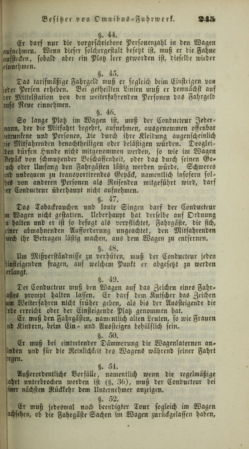 §. 44. ßr torf nur bie oorgefdwiebene fPerfonenjabl in beit Söagert iflufttffymen. ©enn biefer foldwrgeftalt befeßt ift, mttß er bie gabne |aufftecfcn, fot>oIb ater ein fPtaß leer geworben ift, biefelte wieber ieinnetmen. §. 45. 2)a3 tarifmäßige gabrgelb muß er fogleid) beim ßiufteigen oon lieber ^erfott erbeten. Set geteilten Sinien muß er bemndcbft auf per SRittelftation oon ben weiterfatrenben fßerfonett bad gat)rgelb aufd SReue entnehmen. §. 46. @o lange fpiaß im ©agen ift, muß ber ßonbucteur Seber» ttamt, ber bie SRitfabrt begehrt, aufncbmen, audgenommen offenbar oeirunfeite unb ffterfonen, .bie burd) ihre Äleibung augenfcbetnlijb pie ®!itfatreubin tenoe^t^eiligen ober betätigen würben. 2)eeglei= iten bürfen fjunbe nid)t mitgenommen werben, fo wie im ©agen $epad Oon fdjmußenber Sefcbaffenbeit, ober bad burd) feinen ®e* ud) ober Umfang ben gabrgäften laftig werben würbe, <Sd)Wered mb unbequem ju trandportircttbed ®epäcf, namentlid) infofent fol» if)ed oon anberen ?Perfonen ald tReifenben mitgefübrt Wirb, barf er ßonbucteur überhaupt nicht aufnebmen. §• 47. 2)ad £abacfrattd)en unb laute (Singen barf ber ßonbucteur nt ©agen nicht geftatfen. Ueberbaupt beit berfelbe auf Drbnung u hotten unb er ift fo befugt atd oerpftidjtet, gabrgäfte, bie fid), 'einer abmabnenben Siufforbernng ungead)tet, ben SRitfabrenben ur<b it)r Setrageit läftig machen, aud bent ©agen ju entfernen. §. 48. Um SRißoerftänbniffe ju oerbüten, muß ber ßonbucteur jebett cmfteigenbcn fragen, auf wetd^em fPunft er atgefeßt gu werben §. 49. 2)er ßonbucteur muß ben ©agen auf bad 3e4d)ett eined gabr» ajted prompt b°tten laffcn. Sr barf bem ätutfcber bad Beiden um ©eiterfabren niiht früher geben, ald bid ber Sludjietgenbe bie irbe erreiiht ober ber ßinßeigenbe Paß genommen bot. ßr muß ben gabrgäften, namentlich alten Leuten, fo wie grauen nb Äinbern, beim Sin* unb Sludfteigen bebülfli<b fein. §. 50. ßr muß bei eintretenber 2)dmmerung bie ©agenlaternen an» inben unb für bie SReinltcbfcit bed ©agend wäbrenb feiner gabrt •'rgen. §. 51. 2iußerorbentIi<be Sorfätle, namenttitb wenn bie regelmäßige abrt unterbrodien worben ift (§. 36), muß ber ßonbucteur bet iner nädjften bRüdfebr bem Unternehmer anjeigen. §. 52. ßr muß jebedmal nach beenbigter 2our foglettb im ©agen aibfeben, ob bte gabrgäfte <Sad)en im ©agen äurücfgelaffen hoben,