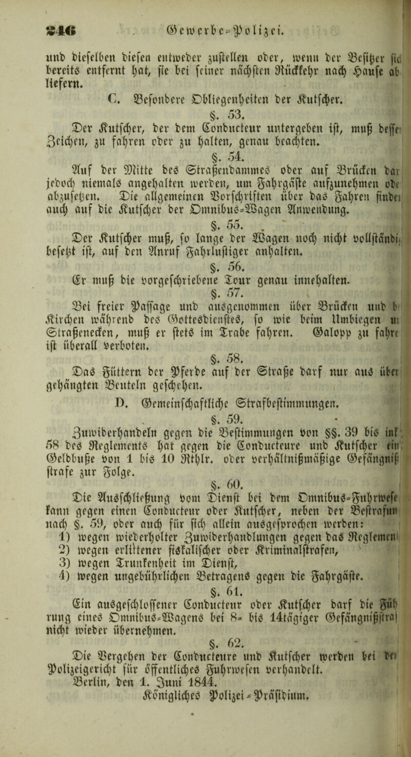 unb biefelben biefen entweber juflctten ober, wenn ber ©efißer fic bereits entfernt tjat, fie t’ci feiner nddhftcn Üiüdfebr na<b £aufe ab liefern. C. ©efonbere Obliegenheiten ber Sbutfdier. §. 53. ©er .ftutfdfer, ber bent Sonbucteur untergeben ifi, muß beffr 3cid)en, ju fahren ober ju galten, genau beachten. §. 54. 2luf ber 9)litte bes ©traßenbammes ober auf ©rüden bat jrbod) niemals angebalten werben, um ga^rgdfie attfjunefrmen obe abjufeijcn. ©ie allgemeinen ©orfdjriften über bas gaßren ftnbei and) auf bie Äutfdjer ber DmnibuS=$3agcn 3tnivenbung. §. 55. . ©er Jhttfdher muf, fo lange ber ©Sagen nod) nidjt öollftanbt. befeßt ift, auf ben 9lnruf gabrlufiiger anbalten. §. 56. @r muff bie oorgefebriebene Sour genau innebalten. §. 57. ©ei freier fpaffage unb ausgenommen über ©rüden utib fr Äird)eit wabicnb beS ©otteSbicnfteS, fo wie beim ilmbiegen u (Straßeneden, muß er ßetS im £rabe fahren. ©alopp ju fahre iß überall Oerboten. §. 58. ©aS güttern ber ^Jferbe auf ber «Straße barf nur aus über gebangten ©ettteln gefebet)en. D. ©ememfd)aftli(bc Strafbeßtmmungen. §. 59. 3uioiberbanbeIn gegen bie ©eftimmungen öon §§. 39 bis int 58 bes ^Reglements hat gegen bie Sonbucteure unb jbutfdter ein, ©elbhuße Oon 1 bis 10 iRtblr. ober oerbdltnißmäßige ©efängnif ftrafe jur golge. §. 60. ©ie 2luSfd)ließung Pont ©ienft bei bem CmnibuS^gnbrtoefe bann gegen einen Sonbucteur ober Äutfdfer, neben ber ©efirafun nach §. 59, ober aueb für fid) allein ausgesprochen werben: 1) wegen wieberbolter 3«'oiberbaubInngen gegen bas JReglemew 2) wegen erlittener fistalifd)er ober Äriminalßrafen, 3) wegen £runfenfreit im ©ienft, 4) wegen ungebührlichen ©etragenS gegen bie gabrgäße. §. 61. Sin auSgefd)loffencr Sonbuctettr ober Äutfdjer barf bie güb rung eines £>mnibuS*3BagenS bet 8* bis 14tdgtger ©efnngntßftraj nicht wieber übernehmen. §. 62. ©ie ©ergeben ber Sonbncteure unb Äutfcfrer werben frei bei fPolijeigcridjt für öffentliches gu()rwefcn »erbanbclt. ©erlin, ben 1. ßutii 1844. ÄoniglidjeS 9?ol4ei - fPrafifrium,