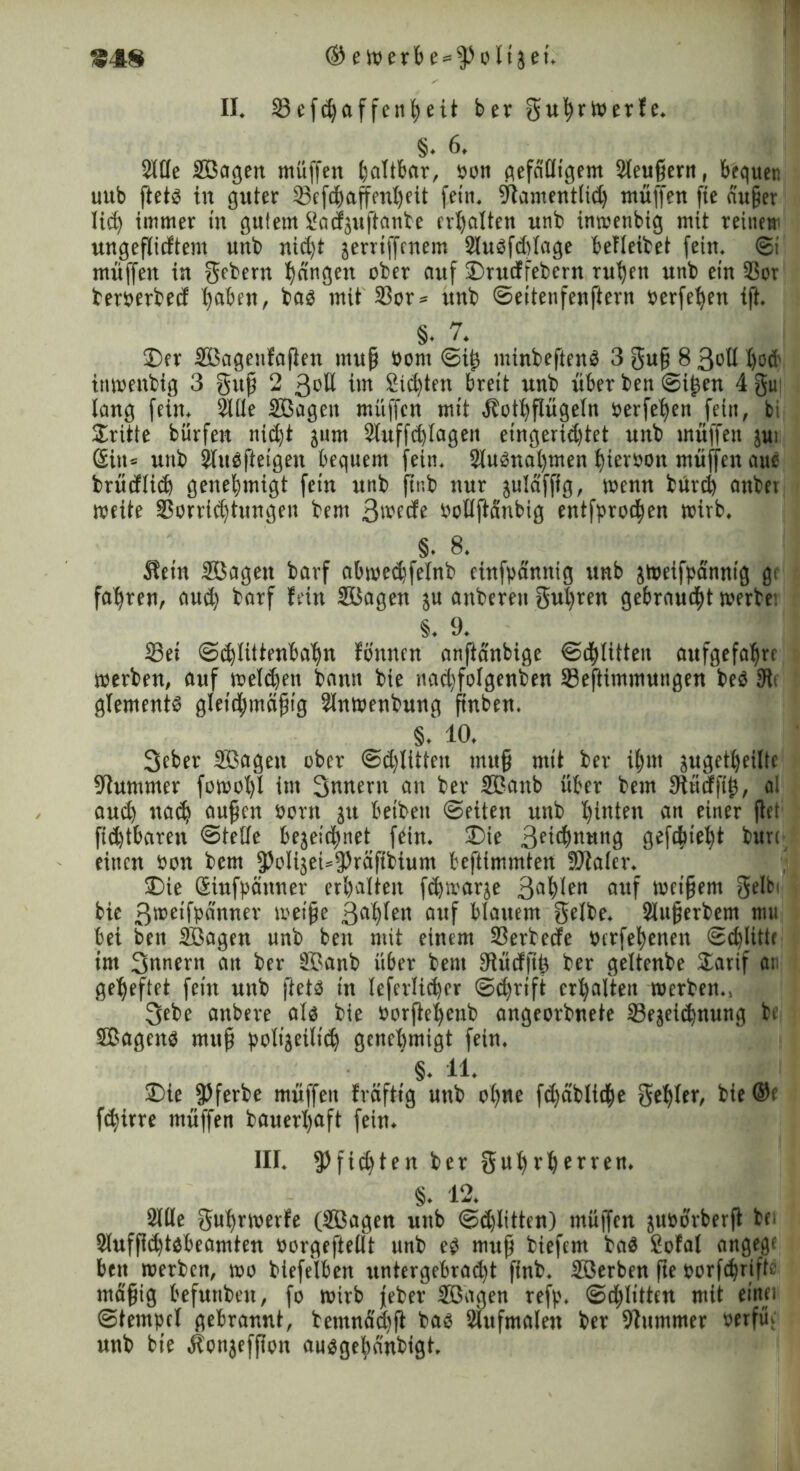 II* 23ef$affenfyeit ber guhrtoerfe* §♦ 6* Sille Sßagen muffen battbar, oon gefälligem Sleußertt, bequen uttb ftet3 in guter Vefdhaffenheit fein* Stamentlich muffen fte äußer lid) immer in gutem Sacfzuftanbe erhalten nnb inmenbig mit reinen ungeflicftem unb nid)t jerrtffenem 2luöfd)lage beileibet fein* ©t muffen in gebern hangen ober auf 2)rucffebern ruhen unb ein Vor bemrbed haben, bas mit 33or ^ unb ©eitenfenftern berfehett ift* §. 7* J)er Sßagenfaften muß bom ©i£ minbeftenS 3 guß 8 3oll I)od' inmenbig 3 guß 2 ßbU im Sichten breit unb über ben ©i^en 4 gm lang fein* 2tüe Sßagen müffen mit Äothflügeln berfehen fein, bi Stritte bürfen nicht ^um Sluffchlagen etngerid)tet unb muffen jui Sin« unb Slusfteigen bequem fein* SluSnahmen hterbon müffen aue brüdtich genehmigt fein unb ftnb nur julafffg, menn bürd) anbet rneite Vorrichtungen bem 3wedfe bollftänbig entfprochen mirb* S. 8* üein Sßagen barf abmed}felnb einfpännig unb jmeifpdnntg g< fahren, aud) barf fein Sßagen %n anberen gurren gebraucht merte! §* 9* 33ei ©(hlittenbahn fönnen anfiänbige ©chlitten aufgefahre merben, auf melden bann bie nad)folgenben Veftimmungen be$ 9ti glements gleichmäßig Slnmenbmtg ftnben* §.' 10. Seber Sßagen ober ©dritten muß mit ber ihm jugetheiltc Stummer fomol)l im Snnern an ber Sßanb über bem 3lücfft£, al auch nad) außen born gu betbett ©eiten unb hinten an einer flet fichtbaren ©teile bezeichnet fein* SDie Bettung gefleht burc einen bon bem p)olizeU$räftbium beftimmten fötaler* 3)ie Sinfpänner erhalten fchmarze 3öh^n auf mctßem gelbi bie ß^etfpänner meiße 3ah^n auf blauem gelbe* Slußerbem mu bei ben Sßagen unb ben mit einem Verbecfe berfehenen ©erlitte im Snnern an ber Sßanb über bem Stücfftö ber geltenbe Sarif an geheftet fein unb fiets in leferlicher ©d)rift erhalten roerben*, 3ebe anbere als bie borftehenb angeorbnete 33ezeichnung jbe SBagens mttß polizeilich genehmigt fein* §. 11- 3)ie JJferbe müffen fräfttg unb ohne fchäbliche gehler, bie ©c flirre müffen bauerhaft fein* III* $)fid)ten ber guhrherren* §♦ 12* ^ Sille guhrmerfe (Sßagen unb Schlitten) müffen zuborberft bfi Sluffühtsbeamten borgeftellt unb es muß biefem baS Sofal angege beit merben, mo biefelben untergebrad)t ftnb* Sßerben fte borfchrifte mäßig befunben, fo mirb jeber Sßagen refp* ©dritten mit einet ©tempcl gebrannt, bemnächft bas Siufmalen ber Stummer t>erfüc unb bie Äonzeffton ausgehänbigt*