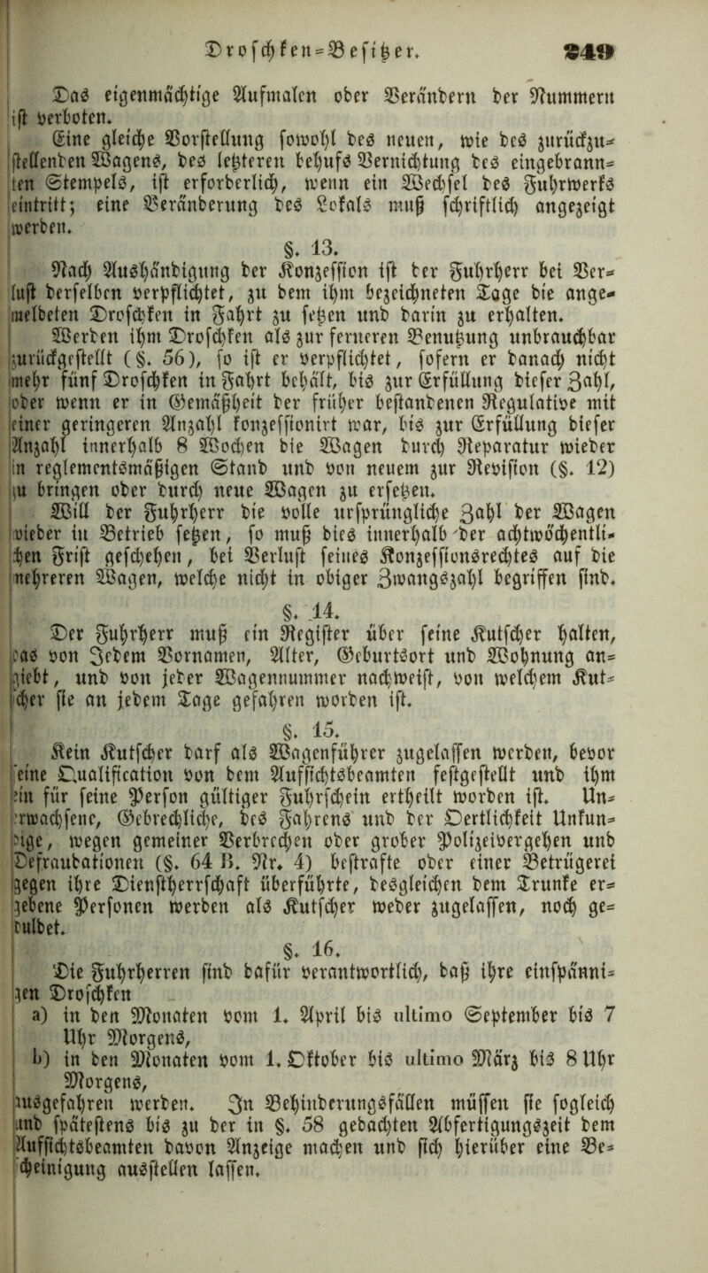 'Drofdjfett = 33eft£et'. S4f» ©ab eigenma'dtige Slufntalen ober Seränbern ber Hummern ufl verboten. ©ine gleiche SorPeßung fowofyl beb neuen, wie beb gitrüdju» fießenben SBagenb, beb (enteren beljufb Sernidtung beb eingebrann» ten ©tempelb, ift erforberlid, wenn ein Söedfet beb gut)rwerfb eintritt; eine Seränberung beb Sofalb nuifj fdriftlid angegeigt roerben. §. 13. ßiacf) 9lubl)<Snbigung ber .Sbongeffion ijb bet- gußrljerr bei Ser» !(ujb berfelben üerpflid^tet, git bem if)nt begegneten Soge bie ange» melbeten ©rofdfen in gatyrt gu feigen unb barin gu ermatten. SBerben iljm ©rofdfen alb gur ferneren Senu£ung unbraudbar jgurüdgePeßt (§. 56), fo ift er uerpflictjtet, fofern er banad) nidt we^r fünf ©rofdfen in gafjrt bemalt, bib gur ßrfüßung biefer 3flb^ über Wenn er in ®etnäpl)eit ber fritier beftanbenen Slegulatioe mit einer geringeren Slngalp fongefponirt war, bib gur ©rfußung biefer idngafd innerhalb 8 äßoden bie Sßagen burd) Reparatur wieber in reglemcntbmäfjigen ©tanb unb oon neuem jur SReoifion (§. 12) m bringen ober bitrd) neue SBagen gu erfe^eu. Sßtil ber guprljerr bie solle urfpmnglide 3fldl ber Söagen lieber in Setrieb feiert, fo muff bieb iutterljalb 'ber ad)twbd»entli« den grift gefdeden, bet Serluft feineb föongefponbredteb auf bie ne|reren SBagen, weld)e nidjt in obiger 3wangbgal)l begriffen finb. §. 14. ©er gutyrderr mup ein Stegifter über feine blutfdfr cab oon 3fbem Sornamen, 2l(ter, ©eburtbort unb Sßodnung an» hiebt, unb »on jeber SBagennummer nadweift, oou weldmn $ut» fder Pe an jebem Sage gefahren worben ift. §. 15. Äein bbutfder barf alb Sßngenfüfyrer gugelaffen werben, beoor [eine ©Utalipcation oon bem Stuffidtbbeamten feftgepeflt unb it)m ein für feine fßerfon gültiger gudrfdetu ertljftlt worben ip. Un» rwadfenc, ©ebredlide, beb gaprenb unb ber ©ertlidfeit Unfun» üge, wegen gemeiner Serbrcden ober grober fPoligeiüergeden unb Defraubationen (§. 64 B. 9lr. 4) beftrafte ober einer Setrügerei gegen dre ©ienftderrfdaft überfübrte, bebgleidnt bem Srunfe er» gebene fPerfonen werben alb Äutfder Weber gugelaffen, nod ge» fulbet. §. 16. ©ie gudtderren finb bafür oerantwortlid, bap i^re ctufpdnni» gen ©rofdfen a) in ben ÜRonaten bont 1. Slprit bib ultimo (September bib 7 Ut)r SRorgenb, l>) in ben Slonate« oom 1. ©ftober bib ultimo Sßlärg bib 8 Upr 9J?orgenb, utbgefadreu werben. 3« Sedinbetungbfäßen müffen pe fogleid jitnb fpdteftenb bib gu ber in §. 58 gebad)ten Slbfertigungbgeit bem idufpdtbbeamten baoon Slngeige niaden unb pd hierüber eine Se» deinigung aubpeßen laffen.