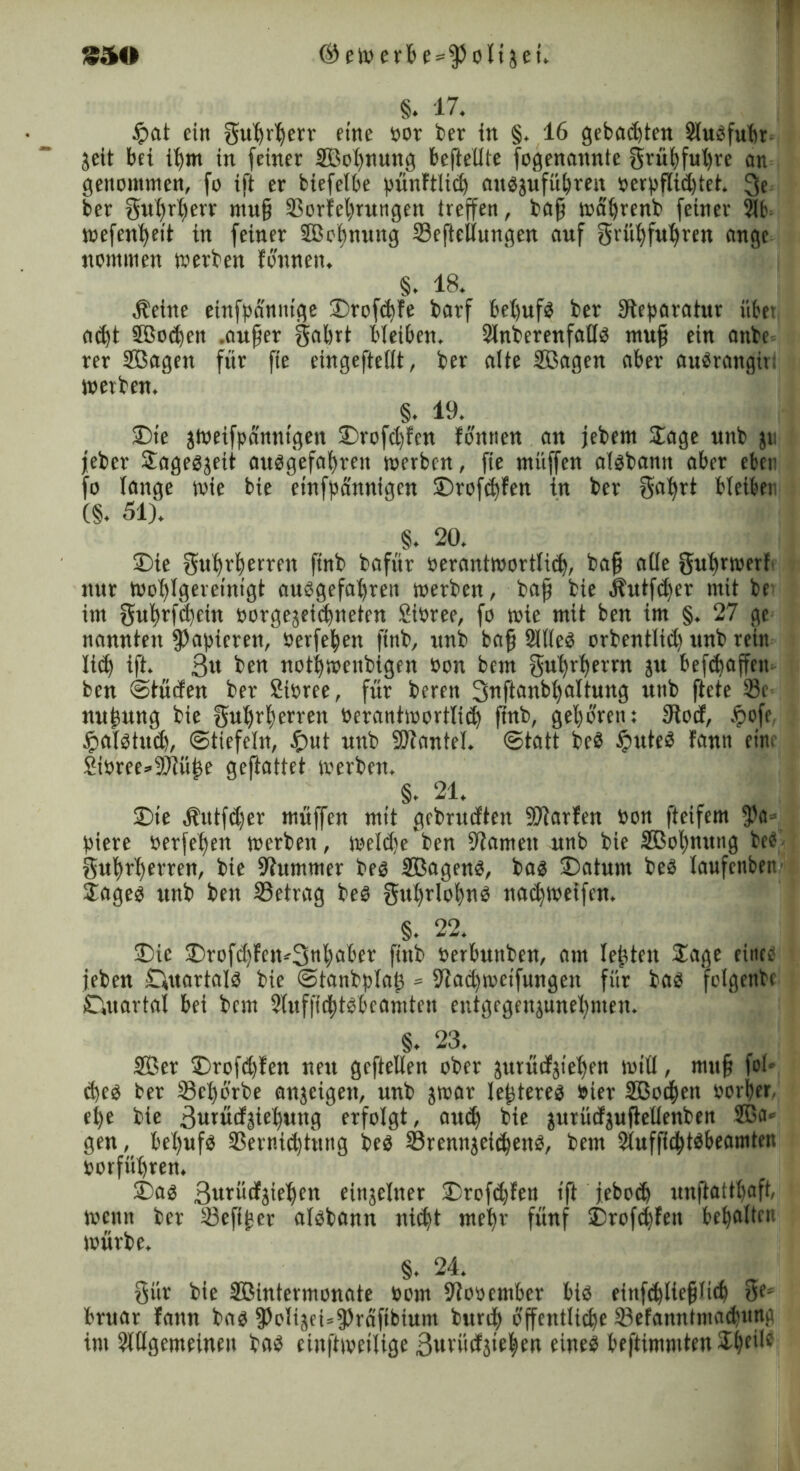 §. 17. $at ein gußrljerr eine bot ber tu §, 16 gebauten Slubfubr geit bei ißm in feiner 2Bol)nung beftellte fogenannte grübfußre an genommen, fo ift er biefelbe pünftlid) aubjufübren berpflid)tet. 3e ber gußrberr muß ©orfel)rungen treffen, baß wätfrenb feiner Sb wefenlfeit in feiner SBo'ßnung ©eftellungen auf grill) fuf)reit äuge nommen werben fonnen. §. 18. Äeine einfpanuige S)rofd)fe barf beßufb ber ^Reparatur übet ad)t SBod)en .außer gabrt bleiben. Slnberenfallb muß ein anbe rer Sßagen für fte eingefteiit, ber alte SBagen aber aubrangirt werben. §. 19. SDte jweifpdnnt'gen £)rofd)fcn fonnen an jebem Sage unb ju jeber Sagebjeit aubgefabreit werben, fte muffen albbann aber eben fo lange wie bie etnfpannigen ©rofdjfen in ber gal)rt bleiben (§. 51). §. 20, S)ie gufyrberreit finb bafür berantwortlid), baß alle gubrwerb nur Wofjlgereinigt aubgefaljrett werben, baß bie Äutfcßer mit be im gnßrfdjein borgejeidjneten Sibree, fo wie mit ben im §. 27 ge nannten papieren, berfetyen finb, unb baß Sllleb orbentlid) unb rein lic^ ift. 3« ben notijmenbigen bon bem gufjrßernt ju belaßen ben ©tüden ber Sibree, für beren Snftanbßaltnng ttnb ffcte 23c nnßnng bie gußrljerreit berantwortlid) ßnb, gehören: fRocf, .f>ofe tpalbtud), ©tiefeln, £nit unb SOtantel. ©tatt beb fimteb fann eitti Sibree^SRüße geftattet werben, §. 21. £>ie .Hutfdjer müffen mit gcbrudten SDtarfen bon Reifem fßa* biere berfeßen werben, weldseben tarnen unb bie 3Bol)nung beb gnßrl)erren, bie Stummer beb Sßagenb, bab ©atunt beb laufcnben- Sageb unb ben ©etrag beb gul)rlol)nb nacßweifen, §. 22. Die S)rofd)feiw3nM'er finb berbuttben, am leßteit Sage einte jeben Ouartalb bie ©tanbplaß = 9tad)wetfungen für bab folgenbc Quartal bei bem 2luf|id)tbbcamten entgegenjnnel)nten. §. 23. 2öer S)rofd)fen neu geftellen ober äurütfjie^en will, muß fol* d)eb ber ©cßorbe anjeigen, unb jwar leßtereb hier ©Soeben borfjer. eße bie 3urüd;$iel)ung erfolgt, and) bie jurüdjujlellenben 2Ba» gen, beljufb ©ernidjtutig beb ©rennjeidjenb, bem ©ufßcbtbbeamten borfüffren. 2)ab Sutübfjieben einzelner 2)rofd)fen ift jeboeb unftattbaft, wenn ber ©efißcr albbann nidjt mehr fünf £>rofd)fen bemalten würbe. §. 24. gür bie ©Sintermonate bom Stobember bib einfd)ließlid) g?s bruar fann bab fPoliäeUfPräfibiunt burdj) öffentliche ©efanntmadjuna im Slllgemeinen bab cinftweilige ßurildäieben eineb beftimmten Sbeile