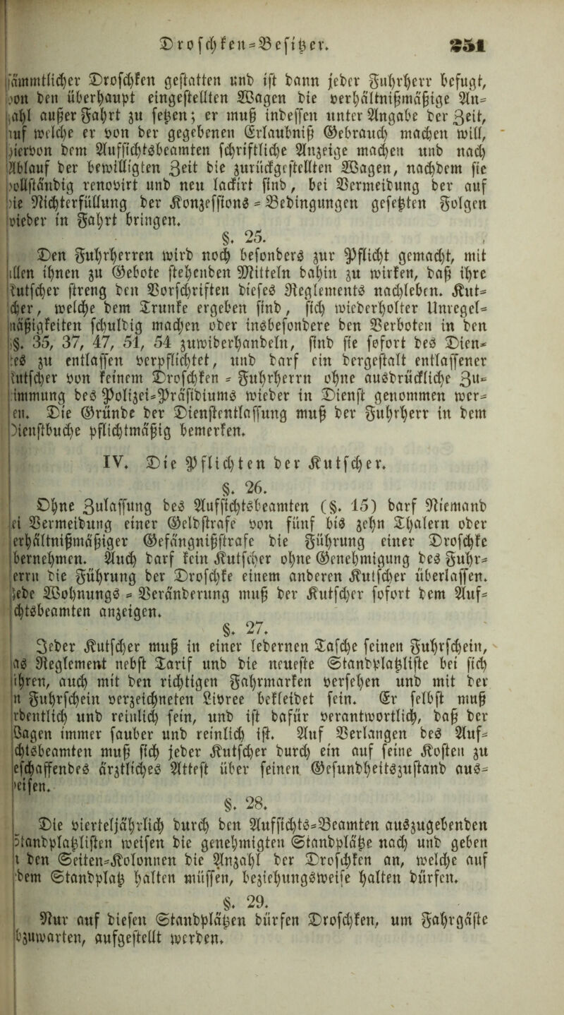 £>rüfßteu = 33efißer. *51 (lammtlicßer SDrofßfen geftatten unb ift bann jebcv gußrßerr befugt, ,'on ben überhaupt eingefteüten SBagen bte »erßältnißmdßige Sin» iaßl außer Saßrt ju feßen; er muß inbeffcit unter Singabe bcr ßril, ruf weiße er t>on ber gegebenen Srlaubniß ©ebraud) maßen will, .gerben bem Sluffißtbbeamten fßriftliße Slttjeige maßen unb itad) Ablauf ber bewilligten 3üt bte jurüdgcftellten SBagen, naßbern ße bellftdnbig renobirt unb neu ladirt finb, bei 23crmeibnng ber auf bie Stißterfütlnng ber Äonjefftottb»33ebtngungen gefeßten folgen irieber in gaßrt bringen. §. 25. £>en grtßrßerren wirb noß befonberb jur ipfltßt gemad)t, mit illen tßnett ju ©ebote fteßenben SDSittefn baßitt ju wirten, baß ißre butfßer ftreng ben 33orfd)riften btefeö Steglementb nadjlebcn. Äut* ßer, weiße bem Srunfe ergeben ftnb, ftß wieberßolter Unregel» Inäßigfeiten fdjulbtg mad)cn über inbbefonbere ben 93etboteu in ben |i§. 35, 37, 47, 51, 54 juwiberßanbeltt, ßnb ftc fefort beb 2)ten* lfeb ju entlaffen berpflißtct, unb barf ein bergeftalt entlaffener Uttfßer bon feinem 2)rofßfen * gttßrßetrn oßtte aubbrücfliße 311“5 intmung beb ipolijeüfpräfibtumb wieber in £>ienft genommen wer» en. 2)ie ©rnnbe ber iDienjtentlaffung muß ber gußrßerr in bem piettftbuße pflißtmdßtg bemerfen, IV. 2)te $ flißten ber Äutfßer. §. 26. Dßne 3uiaffung beb Sluffißtbbeamten (§. 15) barf Stiemanb ei SSernteibutig einer ©elbfirafe bon fünf btb jeßn Sßalern ober erßaltnißmäßiger ©efdngnißftrafe bie güßrung einer 2)rofßfe berneßnten. Shtß barf fein Äutfßer oßne ©eneßmigung beb gußr® errn bie güßrung ber ©rofßfe einem anberen Äulfßer überlaffen, lebe Sßoßnungb » Serdnberung muß ber Äutfßer fofort bem Stuf» (ßtbbeamten anjeigen. §. 27. 3eber Äutfßer muß in einer lebernen £afße feinen gußrfßeüt, ab Sleglement nebft larif unb bie ncuefte ©tanbplaßlifte bei ftß ißren, aniß mit ben rißtigen gaßrmarfen berfeßen unb mit ber it gußrfßetn berjeißnefett Sibree befleibet fein. <Sr felbft muß rbentliß unb rciitltd) fein, unb ift baffir berantwortliß, baß bcr ßagen immer fauber unb reinliß ift. Stuf Verlangen beb Stuf» ßtbbeamten muß ßtß jeher Hutfßer burd) ein auf feine Äoften ju efßaffenbeb drjtlidjeb Sltteft über feinen ©efunbßeitbjußanb aub® 'eifen. §. 28. £>ie bierteljäßrliß burcß ben 3lufftßtb=33eamten aubjugebenben 5ianbplaßliften weifen bie geneßmigten ©tanbplaße nad) unb geben t ben <5etten»Äolonnen bie Slnjaßl ber SDrefßfen an, weiße auf bem ©tanbplaß ßalten muffen, bejießungbweife ßalteit bürfcrt. §. 29. Stur auf biefett ©tanbpläßen bürfen Drofßfen, um gaßrgdftc bjuwarten, aufgeftellt werben.