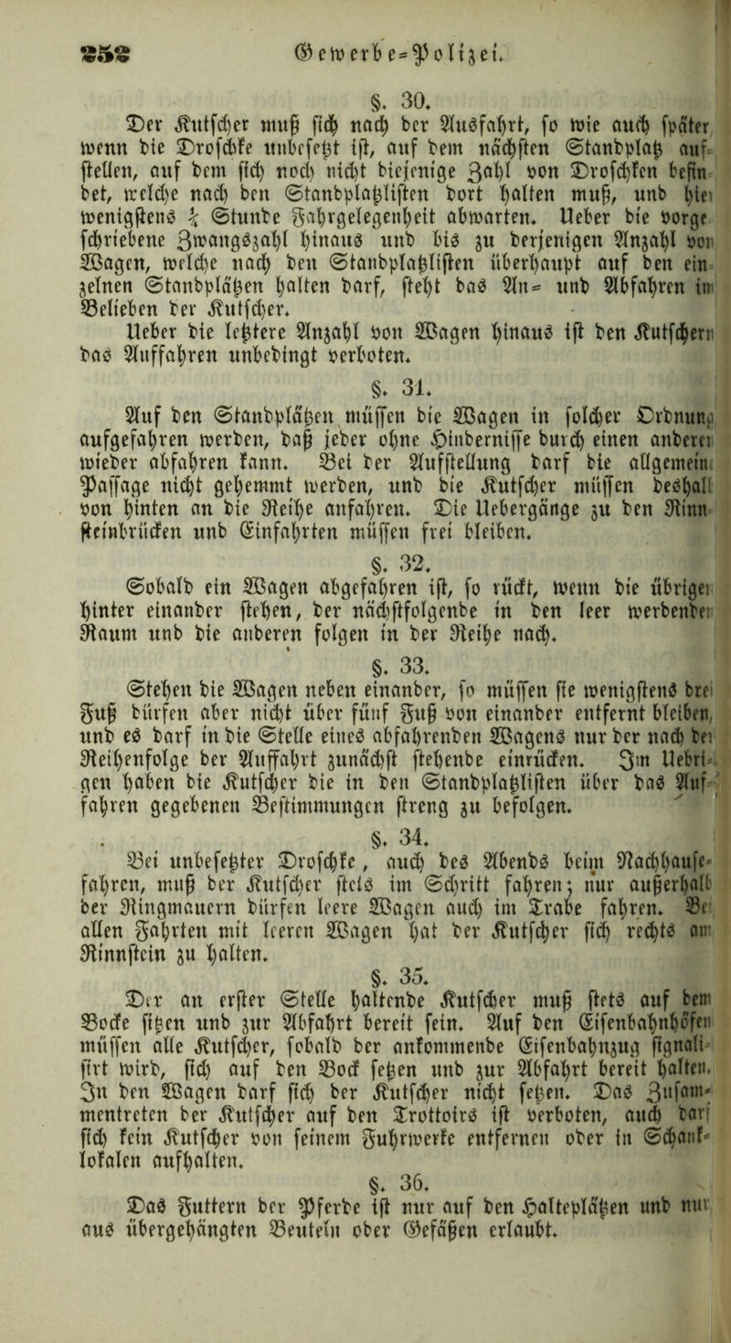 §. 30. ©er llutfd)er muff fidh nad) bcr Slugfahrt, fo Wie auch fpater Wenn bie ©rofCbfe ttnbrfefft ift, anf bem nachften Stanbplaff auf. {feilen, auf bem ftd) nod) nid)t biejenige 3al)l twn ©rofdjfcn befin bet, trcldje nach ben Stanbplaffliften bort galten muff, unb hle> tuenicjfienö \ Stunbe gahrgelegenheit abwarten. Heber ble borge fdhrtebene Srcaitggjahf hinaus unb big ju berfenigcn 91njal)l »er SBagen, welche nach ben Stanbpfaffliften überhaubt auf ben ein jelnen Stmtbpläffen halten borf, ftetjt bag 2lit = mtb Slbfaffren im Selteben ber Äutfd)er. lieber bie lefjtere Slnjahl bon Sßagen Iffnaug ift ben ÄutfCherr bag Slnffahren unbebingt »erboten. §. 31. Stuf ben Stanb|>läffen muffen bie SBagen in foldjer Orbnun. aufgefahren werben, baff jeber ohne .£>inberniffe burd) einen anbere! wieber abfabren fann. Sei ber Slufftellung borf bie allgemein ^affage nicht gehemmt werben, unb bie Cftutfdwr muffen fceö^ali »on hinten an bie Reihe entfahren. ©ie Uebergänge gu ben Rinn ftcinbriicfen unb Hinfahrten müffett frei bleiben. §. 32. Sobalb ein Sßagen abgefahren ijt, fo rücft, Wenn bie ftbrigei hinter einanber flehen, ber nndfftfolgenbe in ben leer werbenbei Raum unb bie auberen folgen in ber Steife nach. §. 33. Stehen bie SBagen neben einanber, fo muffen fie wenigfteng bre guff bitrfen aber nicht über fünf guff bon einanber entfernt bleiben, unb eö barf in bie Stelle etiteg abfabrenben SBageng nur ber nach bei Reihenfolge ber 2luffal)rt junddfft ftehenbe einriiden. 3m Uebri gen haben bie jt'utfdher bie in ben Stanbblaffliften über bag 21uf fahren gegebenen ©eftimmungcn ftreng ju befolgen. §. 34. I 23ei unbefeffter ©rofchte, aud) beg Slbenbg beim Rad)l)flufe fahren, muff ber jhttfd)er ftclg im Sdjritt fahren; nur aufferhall ber Ringmauern bürfen leere SBagen aud) im Sirabe fahren. ®r allen garten mit leeren Söagen hat ber Äutffber ftdh rechtg an- Rinnjicin ju halten. §. 3o. ©er an erfter Stelle haltenbe Äutfcher muff ffetg auf bem 33ode ftffen unb 3itr ülbfahrt bereit fein. Stuf ben Htfenbahnbö'fen muffen alle Äutfcher, fobalb ber anfommenbe Hifenbahnjug ffgnali firt Wirb, ffd) auf ben 23ocf feffen unb jur Slbfahrt bereit halten. 3u ben SBagcn barf ffcff ber Äutfdjer nicht feffeit. ©ag 3»ffl,n' mentretcn ber Äutfdher auf ben STrottofrg ift »erboten, auch bar. fid) fein gfutfdher »on feinem guhrwerfe entfernen ober in Schanf' totalen aufhalten, §. 36. ©ag guttern ber ^Jferbe ift nur auf ben Jpaltebtdffen unb nur aug ribergehängten Seutelit ober ©efaffen erlaubt.