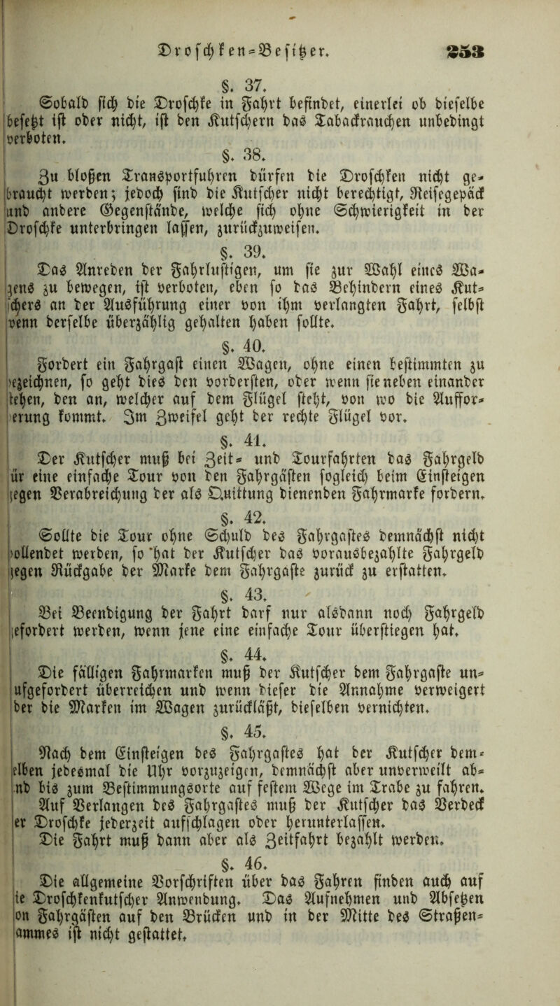 3ait ©rofd)fen = 23efther. ) _ §. 37. Sobalb ftd) feie ©rofd)fe in gahrt befinbet, einerlei ob btefelbe ibefegt ijl ober nid)t, ifl ben Äutf^ern bab ©abadraud)en unbebingt »erboten. §. 38. 3u biogen ©ratibbortfuhren bürfett bie ©rofdjfeit nidjt ge» braucht werben; jeboch ftnb bie Shttfdjer nicht berechtigt, Uteifcgepäd iitnb anbere ©egenftänbe, welche ftd) ohne Schwierigfeit in ber ©rofd)fe nnterbringen lajjen, jitrüdptoeifen. §. 39. ©ab Slnreben ber gci|rl«ftigen, um fie jur 9ßal)l eincö 2ßa» jenb ju bewegen, ift »erboten, eben fo bab 93ehinbern eineb .ibut» idjerb an ber 3lubfüt)rung einer non il)nt »erlangten gahrt, felbft »emt berfelbe überjä'hlig gehalten ^aben fotlte. §. 40. gorbert ein galjrgaji einen Sßageit, ohne einen beftiminten ju i>ejeidj)nen, fo geht bieb ben »orbevften, ober weint fie neben einanber tehen, ben an, melier auf bem glüget ftel)t, »on wo bie 91uffor* erung fommt. 3»« 3wfif<4 0bht ber rechte glügel »or, §. 41. ©er bbtttfeher ntuf bei 3eit* unb ©ourfaljrtett bas gahrgelb ür eine einfad)e ©our »ott ben gahrga'ften fogleid) beim Sinfteigen liegen 3Serabretd)ung ber alb ©uittung bienenben gahrmarfe forbern, §. 42. (Sollte bie ©our ohne Sdjulb beb gahrgafteb bemnachft nid)t wllenbet werben, fo 'hat ber bbutfdjer bab »oraubbejal)lte gahrgelb (egen Sftüdgabe ber SDtarfe bem gci^rgofle jurüd ju erflatien. §. 43. j 93ei 33eenbigung ber gahrt barf nur alebann nod) gahrgelb leforbert werben, Wenn jene eine einfache ©our überftiegen f)at, §. 44. ©ie fälligen ga|rmarfen mug ber Sutfdjer bem gahrgafte un» ufgeforbert überreichen unb wenn biefer bie 91nnal)me »erweigert ber bie -Karten im Sßagen jurüdlagt, biefelbett öerttic^iett. §. 45. I 9tad) bem Sinfteigen beb galjrgafteb hat ber 4?utfd)er bem* eiben jebeemal bie Ul)r »orjujeigcn, bemnächft aber unoerweilt ab» tnb bib jurn Seftimmungborte auf feftem 2ßege im ©rabe ju fahren. 2luf Verlangen beb'gagrgafteb mu§ ber\ftittfd)er bab ©erbeef 'er ©rofehfe jeberjeit auffchlagen ober herunterlaffen. ©ie gahrt «tug bann aber alb 3eüfahrt befahlt werbet.« §. 46. ©ie allgemeine 5$orfd)riften über bab gahren gnben auch auf ie ©rofcf)fenfutfd)er Slnwetibung. ©ab Slufnehmen unb Slbfegen on gal)rgäften auf ben 23rüden unb in ber Kitte beb Strafen» flmmeb i'jt ntdjt geftattet.