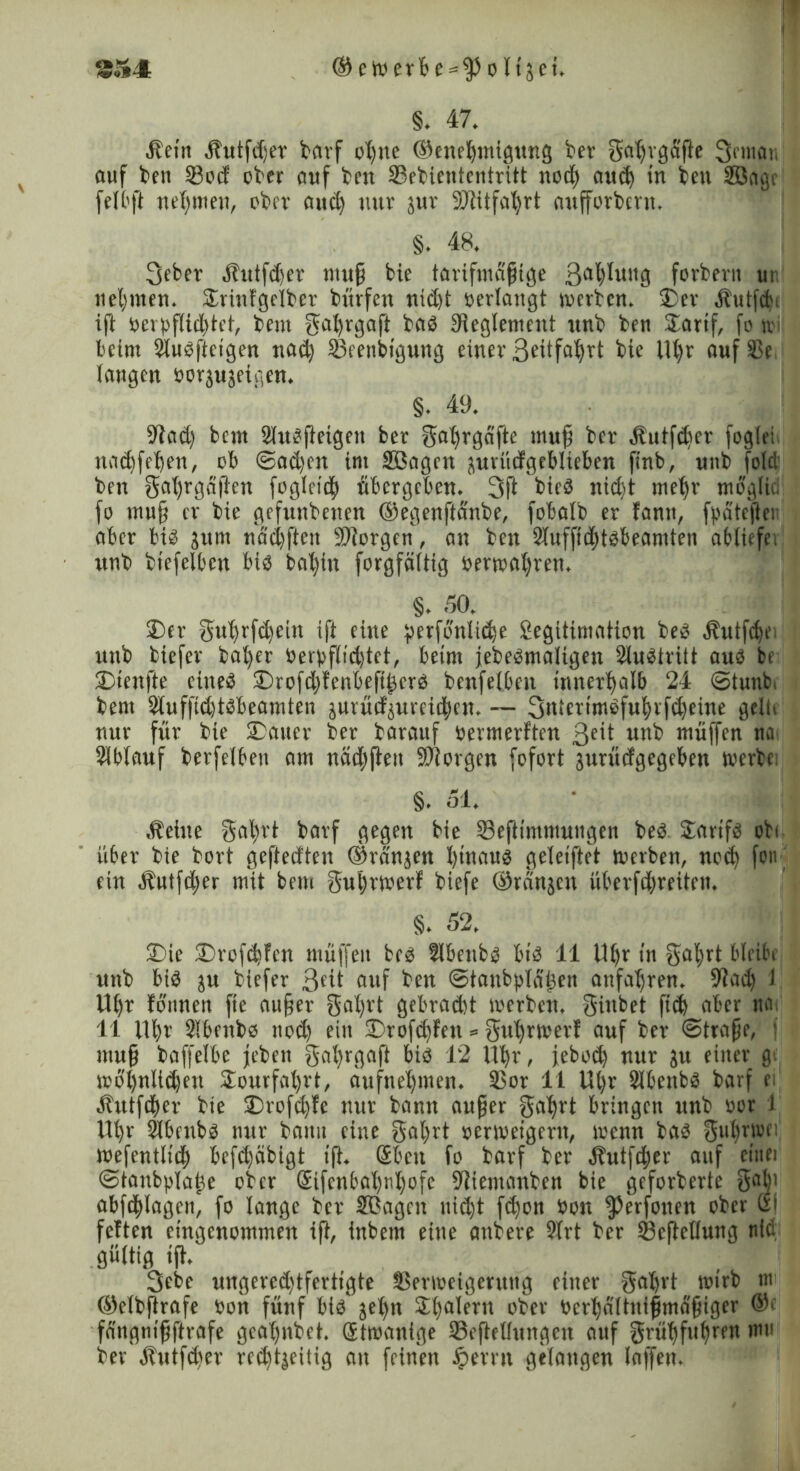 §. 47. Äein Äutfdjer barf ohne (Genehmigung ber gahvgafte 3rman auf ben 33od ober auf bm SBebiententritt nod) and) in ben Söagc feit ft nehmen, ober aud) nur zur SWitfatjrt aufforbern. §. 48. 3eber Äutfdjer muß bie tarifmäßige 3ahh*itg forbern ur neunten* Drinfgetber bürfen nicht verlangt merben. Der Äutfdi ift ocrpflid)tct, beut gat)rgafi bas Reglement unb ben Darif, fo \x beim 2lusfteigen nad) 23eenbigung einer 3^itfa^rt bie iU)r aufSSe laugen oorzuzeigen. §. 49. 9?ad) bem Slusfteigen ber gahrgafte muß ber Äutfcber foglei nad)fel)en, ob @ad)cn int Sßagen zurüdgeblteben finb, unb fold ben gafyrgaften foglcieh übergeben» 3ft bicö nid)t mehr mbglic fo muß er bie gefunbenen ©egenfta'nbe, fobalb er famt, fpatefter aber bis zum ndchften borgen, an ben 2luffid)tsbeamten abtiefe, unb biefelben bis bahin forgfältig oermat)ren. §. 50. Der guhrfchetn ift eine perfonlidje Legitimation beS ^utfe^e unb biefer ba^er Oerpflid)tet, beim jebeSmaligen Austritt aus be Dtenfte eines Drofd)fenbeft£crS benfelben innerhalb 24 3tunb( bem 2luf|ld)tSbeamten zurüdzurcidjen. -- 3niertmSfuhvfd)eine gelü nur für bie Dauer ber barauf oermerften geit unb muffen na Slbtauf berfelbeu am näd;fteu SSJtorgen fofort zurüdgegeben tverbc; §. 51. Äetue gahrt barf gegen bie 33eftimmuugen beS Tarifs obi über bie bort geftedten ©rängen l)tnatts geletftet rnerben, nod) fon ' ein Äutfdjer mit bem guhtioerf biefe ©rangen überfd)reiteu. §. 52. Die Drofd)fen muffen bcs Slbettbs bis 11 Uhr in gal;rt bleibe unb bis zu biefer 3eü auf ben ©tanbpla'hen anfaljren. 9tad) 1 Uhr fonnen fte außer gal)rt gebradd merben. ginbet fich aber na 11 Uhr Slbenbs nod) ein Drofd)fen * guhrmerf auf ber Strafe, f muß baffelbe jebett gahrgaft bis 12 Uhr, iebod) nur in einer gt mo'hnltdjen Dourfal)rt, aufnehmen. 35or 11 Ut)r Slbenbs barf ei Äittfdjer bie Drofd)le nur bann außer gahrt bringen unb oor i Uhr Slbenbs nur bann eine gal)rt oermeigent, menn bas guhrwi mefentlidj befd)äbigt ift. Sben fo barf ber Äutfdjer auf einet ©taubpla^e ober Sifenbahnhofe 9ftemanben bie geforberte gal)i abfchlagen, fo lange ber SBagnt nicht fd)on Pon ^erfonen ober & feiten eingenommen ift, inbem eine anbere 9lrt ber 33cfMung nid gültig ift. 3ebe ungered)tfertigte SSerioetgenutg einer gal)vt mtrb m (Gelbftrafe oon fünf bis' jet)n Dhatern ober Verhältnismäßiger ©* fd'ngnißftrafe geal)nbet. Stmanige Deftedungen auf grühfuhren mu ber Äutfd^er rechtzeitig au feinen Jperrn gelangen laffen.