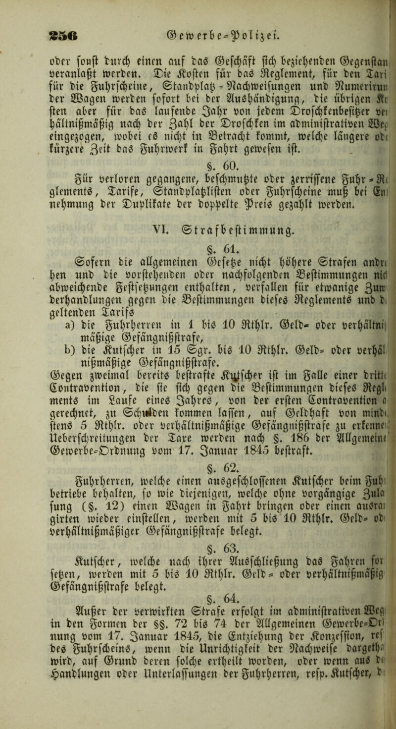 säe ®eWerbe = fPolije{. ober fonfl bur<h einen auf bag ®efd)äft fid) bejicljenben ®egenßan oeranlaßt werben. £>te Soften für bag Reglement, für ben Sari für bie gut>rf«^eitic, Stanbplaß ^ 9?ad)Weifungen unb •Jtumerirur ber SBagen werben fofort bei ber SluSficinbigung, bie übrigen Si ften aber für bag laufenbe 3a^r »on jebew itnofchfenbefißer sei hältnißmäßig nad) ber ßa^l ber £>rofd>fen im abmimftratioen 2öe} eingejogen, wobei eg nid)t in S3etrad;t fommi, welche längere obi füracre'ßeit bed guljwerf in gal)rt geWefen ifi. §. 60. giir oerloren gegangene, befd)tnuj3te ober jerriffene guhr*3i gtementg, Sarife, Staubplaßlilten ober guhrfd)etne muß bei Sn nefjmung ber iDuptifate ber hoppelte fPreig gejohlt werben. VI. Strafbeftimmung. §. 61. «Sofern bie allgemeinen ®cfeße md)t pi)ere Strafen anbr. ben unb bie »orfteheuben ober nad)fotgenbcn 23eflimmungen nie abweid)enbe geftfeßHngen enthalten, ocrfallen für etwanige 3utr berhanblungen gegen bie Seftimmungen biefeg Sleglementg unb b geltenben Sarifg a) bie gut)rberren in 1 big 10 SRt^Ir. ®elb« ober oerhältni mäßige ®efängnißftrafe, b) bie älutfcher in 15 Sgr. big 10 8itl)lr. ®elb= ober Perhai nißmäßtge ®efängnißfirafe. ®egen jweimal bereitg bestrafte äbuffd^r ifi im gälte einer britb Sontrabentton, bie jie fiel) gegen bie ©efiimmungen btefed JRegli mentg im Saufe eineg Satfreg / »on ber erften Sontraoention o gered^nct, jit Sdjuiben fommen laffen, auf ©elb^aft oon minbi fteng 5 9ltl)lr. ober »crhaltnißma'ßige ®efangnißftrafe ju erfenne Ueberfdjrcitungen ber Sare werben nad) §. 186 ber Sltlgemeinf ®ewerbe*£>rbnuug »om 17. 3<wuar 1845 beftraft. §. 62. gul)rt)ervcn, weld)e einen auggefd)loffenen .ftutfdjer beim gub betriebe behalten, fo wie biefenigen, welche ohne borgängige 3uia fung (§. 12) einen SEBagen in galjrt bringen ober einen augra girten wteber einjiellcn, werben mit 5 big 10 SÜljlr. ®rlb» ob' »erhältnißmüßiger ®efängnißftrafe belegt. §. 63. Jlutfcher, weld&e nad) ihrer 2luefd)ließung bag gahren fov feßen, werben mit 5 big 10 9H()Ir. ®elb* ober »erha'ltnißmäßig ®efängnißftrafe belegt. §. 64. Slußer ber oerwirften Strofe erfolgt im abminiftratioen 2Bcg in ben gormen ber §§. 72 big 74 ber Sltlgemeinen ®ewerbe*0ri nung »om 17. 3amtar 1845, bie Sntjieljung ber Äonjcfßon, ref beg 'guhrfdieing, wenn bie Unridjtigfeit ber 94ad)weife bargetfe wirb, auf ®runb beren foldje ertl)eilt worben, ober wenn aug bi £anblungen ober Unterlojfuugen ber gul)rf)erren, refp. Äutfdjier, b