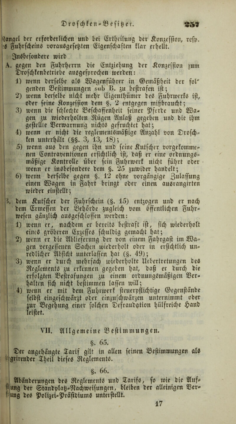 ©rofcpf en = 23 eftfeer. S51? I'ioncicl ber etforberbidjen unb bei örtbetlung ber Äonjeffion, refp. ■$ gubrfdjeinb ooraubgefejjten Gtigenfdjaften'flar erhellt. ! 3nbbefonbere wirb i A. gegen ben gubrßerrn bie Sntjiefyung ber .Honäeffion jum I SDrofd)benbetriebe aubgefprodjen werben: 1) Wenn berfelbe alb SBagenfülirer tn ©emdfjfyett ber fol” genben 23eftimmungen sub B, ju beftrafen ift; | 2) wenn berfelbe nid)t meßr 2igentl)ümer beb gufjrwerfb ift, ober feine Äonjeffion bem §. 2 entgegen mifjbraudit; 3) wenn bie fdpedjte S3efdb*affent)eit feiner 9?ferte unb 3Ba» gen 51t wieberljolten 9Uigen Slnlaß gegeben unb bie i|m geftetlle SSerwarnung nid)tb gefruchtet ^at; 4) wenn er nid)t bie reglementbmäfjige 3ln;al)l oon ®rofc^« fen unterhalt (§§. 3, 13, 18); 5) wenn aub ben gegen itjn unb feine Hutfdjer oorgefomme» nen Sontraoentionen erftd)t(td) ift, baß er eine orbnungb« mäßige Kontrolle über fein gußrwerf nicht fufyrt ober wenn er inbbefonbere bem §. 25 juWiber ^anbett; | 6) wenn berfelbe gegen §. 12 ol)ne oorgängige 3«iflffw«g einen UBagen in Satyrt bringt ober einen nubrangirten j wieber einßeßt; 3, bem 4?utfd)er ber gufyrfäein (§• 15) entjogen unb er nad) bem Srtncffen ber 23el)örbe zugleich 00m öffentlichen 3«^r* wefen gänälidh cmbgefd)Ioffen werben: 1) wenn er, nnebbem er bereitb beßraft ift, ßd) wieberßolt eines gröberen Spjcffeb fdjulbig gemalt ßat; 2) wenn er bie 2lblieferung ber oon einem 3al>rgaß im 2öa= gen oergeffenen ©adben mteberßolt ober in erftdjtlid) un= reblidjer 2lbfid)t untcrlaffen ßat (§♦ 19); I 3) wenn er burd) ntefjrfad) wieberljolte Uebertretungen beb SReglementb ;u erlernten gegeben l;at, baß er burd) bie erfolgten SBeßrafitngen ju einem orbnungbmäßigen 35er» galten ft'dj ntd)t befiimmen laffen will; 4) wenn er mit bem gufyrwerf ßcuerpßidjtigc ©egenftänbe felbft eingefdjwdrjt ober ein;u[d)wär;en unternimmt ober jur Begebung einer folgen Defraubotion t)iilfreidje $anb beißet. . VII, Slllgemetne 23 eßtmmungen. §. 65. j 5Der angeßängte £arif gilt in aßen feinen 23eftimmungen alb grirenber £f)eil biefeb IReglementb, §. 66. Slbänberungen beb Steglementb unb Sarifb, fo wie bie Stuf* fljung ber <3tanbplaß*9tad)Weifungen, bleiben ber aßeinigen 25er* * ung beb 3>oliaei*9>räßbtumb unterßeßt. 17