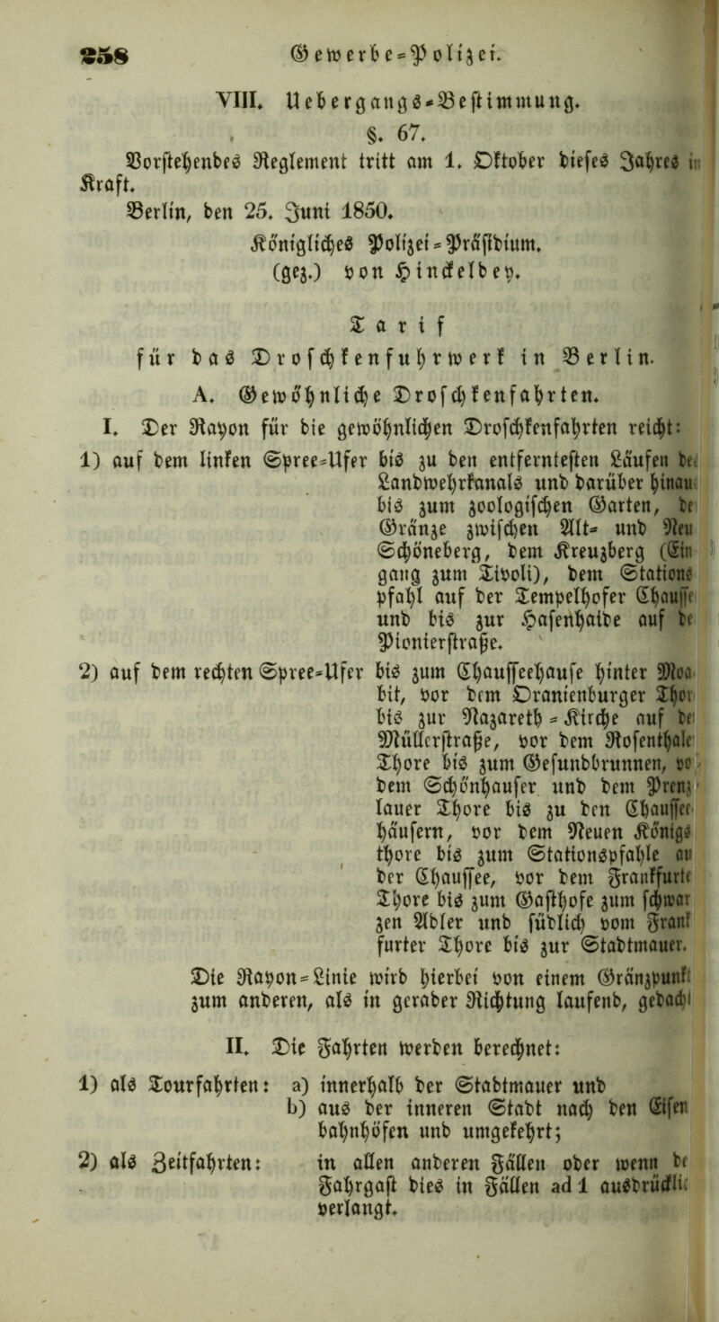 VIII. Uebergangg*23eftimmung. . §. 67. S3orftel)enbeg Reglement tritt am 1. DOober biefeg 3a()reg i: Straft. 23erltn, ben 25. 3uni 1850. Äontgltc^eö fPolijei^raPbium. (geg.) »on £indelbe». Z a r t f für b a g £>rofcfyfenfu|rt»erf in 23 e 11 i n. A. ©ewofynlidje £>rof ct) f enfafyrten. I. £er Slawen für bie gewöhnlichen SDrofdjfenfahrten reicht: 1) auf bem linfen ©pree*Ufer big ju ben entfernteren kaufen bt. £anbwel)rfanalg unb barüber hinau big junt joologifdjen ©arten, bc ©ränge jtrifdjen 210* unb 9le« ©c|öneberg, bem Streugberg (Sin gang gum*21i»oli), bem ©tatione pfalfl auf ber Jempelfyofer S^oufn unb big jur ipafen^aibe auf bt fpionierprape. 2) auf bem rechten ©pree*Ufer big jum ß|auffeel)aufe hinter 97Joa bit, »or bem Oranienburger S|ci big jur 2Iajaretb * Stirdje auf bt Sftüttcrftrape, »or bem Dtofentljalc 31t)ore bis jum ©efunbbrunnen, sc bem ©djonhaufer unb bem 9>ren< lauer Sl^ore big ju ben ßbauffct Raufern, »or bem 9Ieuen Wenige tljore big jum ©tationgpfalpe au ber St)auffee, »or bem gmnffurte Jljore big junt ©aftfyofe jum fdhtsar jen 2lfcler unb füblid) »om grau! furter 2t)orc big jur ©tabtmauer. 35ie 3tapon*2inie wirb hierbei »on einem ©rönjpunf: jum anberen, alg in gcraber Stiftung laufenb, getae^i II. £)ie Sorten werben berechnet: 1) alg SEourfafwten: a) innerhalb ber ©tabtmauer unb b) aug ber inneren ©tabt nach ben Sifer bafyittjöfen unb untgefehrt; 2) alg 3t>tfa^rten: in allen anberen Sailen ober roenn bt SahrgaP bieg in Süllen ad 1 augtrüdli »erlangt.