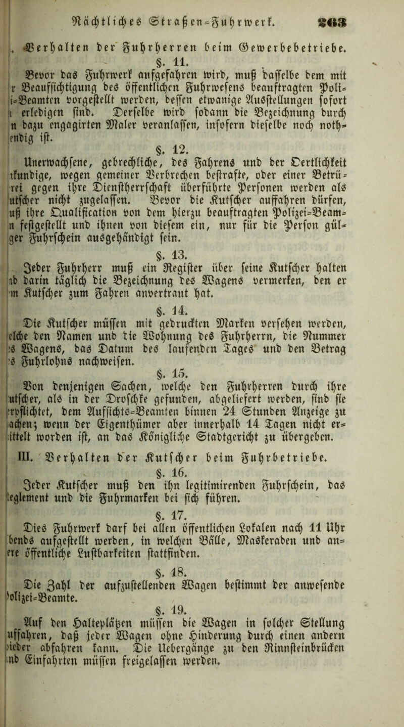 SOS ütädhtlicheS @traßen»guhrwerf. . .Verhütten ber guhrherren beim ©ewerbebetriebe. §. 11. Veoor bas gutwwert aufgefahrcn wirb, muß baffelbe fcem mit Ir Veauffidütgung beS öffentlichen guhrwefens beauftragten $oli« !t*Veamten Borgejiellt werben, beffcn etwanige SluSftettungen fofort (t ertebigen finb. 2)erfctbe wirb fobann bie Vejeidjnung burd) n baju engagirten Später »erantaffen, infofern biefelbe noch noth» lenbig ift. §. 12. Unerwadjfene, gebreöhtidje, bes galjrens unb ber Certtichteit tfunbige, wegen gemeiner Verbrechen beflrafte, ober einer Vetrü* rci gegen ihre j)ienftherrfd)aft überfubrte ißerfonen werben als utfeber nicht jugeiaffen, Vetwr bie Äutfcber auffatyren bürfen, uß ihre Ctualißcation non bem bierju beauftragten ^oltjeisVeam* n fefigeflellt unb ihnen »on biefem ein, nur für bie fßerfon gut« ger gubrfc|ein ausget)dnbtgt fein. §. 13. 3eber gubrherr muß ein 9tegi|ter über feine Äutfd)er hatten tb bartn täglich bie Vejeiehnung bes SBagenS »ermerfen, ben er m $utf<ber jum fahren anbertraut hat. §. 14. 33te Sutfdher muffen mit gebrueften SDiarten berfehen werben, eiche ben tarnen unb bie 5tBot)nung beS guhrherrn, bie Kummet iS SBagenS, bas ®atunt beS taufenben Soges unb ben Vetrag -S 0uhrtohnS naebweifen. | §. 15. Von benjenigen ©ad)en, welche ben gubrherren burd) ihre utfeber, als in ber £)rofct)te gefunben, abgeliefert werben, finb fte 'reichtet, bem 2luffichtS*Veamien binnen 24 ©tunben Stnjetge ju achen; wenn ber ßigenthümer aber innerhalb 14 Sagen ni<bt er» littelt worben ift, an bas Äönigtidje ©tabtgeriebt ju übergeben. III. Verhütten ber ätutfeher beim guhrbetriebe. §. 16. Siebet $utfcher muß ben ihn legitimtrenben gübrfebein, bas Reglement unb bie guhrmarfen bei fidj führen. §. 17. £>ieS gutjrWert barf bei aflen öffentlichen totalen nach 11 Uhr benbs aufgeftettt werben, in wetdjen Vntte, SttaSferaben unb an» fte öffentliche £uftbarfeiten ftattfinben. §. 18. Sie 3<»hl ber aufäuftellettben VBagen beßimmt ber anwefenbe 'otijei»Veamte. §. 19. Stuf ben ^altehlaßen miiffen bie Sßagen in fotc^er (Stellung uffahren, baß jeber SBagen ohne tptnberung bureb einen anbern jüeber abfahren tarnt. 3Die Uebergänge 31t ben tttinnßembrücfen mb Hinfahrten müffen fretgelaffen werben.