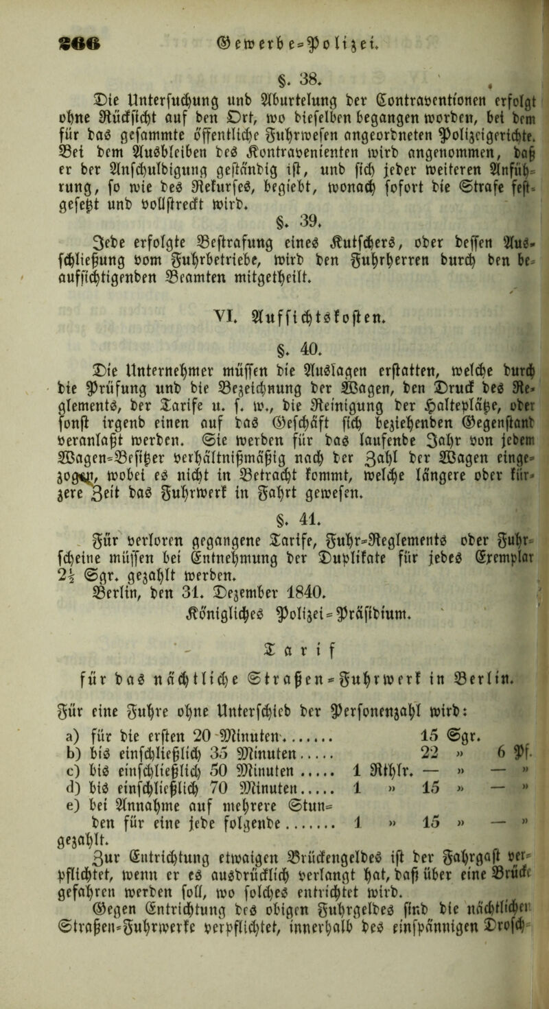 §. 38. , 33te Unterftuhung unb Slburtelung ber Sontraoentt'onen erfolgt ohne Stücfftiht auf ben Drt, wo biefelben begangen toorben, bet bem für bas gefammte offentlidfe Suhrwefen angeorbneten fpoligcigerübte. 33et bem Ausbleiben beS Äontraoenienten toirb angenommen, ba§ er ber 2lnfchulbigung geftä'nbig ift, nnb ftd) jeher Weiteren Slnfüb» rung, fo wie bes SiefurfeS, begiebt, wonach fofort bie ©träfe feft-- gefefst unb ootlftrecft wirb. §. 39. 3ebe erfolgte Seftrafung eines $utfd)erS, ober beffen Üfus« fdjliejjung bom Fährbetriebe, wirb ben Fuhrherren burd) ben be» auffithtigenben Beamten mitgetheift. VI. Sluffichtsfofien. §. 40. 2)ie Unternehmer muffen bie SluSlagen erftatten, wefdte burth bie Prüfung unb bie 23ejeithnung ber SBagen, ben £)ruii bes 3te» glements, ber Tarife it. f. w., bie Steinigung ber £alteplähe, ober fonft irgenb einen auf bas ©efchäft ftch bejiehenben ©egenfiant oeranfafjt werben, ©ie werben für bas laufenbe 3al)r oon jebem äßagen^fBeftljet oerhättniftmäfjig nach ber 3ahl ber Sßagen einge» gog^t, wobei es nicht in ^Betracht fommt, weTc^e längere ober für» gere 3eit bas guhrwerf in §abrt gewefen, §. 41. Für oerforen gegangene Tarife, gnhr*9tegfemento ober Sufir» fe^eitie müffen bei Sntnehmung ber £>upltfote für jebes Sremplar T-i ©gr. gezahlt werben. 23erfin, ben 31. 2)ejember 1840. ÄonigltdheS $oligei=fPräftbtum. % a r i f für ba$ nädjtlidje ©tragen-»guhrwerf in Serlin. Für eine gut)re ohne Unterfchieb ber fPerfonenjahl wirb: a) für bie erfteit 20 9)thtuten. 15 @gr. b) bis etnfdjüejtltd) 35 Sftinuten 22 » 6 fPf. c) bis eittfihlieffid) 50 SJtitiuten 1 9ttf)fr. — » — * d) bis einf<hltcfili<b 70 SOiinute» 1 » 15 » — » e) bet Annahme auf mehrere ©tun= ben für eine jebe folgenbe 1 » 15 » — » gejahlt. 3ur (Entrichtung etwaigen 25rücfettgelbeS ift ber gahrgaft #er- pfftd&tet, wenn er es ausbrücfltch oerfangt hat, baff über eine Srürfc gefahren werben foff, wo fold)eS entriehtet wirb. ©egen Gtntrtd&tung bes obigen guhrgelbes fir.b bie nächtlichf*1 @tvafjen=3uhrwerfc oerpflidjtet, 'innerhalb bes einfpänttigen SDrofd)