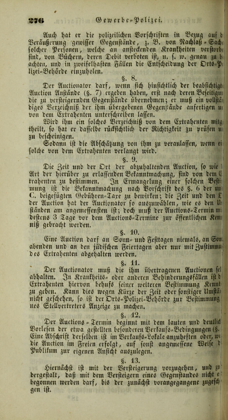 2lud) I)at er bie boligeiltdben aSorfd^iiftcn in 33egug auf b 93eraußeruttg gewiffer ©egeitßanbe, g* 35* bou Nachlaß * ©ad) fotd)er JPerfonen, wetdje an anßedenbett Äranfheiteit berßovbi ftnb, bon 23üd)ern, bereu Debit Verboten ift, tt* f* w* genau gu b ad)ten, unb in zweifelhaften gälten bie Entfdjeibuug ber DrW^ Iigei*33eharbe eittguholen* §• 8* Der Sluctionator barf, wenn ftd) l;inftd)iltd) ber beabftdßigt SXuctton Stnftänbc (§* 7) ergeben haben, er ft nad) bereu ©efeitigui bie gu berßetgernben ©egenftänbe übernehmen; er muß ein vollftc bigeö 33ergeid;niß ber ihm übergebenen ®egen|iänbe unfertigen m bon bent Extrahenten unterfd)reiben taffem SBirb ihm ein foldjeö ä$ergetd)uiß bon bem Extrahenten ntitg tt)eitt, fo hat er baffelbe rücfftehtltd) ber 9iid)tigfeit gu prüfen ui gu befcheiuigen* ©obann ift bie 2lbfd)äj3ung bon il)m gu beranlaffen, wenn ei foldw bon bem Extrahenten berlangt wirb. §• 0* Die ßett unb ber 0rt ber abguhattenben Sluction, fo wie 2trt ber hierüber gu erlajfenben 33efamttmad)ung, ftnb bon bem t trahenten grt beftimmen* 3n Ermangelung einer fotd)en 33eßi ntuttg ift bie 33efanntmad)ung nad) 3Sorfd)rift be^3 §* 6 ber un C* betgefügten ©ebühren^Jajre gtt bewirten; bie ßeit unb ben £ ber Stuction hat ber Sluetionator fo auSgumablen, wie e3 ben U fiünben am angemeffenßett ift; bod) muß ber 2luction$*Dermin m beftenä 3 Sage bor bem 2luction$=Dermine gttr öffentlichen Äetti niß gebrad)t werben* §. 10* Eine Sluction barf au ©omt- unb gefttagen niemals, an ©011 abenben unb an ben jübtfd)en geiertagen aber nur mit 3ußimmu be£ Extrahenten abgehalten werben* §• 11- Der Stuctionator muß bie ihm übertragenen Slucttonen fei abhalten* 3it ÄranfheüS* ober anbernt Sehinbentngsffillen ift t Extrahenten hierbon behufs feiner weiteren 33eßintmung Äennt gu geben* Äantt bte$ wegen itürge ber 3«t ober fonßiger Umßfii nicht gefd)ehen, fo ift bcr'0rtS^oligeU33ehorbe gttr 33eßtmmttng ue$ ©tetlbertreterS Slngeige gu machen* §. 12* Der Stuetionä = Dermin beginnt mit bem lauten unb beutiid SSorlefen ber etwa gefüllten befonberett 33ertauf$*33cbinguugeu (§. Eine Slbfdjrift berfelben ift im 2Serfauf$*2ofale anguheften ober, wc bie Stuction im greien erfolgt, anf fonft attgemeffette 2öeife t 3)ubltfum gttr eigenen 2lnffd)t auögulcgen* §* 13* £iernächft iß mit ber 3$erßeigerung borgugehett, unb gu bergeftalt, baß mit bem SSerfteigent eincg ©egenftanbeä nt(ht e begonnen Werben barf, bi$ ber gitnäd;ß borangegangene gugefcb gen iß*