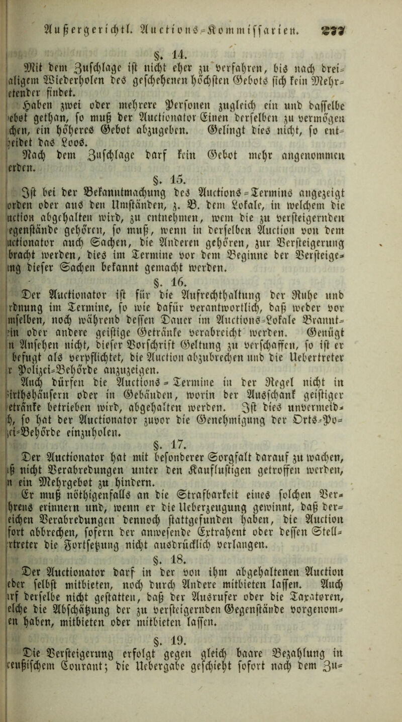 S. 14. SJlit bent 3ufd)lagc ift nictjt et)er ju «erfahren, bi« naef) breU andern 2ßieber(;olen be« gefd)el)enen l)od)ften ®ebot« fic| fein 3M)r» etenber finbet. fpaben jmei ober mehrere (Perfoneit jngteid) ein unb baffelbe dot getljan, fo mu§ ber Sluctionator Sinen berfelbctt ju oermogeu t^ett, rin t)bl)erc« ©ebot abjugeben. ©elingt bte« nidjt, fo ent ■eibet ba« £oo«. Stad) bem 3llfd)lage betrf fein ©ebot metjr angenommen erben. §. 15. 3ft bei ber SBefanntmac^ung be« 2luction« = Termin« atigejeigt erben ober an« beu Umftänben, j. 33. bem Sofate, in toe(d)em bie ttction abgcljalteit wirb, ju entnehmen, toent bie jtt oerfteigentben egenftänbe gehören, fo mufi, wenn in berfeiben Sfuction oon bem uctionator and) (Sachen, bie Sinteren geboren, jur 33erfteigerung bracht werben, bie« im Termine oor bem beginne ber SSerfteige* mg biefer Sadjen befannt gentadft toerben. §. 16. 35er Slurtionator ift für bie 2lufred)t()altung ber 9tu()C unb rbitung im Termine, fo tote bafür oeranttoortlid), baff Weber oor mfelben, nod) wcitjrenb beffett ©artcr im 2lttction«»2ofale 33ranttt» ein ober atrbere geiftige ©etränfe üerabrcid)t toerben. ©eiiügt n 2lttfef)en titelt, biefer ©orfdfrift ©eltung jn oerfdjaffen, fo ift er befugt af« oerbflidftet, bie Sluction abjubredjen unb bie liebertreter j.r 9)olijei»23et)orbe attjujeigen. Sind) burfeit bie Sluction« = Termine tn ber Siegel ttid)t itt i;irtl)«j)äufern ober in ®ebauben, worin ber 2lu«fd)anf getftiger etranfe betrieben wirb, abgeffalten toerben. 3(1 bie« unoernteib* n, fo l)at ber Sluctionator juoor bie ©enefymigung ber Ort«--9)o= >ci=33el)orbe etnjubolen. §. 17. ©er Slucttonator Ifat mit befonberer Sorgfalt barauf ju wadtett, tjj triebt SSerabrebungen unter ben Äaufluftigen getroffen toerben, it ein -äJfefyrgebot ju fyinbern. Sr mu§ nöttjigenfall« an bie Strafbarfeit eine« foldjen ©er* tjren« erinnern unb, wenn er bie lieberjengung gewinnt, bafj ber» eichen ©erabrebungen bennod) ftattgefunben |aben, bie Sluctiou fort abbredfwn, fofertr ber anwefenbe Sytraljent ober beffen Stell» rtreter bie gortfefjung nid)t au«brücflid) Oerlangen. §. 18. ©er 3luctionator betrf in ber oon iijm abgeljaltenen Sluction eber felbft mitbieten, nod) bttrd) Slnbere mitbieten taffen. Sind) irf berfelbe nid)t geftatten, baff ber 2ln«rufer ober bie Parateren, eldje bie 2lbfd)ä(5nng ber ju «erfietgernbett ©egenftänbe oorgenont» en fyaben, mitbieten ober mitbieten laffen. §. 19. ©ie SSerfteigcnmg erfolgt gegen gleid) baare 23e,ta()lung itt pujjtfdfem Sonrant; bie Uebergabe gefd)iefyt fofort nad) bem ßu-