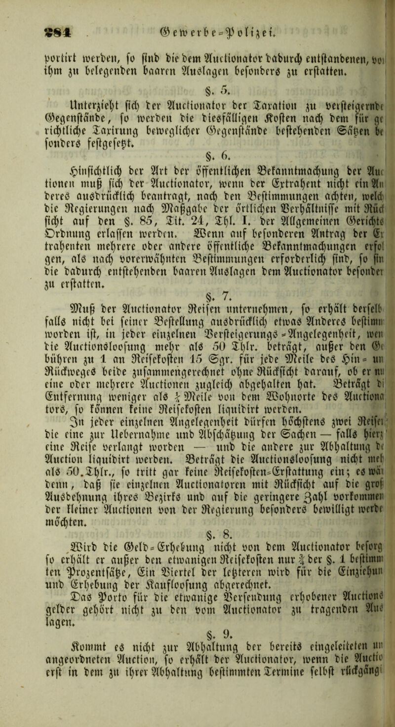 SS4 © eW erb e = $> oltset» portivt werbe», fo fiub bie bem Auctionator baburd) entftcmberten, w,v ifym ju belegenben baaren Auglageu befottberg su crftatten* 8. 5. Unterstellt ftd) ter Auctionator ber $aratiott verftetgertibe ©egenftänbe, fo werben bie biegfälltgeu »ftojlen nad) bem für gc rid)tlid)e Sarirung beweglicher ©egenftänbe beftehenben ©ä'Uen be fonberg feftgefetjt» §♦ 6» £{nftd)tltd) ber 2lrt ber öffentlichen ©efanntmachuitg ber 2lu tioneit muß ftd) ber Auctionator, wenn ber Srtraf)ent nicht ein An bereg augbrücflicö beantragt, nad) bett 93eftimmungen ad)teu, weld bie Stegierungeu nad) -Maßgabe ber örtlichen SSerbältniffe mit 3tlud ftdjt auf ben §» 85, Stt* 24, Sf)L I» ber Allgemeinen ®ertd)te Drbnung erlaffen werben» Sßenn auf befonberen Antrag ber @i trahenten mehrere ober anbere öffentliche 33efanntmad)ungcn erfe gen, alg nach vorerwähnten 35efttmmungen crforberltd) ftnb, fo fitt bie baburd) entftehenben baaren Attglagen bem Auctionator befonbet ju crftatten» §♦ 7* Muß ber Auctionator Steifen unternehmen, fo erhält berfelt fallg nid)t bei feiner 33eftellung aitgbrücflid) etwag Anbereg bejtimi« worben ift, tu jeber einseinen Serfteigerungg =* Angelegenheit, wett bie Auctiongloofitng ntel)r alg 50 $l)lr» beträgt, außer ben ®t bührett stt 1 an Stetfefojlen 15 @gr» für jebe Meile beg £tn* un Stücfwegeg beibe sufammengered)net ol)ne SRüdftd)t barauf, ob er tut eine ober mehrere Audionen sugleid) abgehalten hat* beträgt bi (Entfernung weniger alg k Meile von bem 2Gol)uorte beg Audtona torg, fo tonnen feine Steifefoften liqnibirt werben» 3n jeber einseinen Angelegenheit bürfen böchfteng ^tt>ei Steifet bie eine sur Uebernahme nnb Abfdjäjsuug ber @a$en — fallg h*ed ’ eine Steife verlangt worben — nnb bie attbere sur Abhaltung bt Audion liqnibirt werben» beträgt bie Auctiongloofnng nid)t tuet alg 50.£l)lrv fo tritt gar feine Sleifefoften^Srftattuug ein; cg weit bentt, baß fie einseinen Audionatoren mit Slüdfidjt auf bie groj Augbehttung il)reg 33esirfg unb auf bie geringere 3at)X vorfommer ber Heiner Audionen von ber Sfegientng befonbevg bewilligt werbe modjtcn» 8* 8. JB3ivb bie ©elb* (Erhebung nid)t von bem Auctionator beforg fo erhält er außer ben etwanigen Steifefoften nur \ ber §» 1 beftimt» ten ^rosentfä^e, Sin Viertel ber lederen wirb für bie (Etnsiel)un nnb (Erhebung ber Äaufloofung abgered)net» 2)ag $Jodo für bie etwanige Serfettbung erhobener Audtontf gelber gehört nicht su ben Vom Auctionator su tragenbeu Aue lagen» §♦ 9» Äommt eg nid)t sur Abhaltung ber bereitg eingeletteten tut angeorbneten Audion, fo erhält ber Auctionator, wenn bie Audio erft tu bem jtt ihrer Abhaltung beftimmten Termine felbft rücfgäng