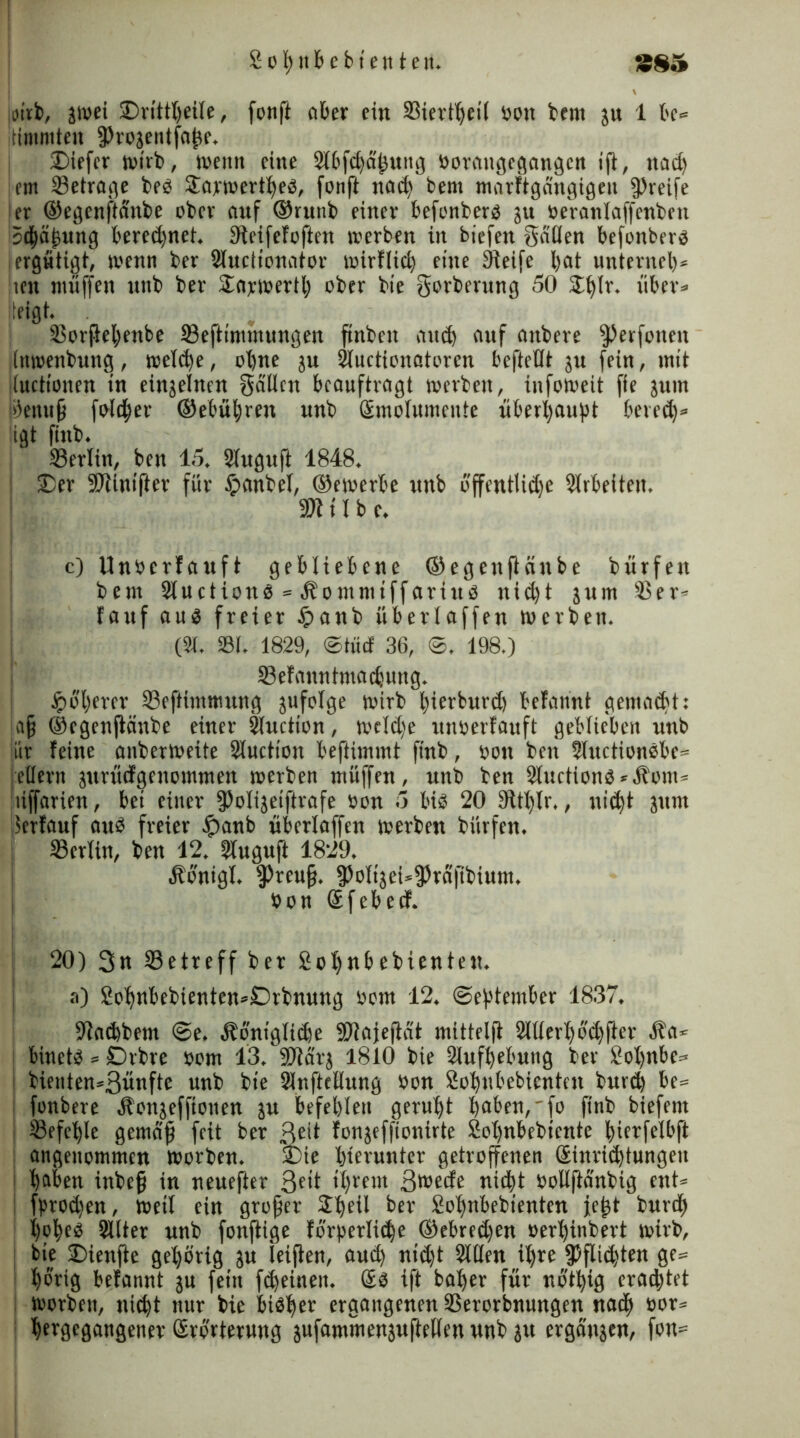 jeirb, jwei £>rittheite, fonft ober ein Siertheil ton bem ju 1 be® Itimmten fProjentfafte. Diefer wirb, wenn eine 2tbfd)dhung torangcgnngcn ift, nad) em Setrage bet Jarwertheb, fonft nad) bern marftgängigen greife er ©egenftanbe ober auf ©runb einer befonberö ju teVanlaffenben 5d)äj)ung beregnet. Steifefoften »erben in bicfen gatten befonberb iergütigt, wenn ber Sluctionator wirflid) eine Steife bat unterneb* Iren muffen unb ber jEapwertl) ober bie gorberung 50 2t)tr* über» jleigt. Sorjtehenbe Seftimmungen ftnbeit auch auf aitbere ^erfonen (nwenbung, welche, ohne ju Sluctionatoren beftetlt ju fein, mit ituctionen in einzelnen gälten beauftragt werben, infoweit fie jum ölenufj foldf)er ©ebneren unb Smotumcnte überbauet bered)» igt finb. Serlin, ben 15, Siuguft 1848. | £)er SDtinifter für tpanbel, ©ewerbe unb offentlidje Slrbeiteit. 50? U b e. c) Unterlauft gebliebene ©egenftanbe bürfen beut Siuctionb =» Äontmiffariub nid)t jum Ser» lauf aub freier £>anb übertaffen werben. (3t. St. 1829, ©tüd 36, ©. 198.) Sefanntmadjung. ^oberer Seftiwmung jufotge wirb bierburd) befannt gemad't: !afj ©egenftanbe einer Sluction, wctd)e unterlauft geblieben unb iir feine anberweite Sluction beftimmt finb, ton ben Sluctionbbe* j eitern jurüdgenomtnen werben müffen, unb ben 2luctionb*Hom® uffarien, bei einer fPotijeiftrafe ton 5 bis 20 Sit()(r,, nicht junt Verlauf aut freier £anb überlaffen werben bürfen. Sertin, ben 12. Sluguft 1829. Äönigl. fPreufj. fPottjeUfPräfibtum. ton Sfebetf. 20) 3n Setreff ber 2ot)nbebienten. a) £ot)nbebienten»Drbnung tow 12. (September 1837. Stachbem @e. äböniglid)e 50tajejtat mittelft 2lttert)öd)fter Äa* binetb»Drbre tow 13. SJtärj 1810 bie Slufhebung ber £ot)nbc» bienten»3ünftc unb bie Stnftetlung ton £ot)nbebicntcn burd) be= fonbere ätonjeffionen ju befehlen geruht hoben,'fo finb biefent Sefet)te gemäfj feit ber ßeit fonjeffionirte 2ot)nbebiente bictfelbft angenommen worben. £)ie hierunter getroffenen Sinrid)tungen h®ben inbefj in neuefter 3c>t it)rem 3*tede nicht tollftänbig ent» fprod)en, weit ein großer 2t)etl ber £ot)nbebientcn je^t burd) hpheb Sitter unb fonftige förderliche ®ebred)en terhinbert wirb, bie SDienfte gehörig ju ieiften, aud) nid)t Sitten ihre fPftid)ten ge» hörig befannt ju fein fd)eineit. (Eb ift bat)er für nöthig erad)tet worben, nicht nur bie bibher ergangenen Serorbnungen nadh tor» hergegangener (Erörterung jufammenjuftelten unb jvt ergänzen, fon=