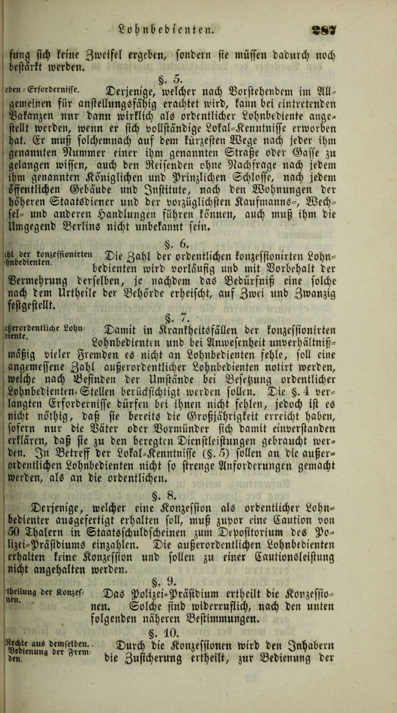 fuitjj fi<h feine ßweifel ergeben, fonbetn fte muffen baburdj not£> beftarft werben. §. 5. | ttjrn * ®rforttmiffe. derjenige, welker nad) ©orftehenbem im 2111* gemeinen für anflellunggfähig erachtet wirb, fann bei einiretenben ©afanjen nur bann wirflid) alg orbcntlicher Sohnbebiente ange* ftellt werben, wenn er ftd) öollfiänbtge SofaWbenntniffe erworben Ijat. @r muß foId)emna<h auf bem fürjeftetc 5ßege nad) jeber ifyrn genannten Kummer einer ihm genannten ©traße ober ©affe ju gelangen wiffen, aud) ben äieifenben ebne ©achfroge nad) jebem ihm genannten Äoniglichen unb fPrinjIidjen ©djloffe, nach jebem I öffentlichen ©ebäube unb ßnftitute, nach ben SBo^nungen ber höheren ©taatgbiener unb ber oorjüglid)ften Sfaufntanng», Söedj» fei» unb anberen £attblungen führen fonneu, auch muß ihm bie Umgegenb ©erling nicht unbefannt fein. §. 6. ttil2nJmenixU ß^bt ber orbentlidjen fonjeffionirten Sohn* bebienten wirb öerläufig unb mit Vorbehalt ber Vermehrung berfelben, je nachbem bag ©ebürfniß eine foldje nad) bem Urtljeile ber ©eljörbe erbeifebt, auf ßwei unb ßwanjig feßgeftellt. §. 7. ifetot>tntit(t»e £cim< J)amtt in Äranfheitgfällen ber fonjeffionirten Sohnbebienten unb bei Slnmefenßeit unoerhältniß» mäßig vieler gremben eg nicht an Sohnbebienten fehle, fotl eine angemejfene ßahl außerorbentlidjer Sohnbebienten notirt werben, welche nad) ©eftnben ber Umftdnbe bei ©efeßung orbentlicher Sohnbebienten* ©teilen berüdfid)tigt werben feilen. 2)ie §.4 »er« ; langten ßrforbernijfe bürfen bei ihnen nicht fehlen, jeboch ift eg : nicht notl)ig, baß fie bereitg bie ©roßjäljrigfeit erreicht haben, fofern nur bie Väter ober Vormünber fidj bamit einoerftanben erflären, baß fie ju ben beregten ®ienftleifiungen gebraucht wer* ben. ßn ©etreff ber SofaI»,ffenntniffe (§. 5) follen an bie außer* orbentlichen Sohnbebienten nicht fo ftrenge Slnforberungen gemacht »erben, alg an bie orbentlichen. §. 8. derjenige, welcher eine Öbonjeffton alg orbentlicher Sohn* bebienter auggefertigt erhalten foll, muß ju»or eine Saution »on 50 Jljdlern in ©taatgfchulbfdjeüien junt Deßofitorium beg fPo* | lijei»9)räfibiumg einjahlen. S)ie außerorbentlichen Sohnbebienten ! erhalten feine $onjeffton unb follen ju einer ßautiongleiftung ! nicht angehalten »erben. §. 9. nen*wnfl Äön3ef< ®as fPoIijei=|)räfibium ertheilt bie öborjefiio« nen. ©otdje ftnb wiberrufltch, nach ben unten folgenben näheren ©eftimmungen. §. 10. 3)urd) bie Äonjeffionen Wirb ben ßnljabertt