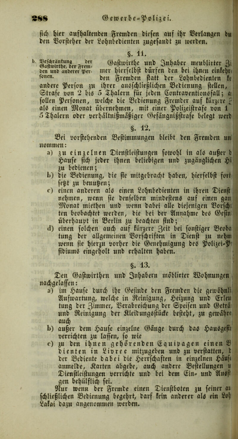 38$ ©eWerbe = fppltjet. fid) Ijicr auffjallntbeti gremben tiefen anf tljr ©erlangen bu ben ©orfte^er ber Jo^nbebienten jugefanbt ju werben. §. 11. b ^ ®??frSo übf ^ahtu ■ mlMixkxt 3' öen mt> andrer $cr* nter l)ierfclb(t bur[en ben bet tl)ttcn etnFehr* f°ncn- ben gremben ftatt ber Cohnbebienten fc anbere $)erfon in ihrer auöfchlteplichen Sebienung flellen, . ©träfe Hon 2 bi$ 5 Scalern für jeben ßontranention^fall; a foüett J)erfonen, melche bie 23rbtenuitg Srember auf fürgere al$ einen Sftonat übernehmen, mit einer ^oltjeiftrafe Hon 1 5Shalern ober oerhaltni|mafnger ©efängni§ftrafe belegt merb §• 12. 33ei Horfteljenben 33eftimmungen bleibt ben gremben un nommen: a) au ein seinen Dienftleiftungen fotoohl in aU aufjer b ipaufe fich jeber ihnen beliebigen uttb zugänglichen $i Zu bebienen; b) bie 33ebienung, bie fte mitgebraebt haben, hierfMf* fort fe£t zu benu^en; c) einen anberen als einen Sohnbebtenten in ihren 2)ienft nehmen, wenn fte benfelben minbeftenä auf einen gan SJtonat miethen nnb menn babei alle biejenigen 93orfch ten beobachtet rnerben, bie bei ber 3lnna()me be$ ©eftn überhaupt in 33erlin in beacpteit ftnb; d) einen folgen auch auf fürgerc ßcit bei fonftiger 23eoba tung ber allgemeinen SSorfcpriften in £>ienft in ttehm rnenn fte hierzu norher bie ©enehmigung be3 5)olizei*$) ftbiutnS eingeholt unb erhalten haben. §. 13. SDen ©afhnirthen unb 3»habern moblirter Sßohmtngen nachgelaffett: a) im ipaufe bureb ihr ©efinbe ben gremben bie getoohnli Aufwartung, welche in Reinigung, £eijung unb (Erlen tung ber 3ünmer, SSerabretchung ber ©peifen unb ©etra unb Steinigung ber Steibungöftücfe befteht, in gewahre auch b) au§er bem £aufe einzelne ©ange burch ba$ £au3gefti Herrichten in lajfett, fo wie c) zu ben ihnen gehorenben (Equipagen einen 2? bienten tn Sioree mitzugeben unb zu oerftatten, t ber 23ebiente habet bie Jperrfchaften in einzelnen £aufc anmelbe, harten abgebe, auch anbere 33eftellungen u 2)ienfHeiftungen Herrichte unb bet bem (Sin* unb Au$ff gen behülflicp fei. Stur wenn ber grembe einen £ienftboten in feiner at fchlie§ltchen 23ebienung begehrt, barf fein anberer al$ ein £o| Safai baju angenommen werben.