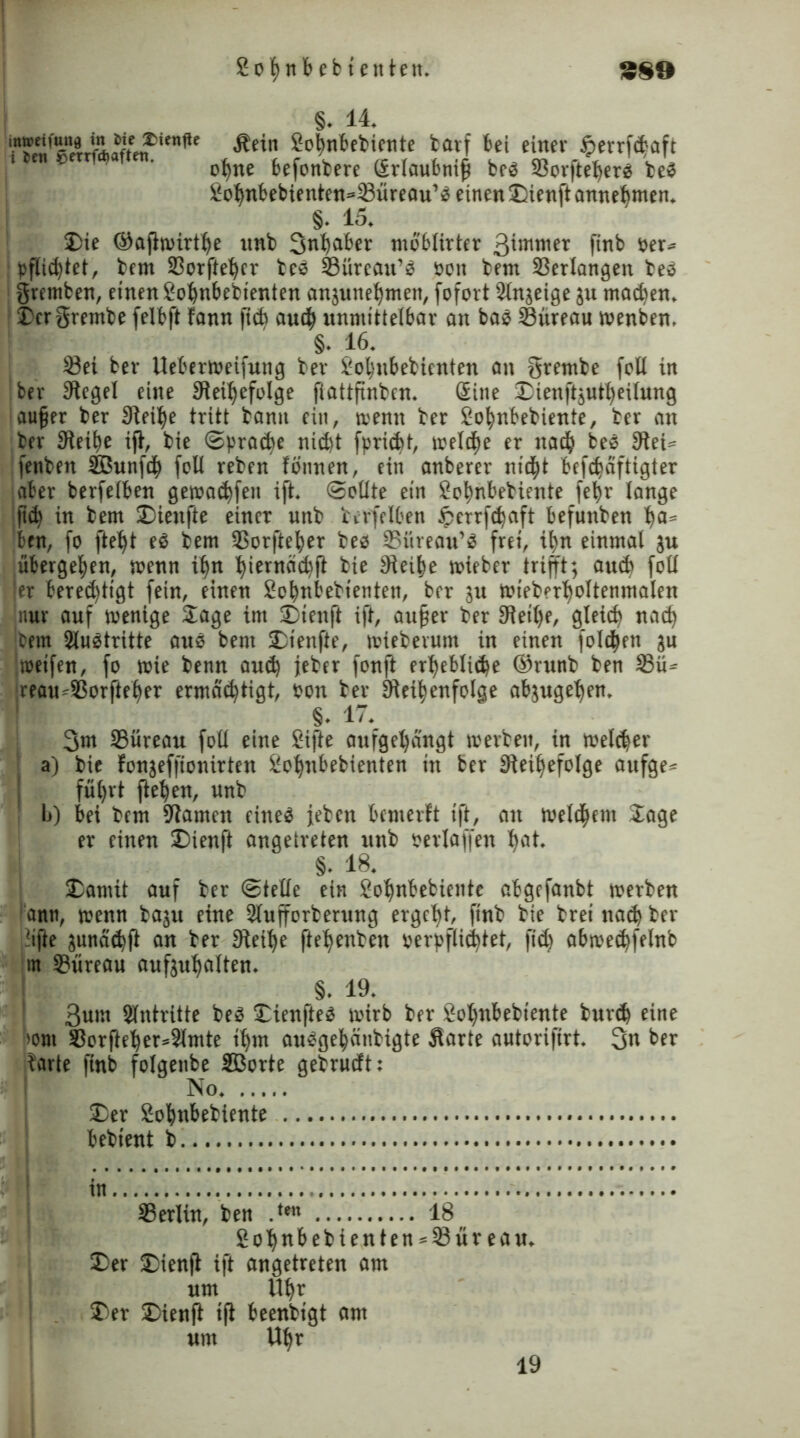 §. 14. Äein Sobnbebiente barf bei einer $>errfct-aft ohne befonbere Srlaubnifj bes 58orfte^ergs beS £ohnbebienten=23üreau’S einen Dienft annehmen. §• 15. Die ©aflwirthe nnb Inhaber moblirter 31mniet finb ber» j pfli^tet, bem 33orftehcr beS 53ürcau’S bon bem Verlangen beS gremben, einen So^nbettenten anjunehtnett, fofort Slnjeige ju machen. Dergrembe felbft fann jtcb auh unmittelbar an baS Süreau wenben. §. 16. 33ei ber Ueberweifung ber Sohubebicnten an grembe feit in ber Siegel eine Sleihefolge fiattfxnbcn. Sine Dtenftjutheilung aufjer ber Siebte tritt bann ein, trenn ber £ohnbebiente, ber an ber Sleitie ift, bie (Spraye niht fpridbt, treidle er nah beS Slei« fenben SBunfh (eit reben fönnen, ein anberer nid)t befebäftigter aber berfelben geträufen ift. Sollte ein Sohnbebiente fehr lange fi<h in bem Dieufte einer unb berfelben Jperrfc^aft befuttben ba= ben, fo fteht eS bem SSorfte^er bes 95üreau’S frei, ihn einmal ju übergeben, wenn ihn hiernächft bie Sieihe wieber trifft; auh foll ier berechtigt fein, einen Sohnbebienten, ber ju Wteberboltenmalen nur auf wenige Sage im Dienft ift, aufjer ber 3leil)e, gleich nah jbem 2luStritte aus bem Dienfte, wieberum in einen folgen ä« weifen, fo wie benn auh jeber fonft erhebliche ©runb ben 3Sü» jreau^SSorfteher ermächtigt, bon ber Reihenfolge abjugeljen. §. 17. 3m Süreau foll eine ßifte aufgehängt werben, in welcher a) bie fonjeffionirten Sohnbebienten in ber Reiffefolge aufge» führt flehen, unb b) bei bem Ramen eines jeben bemerft ift, au welchem Sage er einen Dienft angetreten unb perlaffen hat. §. 18. Damit auf ber Stelle ein 2ohnbebtente abgefanbt werben änn, wenn baju eine Slufforberung ergeht, finb bie brei nah ber lifte junähfl an ber Reihe ftehenben perpfli^tet, fih abwehfelnb in S3üreau aufjuhalten. §. 19. 3um Antritte beS Dienftes wirb ber hol)ubebiente burh eine wm SSorfteher*2lmte ihm ausgehänbigte Äarte autorifirt. 3n ber barte finb folgenbe SBorte gebrueft: No Der Sohnbebtente bebient b. tn. Serlin, ben .te 18 _ Soh«bebienten = lßüreau. Der Dienfl ift angetreten am um Uhr Der Dienfl tfl beenbigt am um Uhr 19