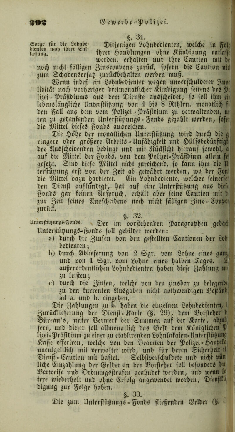 39? ©ettmt>e = $oli5et\ »Sor^e für Sie Sofynbe bienten nad) itjrer <£nt lafftmg. §. 31. ©iejentgen Sohnbebienten, welche in gob ihrer £anblungen ohne Äünbigung etttlajfi werben, erhalten nur it)ve Kaution mit be noch nicht fälligen ßinScouponS gurüdf, fofern bie Kaution nid junt ©<haben$erfaj3 juriicfbe^alten werben mup. SBenn inbep ein Sohttbebienter wegen unoerfchulbeter ßtttv libitat nad) Vorheriger breimonatlidjer Äünbtgung fettend be$ p> It^et ^raftbiumä auä bem ©teufte auSfdjeibet, fo foll tl)m ei; lebenslängliche Unterftüj3ung von 4 bis 8 Stthlnt. monatlid) fl bett gatl aus bem vom 9>oItgei ^ 9>raftblunt ju vcrwaltenben, ui ten in gebenfenben UnterftühungS^gonbS gezahlt werben, fofe; bie SDltttel btefeS gonbs auSreich^ ©te £o()e ber monatlichen Unterftü^ung wirb burcb bie g ringere ober gropere ArbeitS = Unfdfyigfett nnb £ulf$bebürftigt beS AuSfd)etbenben bebtngt nnb mit 9tüdftcht hierauf fowotjl, 0 auf bie SWittel ber gonbs, von bem PoliaeUPräfibium allein fe‘ gefegt ©inb biefe Mittel nicpt $ureichenb, fo fann ihm bte U ierftü^ung erft von ber ßeit ab gewahrt werben, wo ber gon bte SWittel ba$u barbietet Kin Sobnbebiente, welker fetnevfc bett ©ienft auffunbigt, b^t auf eine Unterftü^ung aus bief gonbs gar feinen Anfprud), erhalt aber feine Kaution mit t gwr ßett feinet AuSfcbeibcnS noch nicht faltigen ßinS^Kottpo jurücf. §♦ 32. ttnterftü|un0«^onw. 2)er im vorfteljenben Paragraphen gebad Unterftü£ungS*gonbs foll gebtlbet werben: a) burcb bie ßtnfen von ben geftellten Kautionen ber Sol) bebienten; b) burd) Ablieferung von 2 @gr. vom Sol)ne eines gan; nnb bott 1 ©gr. bont Sohne eines h^en £ages. I auperorbcntlid)en Sobnbebientcn haben biefe ßabluttg ui in leijten; c) burch bie ßtnfen, welche bon ben zinsbar in belegend in ben furrentett Aufgaben ntc^t nothweubigen ©eftant ad a. unb b. eingeben. ©ie ßablungen in b. haben bie einzelnen Sobnbebientcn, ßurüdlieferung ber ©ienft *Äarte (§. 29), bem ©orfteber t Süreatt'S, unter ©ermerf ber ©ummen auf ber Äarte, abjul fern, unb btefer foll allmonatlich bas (Selb bem «Königlichen $ lijei^prapbium in einer in etablirenben Sohnlafaien^Unterftübttnc «Kaffe offeriren, Weld)e bon ben ©eantten ber Polizei*£auptfa unentgeltlich mit berwaltet wirb, unb für beren (Sicherheit il ©ienft == Kaution mit haftet. ©elbftberfd)ulbete unb nicht pütt liehe Sinjahlung ber (Selber an ben ©orjieber foll befonberS btt ©erweife unb iDrbnungSftrafeit gcal)nbet werben, unb wenn t le tere wteberbolt unb ohne Krfolg angewenbet worben, ©tenflfi» bigung inr golge haben. §. 33. ©ie jum Unterfiüjjungs * gottbs fliepenbett (Selber (§. -