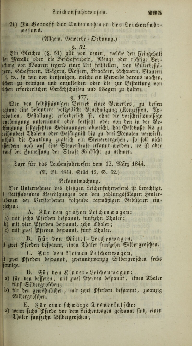 Setchettfuhrw efen. 21) 3« Setreff bet Unternehmer beb Seichenfuhr= wefenb. (Slllgetn. ©ewerbe * Drbnung.) §. 52. Sin ©leicheb (§. 51) gilt oon benen, treibe ben ^einge^alt (er 9J?etaUe ober bie Sefcfjaffenheit, Stenge ober richtige Ser* adting oon Saarett trgenb einer 2lrt feftfteüen, oon ©ütcrbefia* gern,' Schaffnern, Sägern, 9J?effern, Sraafern, Schauern, Stauern [. f. W., fo wie oon benjentgen, n>eld>e ein ©ewerbe baraub machen, riehen ju reinigen unb anjufleiben ober bie jur Seflattung oon ricfien erforberlichett ©eraihftaften unb Sagen zu halten. §. 177. Ser ben felbftftanbigen Setrieb eitteb ©ewerbeb, ju beffen eginne eine befonbere polizeiliche ©enehmigung (Äonjeffion, 2lp* crobation, Seftallung) erforberlich ift, ohne bie öorfchriftbmäfitge enehmigung unternimmt ober fortfe|t ober oon ben in ber @e* hmigHttg feflgefefzten Sebtngungen abweieft, hat ©elbbujje bib ju reihunbert Skiern ober ©efangnif) bib ju brei Monaten oerwirft. inthält bie fpanblung zugleich ein Steueroergehen, fo fotl nicht u^erbem noch auf eine Steuerftrafe erfannt werben, eb ift aber rauf bei ßunieffung ber Strafe Dtiicfficht zu nehmen. $ajce für bab Setchenfuhrwefeu oont 12. 9)iarz 1844. (9t, 931. 1844, Stücf 12, S. 62.) Sefanntmachung. ©er Unternehmer beb Xjiefigen Seichenfuhrwefenb ift berechtigt, ji ftattfinbenben Seerbtgungen Oon ben zablungbfahigen hinter* iiebeuen ber Serftorbenen folgenbe tapmäjiigen ©ebühren ein* Ziehen: A. gür ben großen Seichen wagen: a) mit fed)b gierten befpannt, fünfzehn 21;a 1 et'; b) mit oier fPferben befpannt, zehn ©tmler; c) mit zwei fßferben befpannt, fünf Scaler. B. gür ben SHtttel--Seitenwagen, lit zwei $ferben befpannt, einen 3d)aler fünfzehn Stlbergroften, C. gür ben Keinen Seitenwagen, Zwei $ferben befpannt, zwetunbzwanzig Stlbergrofchen fetb fennige. D. gür beut Äittber * Setd)e uw agett: a) für ben befferett, mit zwei fPferben befpannt, einen £halfr fünf Silbergroften; b) für beit gewöhnlichen, mit zwei ^ferbett befpannt, zwanzig Stlbergrofchen. E. gür eine fchwarze ©rauerfutfte: a) wenn fed)b fPferbe oor bem Seichenwagen gefpannt finb, einen Jhaler fünfzehn Silbergroften;