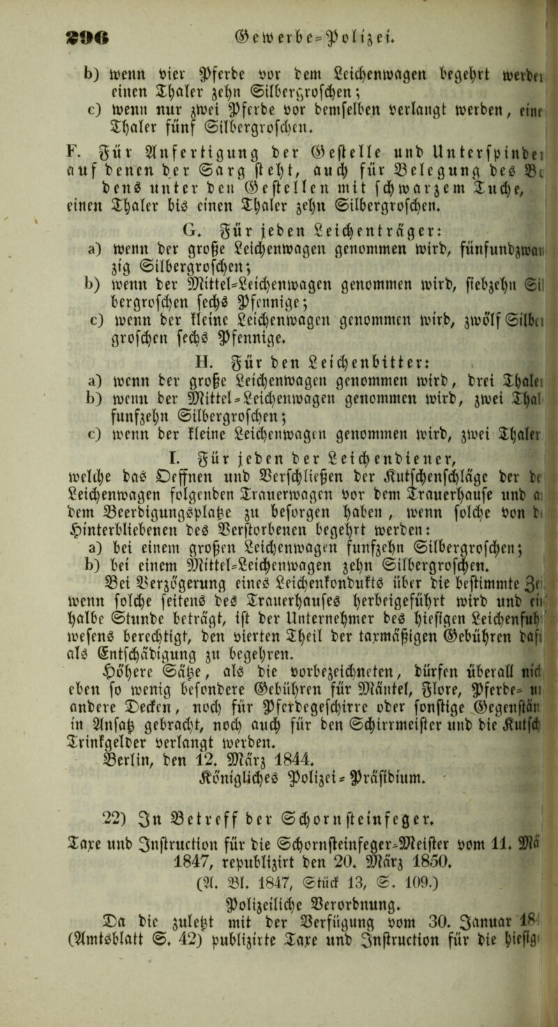 SO€S (Seit) erbe=$olt5et. b) wenn bier fPferbe »or bent Seitenwagen begehrt werbet einen Stjfller je^n ©ilbergroften; c) wenn nur jWei ^fcvbe öor bentfelben »erlangt werben, eine $baler fünf ©ilbergrofdjen. F. gür Anfertigung ber ©eftelle unb Untcrfpinbei auf bencn ber ©arg fleht, aut für Belegung be« Si ben« unter beu ©eftcllcn mit fd^warjem £ute, einen Scaler bis einen Scaler jel)n ©ilbergroften. G. gür jeben Seidjenträger: a) wenn ber grojfe Seicbenwogeit genommen wirb, fünfunbjwar jtg ©übergroßen; b) wenn ber SDlitteGSeitenwagcn genommen wirb, ftebjchtt ©il bergroftcn fed^ö Pfennige; c) wenn ber fleinc Seid)enwagcn genommen wirb, jwolf©ilbn großen fetä Pfennige. H. gür ben Seitenbitter: a) wenn ber grofe Seitenwagen genommen wirb, brei 2tdf- b) wenn ber Mittel»Seidtenwagen genommen wirb, jwei i^al funfjeljn ©ilbergroften; c) wenn ber Ueine Seitenwagen genommen wirb, jwei Shalet I. gür jeben ber Seit enbiener, welche ba« Deffnen unb Serftliefjen ber Äutftenßldge ber be Seitenwagen folgenben Srouermagcn »or bent 4rauert>aufe unb a bem Seerbigung«plabe ju beforgen ba^en , wenn folte bon b Hinterbliebenen be« Serftorbenen begehrt werben: a) bei einem großen Seitenwagen fünfzehn ©ilbergroften; b) bei einem -äftttteGSeitenwagen jefyn ©ilbergroften. Sei Serjogerung eine« Seid)enfonbuft« über bie beftimmte ßf wenn folte feiten« be« Srauer^aufe« t>erbeigefüf>rt wirb unb eii l)albe ©tunbe betragt, ift ber Unternehmer be« hieftgen Seitenfub wefen« beredjtigt, ben »terten SEh)etl ber tarmdfiigcn (Gebühren baft al« Sntftäbigung jrt begehren. Höhere ©a^e, al« bie »orbejeidjneten, bürfen überall nie eben fo wenig befonbere ©Untren für SJidntet, glore, fPferbe» m anbere Deefen, nod) für ipferbegeßirre ober fonftige ©egenftär. in Attfah gebrnd)t, nod) out für ben ©tirrmeifter unb biehülfet Srinfgelter oerlangt werben. Serlin, ben 12. 9Rdrj 1844. Äbnigütc« ^Öoliget = fPraftbittm. 22) 3« Setreff ber ©d)ornfteinfeger. 2are unb Snftruction für bie ©tornfleinfegeivfflteifler oom 11.Al« 1847, rehublijirt ben 20. 9Jtcir; 1850. (A. 331. 1847, ©tüd 13, ©. 109.) fPolijeilite Serorbitung. Da bie julejt mit ber Serfügung »ont 30. Sanuar 18 (Amt«b(att @. 42) publijtrte £a*e unb 3nflruction für bie buPfl1