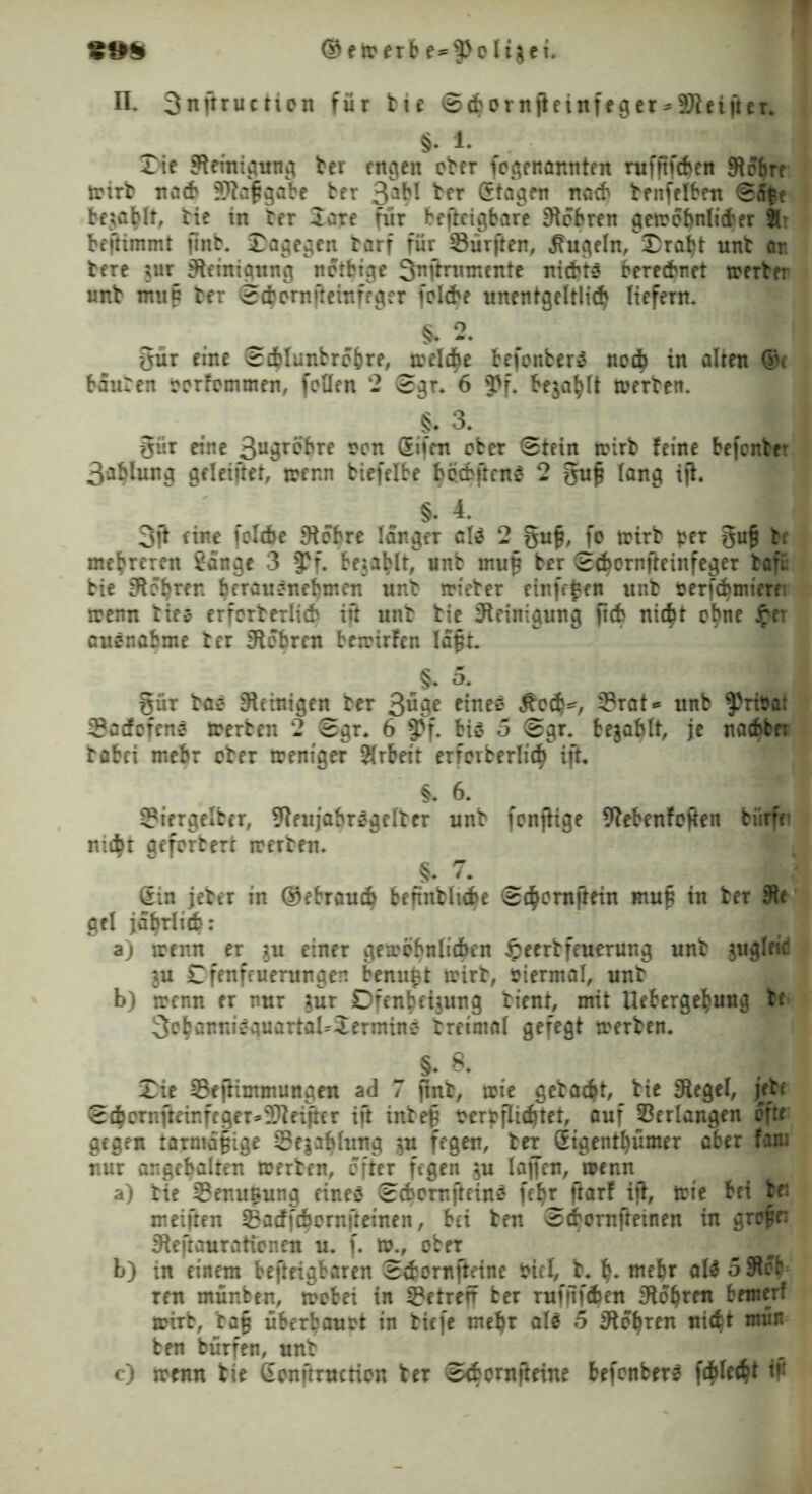©ewerbe-^olijei. n. 3nftructicn für bte S$orn|leinfeger*9)ietfter. §* 1. T\t Steinigung ber engen ober ^genannten ntfftfdjen Slobn wirb nach ?}iaf?gabe ber 3aH ^er Stögen nach benfelben Sa£e befahlt, bie in ber 2are für bcfteigbare Siobren gewöhnlicher 81* beftimmt finb. dagegen tarf für Surften, kugeln, £raljt unb ar. bere ;ur Steinigung notbige Snfrntmente nichts berechnet werter unb mu£ ber Sdjornfteinfeger fol<be unentgeltlich liefern. §. 2. gür eine Scfclunbrobre, weldEje befonber* ncdb in alten ®c bauren oorfommen, feilen 2 Sgr. 6 ?>f. bejaht werten. §* 3. giir eine 3uär^re son ®ifm eher Stein wirb feine befonte* 3ablung gfleifret, trenn biefelbe h&bjtenS 2 §ufj lang ifl. §. 4. < 3ft eine felcfae Sichre langer cl$ 2 §ufj, fo wirb per §u§ bc mehreren fange 3 $f. be$at>lt, unb mu§ ber Sdwrnfteinfeger bafu bie Sftebren fwräuönebmen unb trieber einfefen unb nerfd)mierr: wenn biee erforberlich ift unb bie Reinigung ftch nic$t ebne fei auenabme ber Stohren betrirfen laßt. §* 5. . §ür taö Peinigen ber 3^^e eine* Äech*, Srat* unb ^riöat Sacfofcnö werten 2 Sgr* 6 f)f. bis 5 Sgr. bejablt, je nachte: böbei mehr ober weniger Arbeit erreiberlid^ ijt. §. 6. m Siergeltcr, SieujabrSgelber unb fenjiige Siebenfoften bürfei nicht aeferben werben. §. 7. m Sin jeber in ©ebrauch beftnblube Sc^emftein muß in ber Sie gel jährlich: a) wenn er $u einer gewöhnlichen §eertfeuerung unb jugleic ^u £fenfeuerungen benußt wirb, viermal, unb b) wenn er nur $ur Dfenbetjung bient, mit Uefcergefcuug te 3efcanniequartaUJermine breimöl gefegt werben. §. 8. Xie Sejiimmungen ad 7 jtnb, wie gebaut, bie Siegel, jebe Scbernfteinfeger^3)iei]ter ift inbeß oerbflichtet, auf Verlangen efte gegen tarmd§ige Sejablung $u fegen, ber (Eigentümer aber fam nur angebalten werben, öfter fegen $u lajfen, wenn a) bie Senußung eines ScbernfteinS feljr ftarf ifl, wie bei be: meiften Sacffc^ornfteinen, bei ben Sdbornfteinen in gref’e: Sieftaurationen u. f. w., ober J b) in einem befteigbaren Svbornfteine biel, b. h* mehr aW 5 5tcr ren münben, wobei in Setreft ber rufitfehen Sichren bemerf wirb, ba§ überbauet in biefe mehr als 5 Sichren nicht ntün ben bürfen, unb c) wenn bie (Ecnftruction ber Scfccrnfteine befonberS f^lech* in
