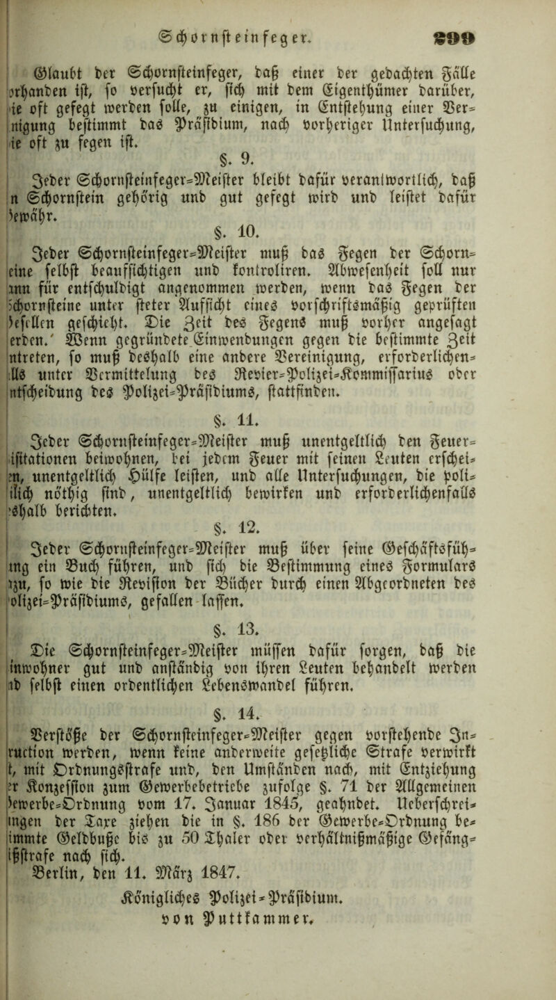 S99 <Sd^ornft einfeg er* ©laufet feer ©<bornfteinfeger, fcaß einer feer gebauten Säße «banfeen tft, fo berfucbt er, fidfe mit feem gigenibünter fearüfeer, ie oft gefegt werten fotle, ju einigen, in ßntfteimng einer 33er= nigung befttmmt bas fPraßbium, nach borberiger Unterfudiung, i.ie oft ju fegen ift. §. 9. 3efeer @cfeornfieinfeger=3Reifter bleibt feafür beranitborilidj, baß n ©cbornftein gehörig nnb gut gefegt wirb unfe leiftet feafür Gewähr. §. 10. 3efeer ©<bornfteinfeger=2J?eifter muß bas Segen feer ©cpora» ieine felbft feeauffidftigen unfe foniroliren. 2lbwefenbeit fotl nur um für entfcbulbigt angenommen werten, wenn feas Sf9en feer idjornfteine unter (teter Sluffidjt eines borfcbriftsmäßig geprüften )efi Km gefcbtefet. £)ie 3e0 fees Segens muß borl)er angefagt erben.' SBenn gegrünfeete Sinwenbungen gegen feie fecftimmte ßett ntreten, fo muß beSfyalb eine anbere Bereinigung, erforberlicben* Hs unter SScrmittelung bes 3te»ier=^olijei^ommi|jarius ober ntfcßeifeung fees fPolijei*fPraßfeiumS, ftattß'nfeeu. §. 11 Scber ©(bornfteinfegersSOteifter muß unentgeWiü) feen Seuer» ifitationen beiwohnen, feet jefecm Seuer mit feinen Stuten erftfeet» >n, unentgeltlich £>ülfe leiften, unfe alle Unterfucbungen, feie poli* ’ifit^ nbtßig ßnfe, unentgeltlich bewirfen unfe erforberlidjenfatlS -St)alb berichten. §. 12. 3efeer ©<borttftetnfeger=2>teifter muß über feine ©efdfaftsfüh» tng ein Such führen, unfe ßcb bie ©eftimmung eines SormularS |»ju, fo wie feie Dtebifion feer ©ücher burcfc einen Slfegcorfeneten fees olijet=fPräftfeiumS, gefallen laffen. §. 13. £>te @cßornfteinfeger»2)teißer müjfen feafür forgen, baß feie mwoljner gut unfe anßanbig bon ißren Seuten befjanbelt Werben ife felbft einen orfeentlicßen SefeenSWanfeel führen. §. 14. ©erftfe'ße feer @djornjteinfeger»9Jfeifter gegen oorfteßenfee 3ns ruction werben, wenn feine anberweite gefeßiicfec ©träfe Verwirft t, mit OrbnungSftrafe unfe, feen Umftänfcen nach, mit Sntjießung }er Äonjeffion jum ©ewerbebetriebe jufolge §.71 feer Slllgemcineit iewerbe=£)rbnung bom 17. 3anuar 1845, gea'ßnbet. Ucberfcferei* ingen feer $ape sieben feie in §. 186 bcr ®eWerbe*0rfenung fee* immte ©elfebußc bis jtt 50 2baler ober berhältnißmaßige ©efang* ißftrafe nach ficß. ©erlitt, feen 11. SWarj 1847. Äüniglicbes ^Jotijet* 3?räf»bium. bon fPuttfammer.