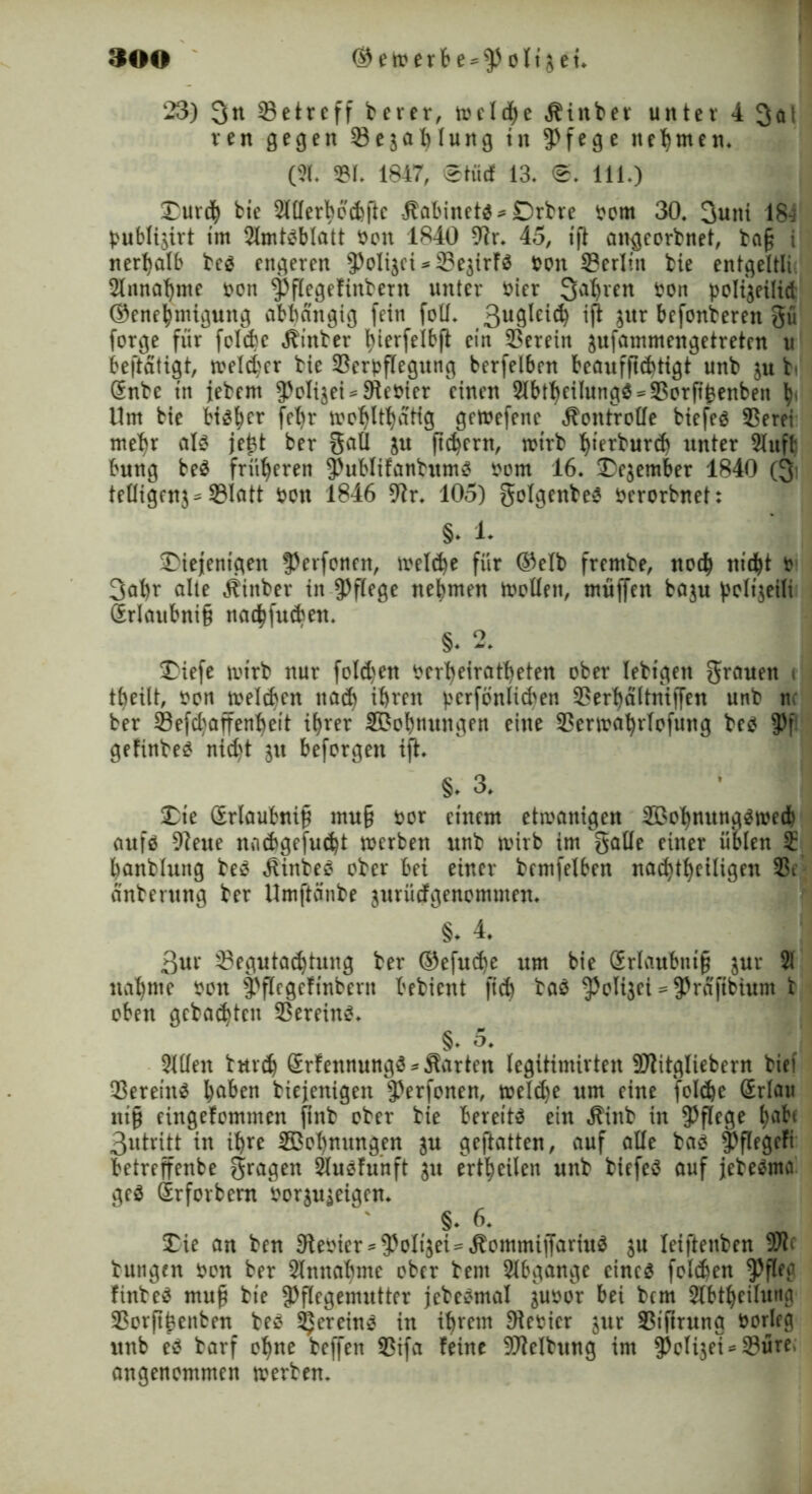 23) 3n ^Betreff berer, welche Äinber unter 4 3ai ren gegen ©e^ahlung in Pfege neunten* (21. ©l. 1847, ©tue! 13, 0, 111.) Durch bie 21tlerbed>flc Äabinetb* Drbre tom 30, 3uni 184 tublijirt im 2lmtbblatt ton 1840 Dir. 45, tfl angeorbnet, ba§ i nerhalb beb engeren Polizei *©e$irfb ton ©erlin bie entgeltli 2lnnat)me ton Pflegeftnbern unter tier Sauren ton poltgeilid ©enehmigung abhängig fein fotf. 3u9^e^ iß bxxx befonberen gü forge für fclde hinter fyierfelbft ein ©erein aufammengetreten u beftatigt, weiter bie ©ertflegung berfelben beaufftchtigt unb ju t (Enbe tn jebent 5^oIigei = £Retter einen 2lbt^eilungö - 3Sorftfeenben h' Um bie bibher fehr wohltätig gewefene Äonfroöe biefeö ©erei mehr alb jefct ber gati ju ftdjcrn, wirb hierburch unter Slufl bung beb früheren Publifanhtmb tom 16. Dezember 1840 (3 teüigenj^ ©iatt ton 1846 Dir. 105) golgenbeb terorbnet: §. 1* Diejenigen Perfonen, welche für ©elb frembe, noch nicht t 3at)r alte Äinber in pflege nehmen Woüen, muffen ba$u ^eltgeilt (Erlaubnis nachfuden. §. 2. Diefe wirb nur folgen terheiratheten ober lebtgen grauen * tbeilt, ton ^welchen nach ihren terfbnlicben ©erhaltniffen unb nc ber ©efchaffenheit ihrer ©Bohnungen eine ©erwahrlofung beb Pf geftnbeb nicht ju beforgen ift. §♦ 3. de (Erlaubnis mu§ tor einem etwanigen ©Bohnungbweih aufb Diene nacbgefucht werben unb wirb im gaüe einer üblen £ banbluttg beb «Rinbeb ober bei einer bemfelben nachtheiligen ©e anberung ber Umftanbe juriiefgenommen. §♦ 4. ßur ©egutachtung ber ©efuche um bie (Erlaubnis jur 21 nähme ton Pflegeftnbern bebient fich bab ^Joligei = ^rafibtunt t oben gebauten ©ereinb. §♦ 5. 2lBen tuveh (Erfennungb * harten legitimirten DJlitgliebern bief ©ereinb haben biejenigen Perfonen, welche um eine fclche (Erlau nt§ eingefommen ftnb ober bie bereitb ein Äinb in pflege ha^( 3utritt in ihre ©Bohnungen ^u geftatten, auf aUe bab Pflegeft betreffenbe gragen Slubfunft ju erteilen unb biefeb auf jebebma geb (Erforbern tor^u^eigen. §* 6. Die an ben Dletier* Poltet ^Äommijfariub $u leijtenben 9Jte buttgen ton ber Slnnabme ober bent Abgänge cineb folgen Pfleg finbeb muS bie Pflegemutter jebebmal $utor bei bem Stbtheilung ©orftSenben beb ^ereinb in ihrem Dterier $ur ©tfirung torleg unb eb barf ohne beffen ©ifa feine Reibung im Poltet *©üre, angenommen werben.