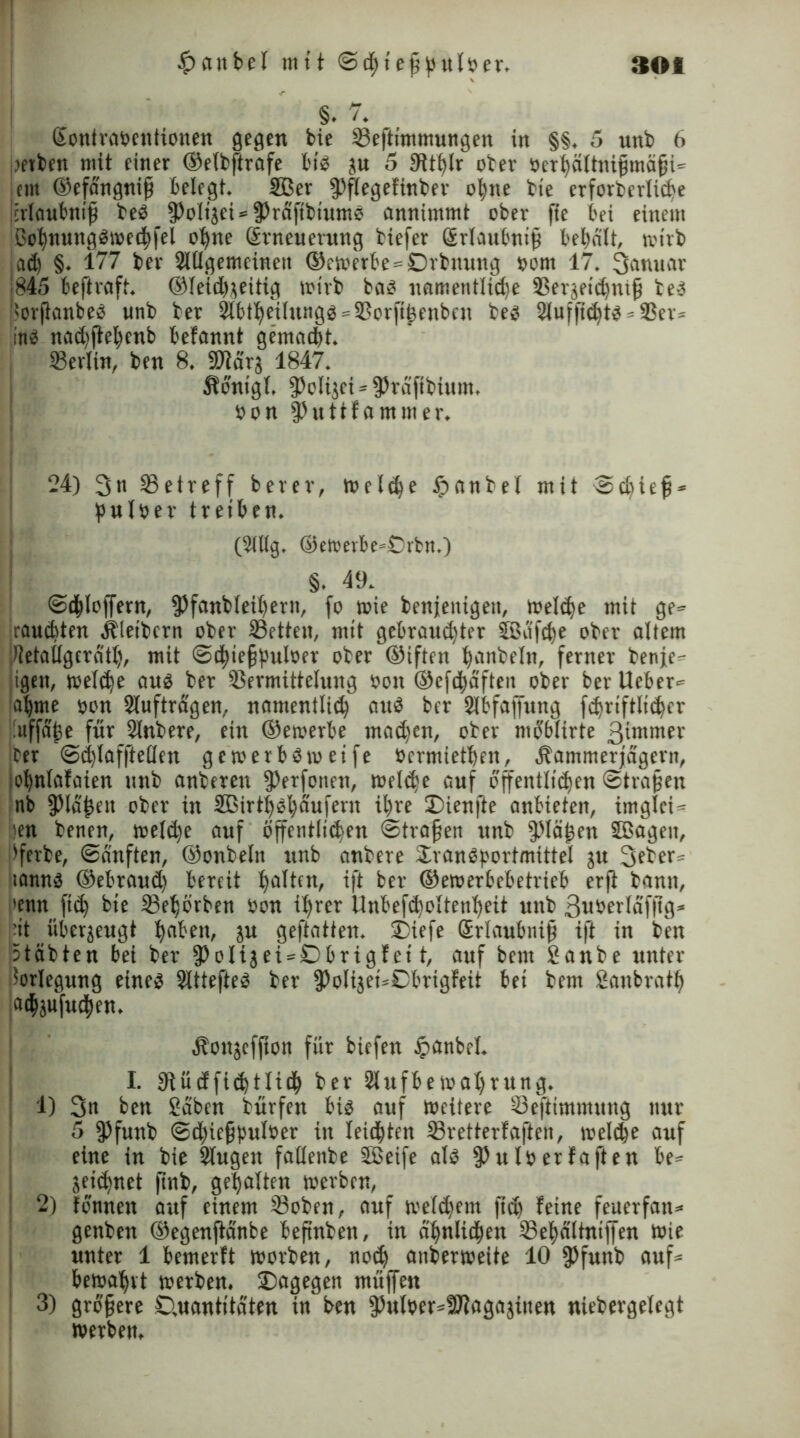 | §. 7. ßontrabentionen gegen bie Veftimmungen in §§, 5 unb 6 uetben mit einer ®etbftrafe bis ju 5 3it^lr ober öerhciltnifmäfi- ent ®efangnif belegt. 2Ber fPflegefinber o^tte bie erforberliche jirlaubntf beb fPolijei-fPrafibtums amtimtnt ober jte bei einem ßohnuttggweehfel ohne (Erneuerung biefer Srlaitbnif bebdlt, wirb i ad) §. 177 ber Slllgemcinett ®cwerbe = Drbnung uom 17. 3anuar 845 beftraft. ®fetd)jeitig wirb bas uometitlidje Sßerjeidjntf beb ßorftanbeb unb ber $btheilungg = Vorfthenbcn beb 2luffid)tg = Ver» Inb nad)jiel;ettb befannt gemacht. Berlin, ben 8. SDldrj 1847. Kdntgl, fPolijet-jPrdfibium. »on fPuttfammer. 24) 3n ^Betreff berev, meiere §anbel mit ©djief* pulöer treiben. (2ltlg. ©eWerbe»Örbtt.) §. 49. ©ehloffern, fPfanbleihertt, fo wie beseitigen, Weld)e mit ge- rauchten Kleibern ober Vetten, mit gebraud)ter jßdfche ober altem iUetallgeratl), mit ©chtefbuloer 0fcfr ®jften hanbeltt, ferner betije- igen, weld)e aub ber Vermittelung bott ®efdhdften ober ber Ucber* ahme oen Sluftragen, natttentlid) aub ber Slbfajfttng fdjriftlicher nffdfe für Slnbere, ein ®etoerbe tnadjen, ober mb'blirte ßintnter ber ©chlafftellen gewerbdwetfe »ermietben, Kammerjägern, johnlafaten unb anberen fPerfotten, weldw auf öffentlichen Strafen nb Olafen ober in SBirthshdufern ihre Dienfte anbietett, iniglet- len benen, weld)e auf öffentliehetr ©trafen unb Olafen SBagett, Serbe, ©duften, ®onbeln unb anbere Drangportmittel gu 3fber* itannb ®ebraud) bereit halten, ift ber ®ewerbebetrteb erji bann, denn ft<h bie Vebörben bon ihrer llnbefd)oltenheit unb 3uberldfftg* dt überzeugt haben, ju geftatten. Diefe Srlaubttif ift in beit Stabten bei ber fPoIijei-Dbrigfei t, auf bem £attbe unter Vorlegung eineg Slttefteg ber fPolijet-Cbrigfeit bei bem Sanbratlj adhjufudhen. Konjefftoit für biefen tpanbel. I. 9iüdfi<htlich ber 2lufbe Wahrung. 1) 3n ben Sdbcn bürfett big auf Weitere Veftimmung nur 5 fPfunb ©dhiefpulber in leidsten Vretterfaften, weld)e auf eine in bie Slugett fallenbe SBeife alb §ht lö erfaften be» Sejdjnet ftnb, gehalten werben, 2) tonnen auf einem Voben, auf welkem ftd) feine feuerfan* genben ®egenftanbe beftnbett, in ähnlichen 58ehdltnil|en wie unter 1 bemerft worben, nod) aitberweite 10 fPfunb auf» bewahrt werben. Dagegen muffen 3) gröfere Cutantitdten in ben fPulber-üftagaäitten niebergelegt werben.