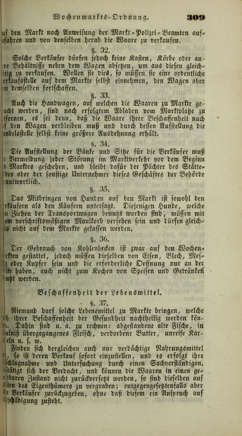 ■ 2SodjenmarftS=-:Drbnung. 309 juf beit Niarft nadj Slnweifung ber Niarft-jPolijei» Seamteit ouf» jifahren unb bon benfelben herab bie SBaare ju berfaufen. §• 32. ©olcfe 33erfnufer bürfen jebod) feine haften, Sorbe ober an» ■re 33ehültnif[e neben bcm 333agen abfeßen, um attö biefen gleich» litig ju berfaufen. Sßollen fiebieS, fo muffen fte eine orbcntlicßc ;erfaufsßelle auf bent Niarfte fefbft einnef)mcn, ben SBagen nber .m bemfeibcn fortfdjaffen. §. 33. 2fui$ bie £anbwagen, auf melden bie Sßaaren ju Nlarfte ge» adß werben, finb nadj> erfolgtem Slblabcn born Nlarftplaße ju tfernen, eS fei beim, baß bie Sßaare ihrer Sefdjaffenljeit nach tf ben Sßagen berbleiben muß uttb burdj beffen Slufftellung bie anbelsßelle felbft feine größere SluSbehnung erhalt. §. 34. •Die Slufftellung ber 23änfe unb ©iße für bie Serfaufer muß Ir 33ermeibung jeber ©törung im 9J?arftberfehr bor bem Seginit iS Nlarftes gefdjeben, unb bleibt bafür ber 3>ädßer beS ©tatte» beb ober ber fonftige Unternehmer biefcS ©efcßaftes ber Sehörbc antwortlich. §. 35. das Nlttbringen bon £>unben auf ben SDiarft iß fowohl beu rfaufcrn alb ben Säufern unterfagt. diejenigen tpunbe, weld)e in Birhbtt ber dranSportwagen benußt worben ßnb, muffen mit ent öorfchriftbmaßt’gen SWaulforb berfehen fein unb bürfen gleich» jlb nicht auf bem SWarfte gelaffen werben. §. 36. I der ©ebraud) bon Sohlenbeden iß jwar auf ben Sßod)ett» : rften geftattet, jebod) muffen biefelben bon ©fen, Siech, SUlef» .] ober Surfer fein unb bie erforberlicße Deffnung nur an ber fite haben, aud) nic^t $nm Soihen bon ©peifen unb ©etranfetf ußt werben. 33efd)affenheit ber SebenSmittel. - §. 37. Nientanb barf fold^e SebenSmittel ju SNarfte bringen, welche i!h ihrer Sefdjaffenßeit ber ©efunbl)eit naddheilig werben fön» tji. dahin finb u. a. ju regnen: abgeftanbene alte gifc^e, in ■ ulniß übergegangenes gleifch, berborbene Sutter, unreife Sar» fein u. f. w. ! ginben fid) berglctdjen auch ut- berbadßtige Nahrungsmittel f, fo iß beren Serfauf fofort einauftellen, unb es erfolgt ihre ithlagnahme unb Unterfud)img burc| einen ©adjberßanbigen. -[tätigt fich ber Sßerbacßt, unb fönnen bie 3ßaaren in einen ge» 1 Übaren 3ußftbb nid)t jurüdberfeßt werben, fo finb biefelben auf 'fan bes Sigenthümers ju bergraben; entgegengefeßtenfalls aber c> 3Serfaufer jurüdjugeben, ohne baß biefem ein Slnfprud) auf ' tßhäbigung außeht.