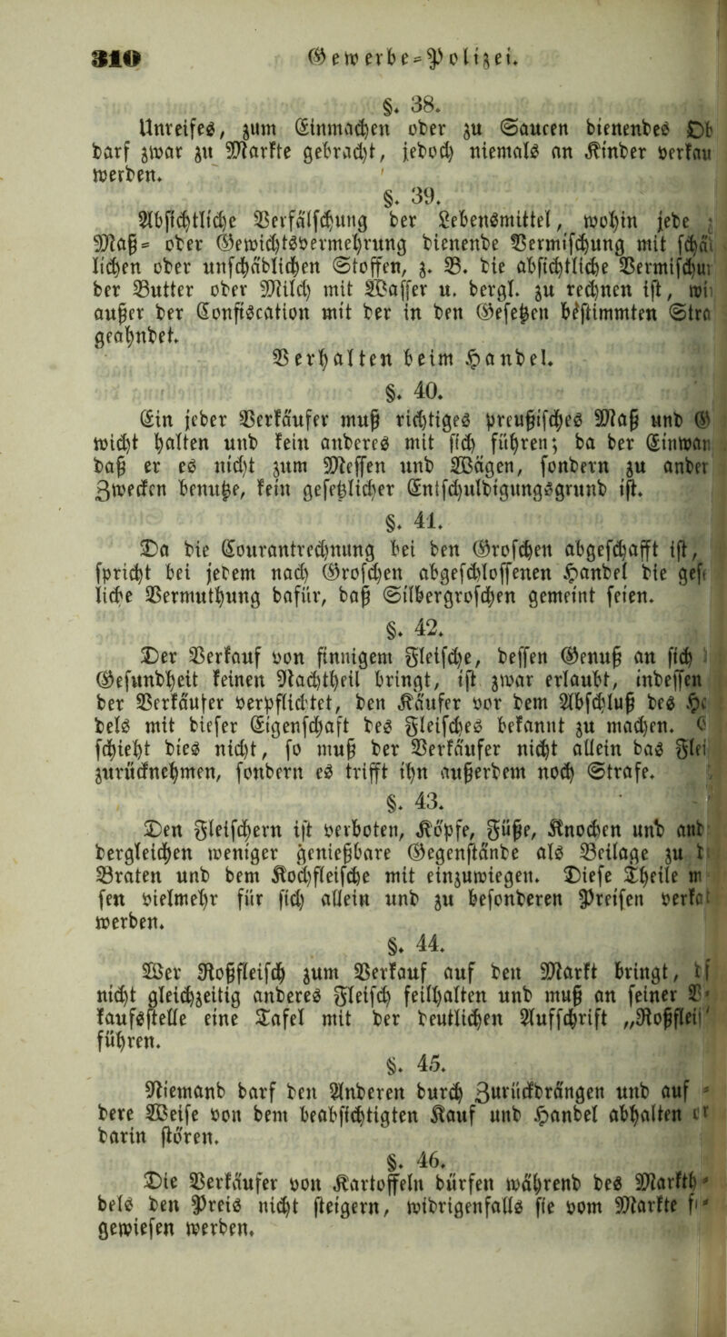 §. 38. Unreifeg, junt Stnmadjen ober ju Saucen btenenbeg £>b barf j»ar ju ©farfte gebradff, iebod) niemalg an Kt'nber oerfau »erben. §. 39. ©bftcbtlicbe ©erfalffbutig ber Sebengmittet, »obin jebe • 9Jtaß = ober ©e»id)tgöermel)rung bienenbe ©ermifdjung mit fcbai liefen ober unfcbablicben Stoffen, j. 23. bie abfi<btlid)e SSermif^u; ber ©utter ober ©tild) mit SCaffer u. bergt, ju rechnen ift, roii außer ber Sonßgcation mit ber in ben ©efe^en biftimmten Stra geafwbet. ©erhalten beim ipanbel. §. 40. Sin jeber ©erfäufer muß richtiges preußifcbeg SWaß unb © »id)t b^Uen unb fein attbereg mit ficb führen; ba ber @tn»ai: baß er eg itidtt jum ©ieffen unb ©Bägen, fonbetn ju anber 3»ecfcn benuße, fein gefehlter Sntfd)ulbigungggrunb iß. §. 41. £>a bie Sourantredjnung bei ben ©reffen abgefc^afft iß, fpridd bei jebem nad) ©rofd)en abgefdßoffenen tpanbet bie gef liebe ©ermutbung bafiir, baß Stlbergroffben gemeint feien. §. 42. £>er ©erfauf oon ßnnigem gletf<be, beffen ©enuß an fi<b ©efunbbeit feinen 9iad)tbeil bringt, iß j»ar ertaubt, inbeffen ber ©crfa'ufer oerpßidtet, ben Käufer oor bem ©bffbluß beg f?c betg mit biefer ©genfdjaft beg gleifd)eg befannt ju madjen. C febiebt bieg nid)t, fo muß ber ©erfäufer nicht altern bag glei jurüdnebmen, fonbern eg trifft iffn außerbem noch Strafe. §. 43. SDen gletfcbern ift oerboten, Kopfe, gieße, Knochen unb anb bergteidben weniger genießbare ©egenftänbe atg ©eitage ju t ©raten unb bem Kocffffeifcbe mit einjuwiegeit. 2Mefe &beite w fen oietmeffr für fid) allein unb ju befonberen greifen »erfat »erben. §. 44. ffier tRoßfteifib jum ©erfauf auf ben ©larft bringt, bf nicht gleichseitig anbereg gleifcb feitt)atten unb muß an feiner ©■ faufgßette eine £afel mit ber beutlidjen Stuffcbrift „fRoßßeii' füffren. §. 45. 9fiemanb barf ben Stnberen burdf 3uvücfbrängen unb auf s bere ©Seife bon bem beabfiddigten Kauf unb £>anbel abbalten e* barin ßbren. §. 46. ®ie ©erfäufer oon Kartoffeln bürfen »dbrenb beg ©iarftb* betg ben fPreig nid)t ßeigern, »ibrigenfaltg ffe oom ©tarfte ff' ge»iefen »erben,