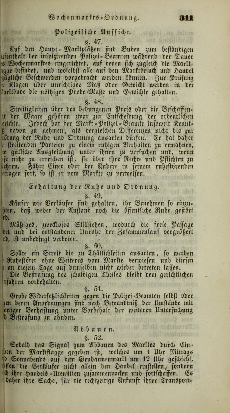 fPolijetlich e 2lufftcht. §. 47. Stuf feen #aupt - Vtarfiplahen ftttb 23uben jurn befteinbigen jufenthnlt ber infptjirenben ^Jolt'äet = S3eamten wn'hrenb ber £>auer :i SBochenmarfteb eingerichtet, auf betten ftd^ jugleidt bie Sftarft* tgge befinbet, unb wofelbft alle auf bett SStarftbefuch unb £anbel taugliche VefcbWerben oorgebrad)t werben fönnen. ßttr Prüfung |r Klagen über unrid)(igeb SJtajj ober ®ewidjt werben in ber itnrftbube bte nötigen fProbe^Stnjje unb ©ewichte gehalten. §. 48.' Streitigfeiten über ben bedungenen fßreib ober bie Vefchnffen« jit ber SBnnre geboren jwnr jur Sntfchetbung ber orbentltdjen -ertöte. Seboch |cit ber SOtarft * fPolijei * Veamte infowett Äennt* fj babon ju nehmen, alb begleichen iDiffcrenjen nicht bib jur dörung ber Stühe unb Drbnuitg aubarten bürfett. Sr hflt ba|er |e fireitenben Parteien ju einem ruhigen Verhalten ju ermahnen, te gütlid)e 2lubgleid)ung unter ihnen ju öerfudjen unb, wenn :fe nicht ju erreichen ift, fie über ihre Siechte unb Pflichten ju ehren. Snhrt Siner ober ber Slnbere in feinem ruheftörenbett 'tragen fort, fo ift er bom SJlarfte ju berweifen. Srhaltung ber Stulfe unb Drbnung. §. 49. ! Raufer wie Verläufer finb gehalten, ihr Venehmen fo etttju» hten, baß Weber ber 2lnftanbnod) bte öffentliche Siuhe geftort rb. | Vtüfjigeb, jwecflofeb Stillftehen, woburch bie freie fßaffage !bet unb bei entftanbener Unruhe ber ßxfnwntenlauf üergrofert rb, ift unbebingt berboten. §. 50. I «Sollte ein Streit bib ju 3ihätftcl)fettcn aubarten, fo werben Stuljeftbrer ohne Söeitereb bom Vtarfte berwiefett unb bürfen p an biefettt Sage auf bemfelben nicht wieber betreten laffen. i Die Veftrafnng beb fdmlbigen 2he^eä bleibt bem gerichtlichen rfahren borbehalten. §. 51. Orobe SBiberfejjlichfeiten gegen bie fPolijeUVeamten felbft ober gen beren Slnorbnungen finb nad) Vewanbtnifj ber Umftanbe mit iortiger Verhaftung unter Vorbehalt ber weiteren Unterfucfjung b Veftrafung ju ahnbett. 21 b b a u e n. I §. 52. . ; Sobalb bah Signal jum 2lbbauen beb Vtarlteb burd) Sin= i'fen ber Vtarflflagge gegeben ift, weld)eb um 1 Uhr Viittagb ’b Sonnabenbb auf bem ©enbarmenmarft um 12 Ul)r gcfchieft, i|iffen'bie Verläufer nicht allein ben &anbel einftellen, fonbern 'Ith ihre Jpaubelb »Utenfilien jufammenpacfen unb fortfehaffen. Sb daher ihre Sache, für bie rechtzeitige 2lnfunft ihrer Dranbport»