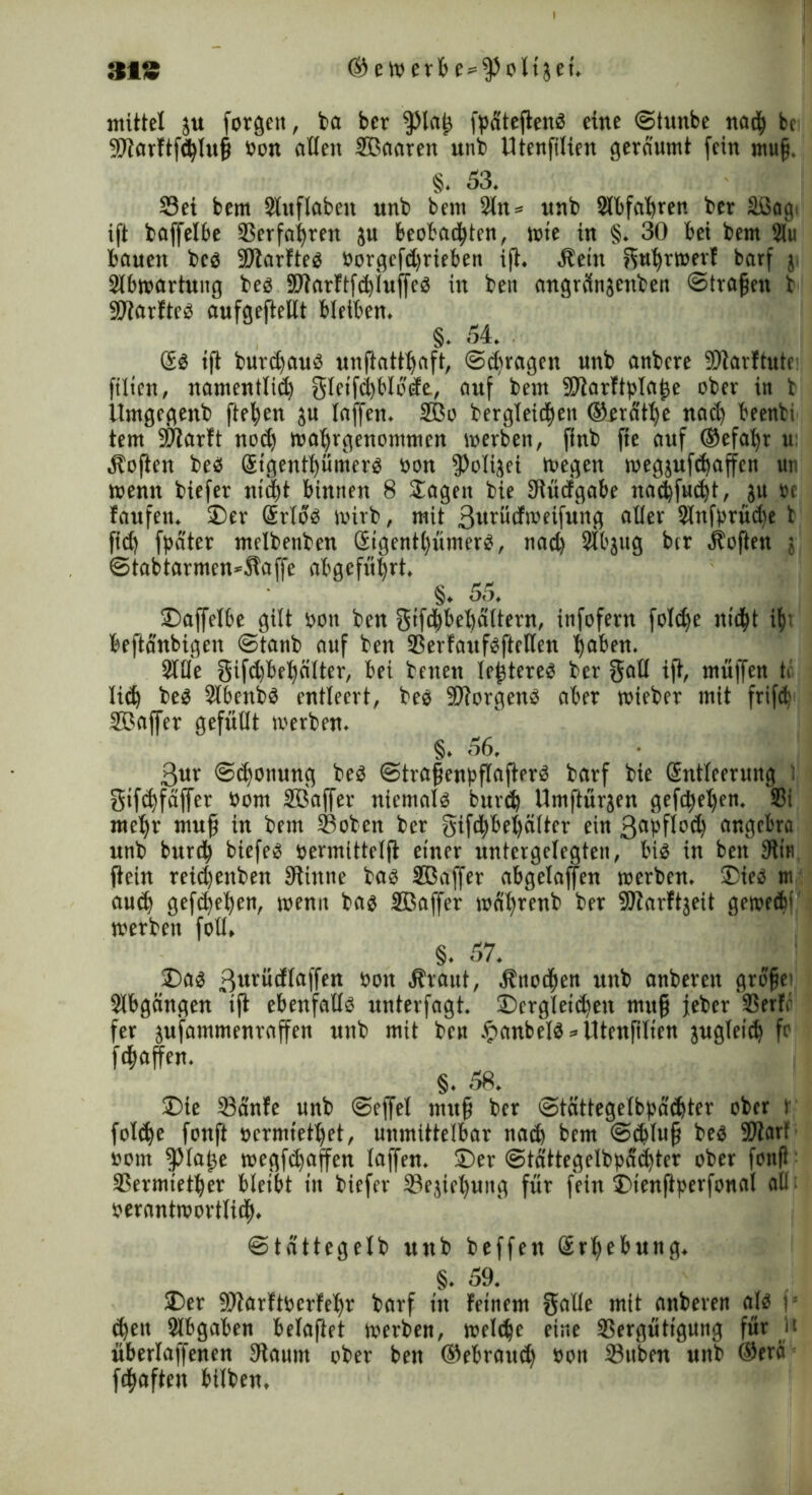 313 © e w erb e = $olt3ei. mittel ju forgen, ba ber fjMaf fpdteftenb eine ©tunbe nach bc Starftfihluf öon allen Sßaaren unb Utenfilien geräumt fein muff, §. 53. Sei bem Slitflabett unb bem Sltt* nnb 2lbfahren ber äßag. ift baffelbe Verfahren ju beobachten, tote in §. 30 bei bem 21« bauen beb Starfteb Oorgefd)rieben i(t. Äeitt ffiuhrmeif barf j Slbwartung beb Starftfd)iuffeb in beit angrclnjcnben ©trafen b Starfteb aufgefteitt bleiben. §. 54. Sb tft burd)aub unftattliaft, (Sdjragett unb anbere Stavftutc filten, namentlich gletfchblodt, auf bem fO’tarft^Ia^e ober in b Umgegenb ftefen $u laffett. 2Bo bergleid^en ©erä'the nach beenbi tem bOTarft nod) wahrgenonttnen toerben, ftnb fte auf ®efal)r u: Soften beb Gsigenthüniterb öon fPoIijei wegen wegjufdjaffen uv menn biefer nicht binnen 8 Sagen bie Stüdgabe nadfueft, ju »c faufett. Der @rlob toirb, mit 3urüdweifung aller Stnfprüdje b fid) fpater melbenben ötgentl)ümerb, nad) 2lbjug btr Soften j ©tabtarmen*Slaffe abgeführt. §. 55. , Daffelbe gilt bott ben gifchbehältern, infofern foldfe nicht ih‘ beftanbigen ©tanb auf ben SerfaufbfteHen haben. Sille gifd)behälter, bei betten leftereb ber gall ift, muffen ti üd) beb Slbcnbb entleert, beb Storgenb aber wieber mit frifd S?affer gefüllt toerben. §. 56. 3ur ©chottung beb ©trafengflafterb barf bie Gsntleerung t gtfehfäffer Oom Sßaffer niemolb burd) Umftüräen gefd^eljen. $i mel)r muf in bettt Sobett ber gifchbeljciltcr ein 3«bflod) angebra unb burch biefeb oermittelft einer untergelegten, btb in ben 9iin ftein reid)ettben Stiitne bab SBaffer abgelajfen werben. Dieb m auch gefächen, toenct bab Sßaffer toährenb ber Starftjeit gewedü werben fotl, §. 57. Dab 3«rüdlaffen oott «Jfrant, Änochen unb anberen greife1 Slbgcingen ift ebenfallb unterfagt. Dergleichen mttf jeber Serif fer jufammenraffen unb mit ben #anbelb = Utenfilien jugleid) fr fchaffen. §. 58. Die Sdnfe unb ©ejfel ntttf ber cStcittegelbpächter ober r foldje fonft »ermtethet, unmittelbar nach bem ©dtluf beb Start »om fpiafe wegfehaffen laffen. Der ©tattegelbpüchter ober fonfi Sermietfer bleibt in biefer Sejicljuitg für fein Dienjtperfonal all; oerantmovtlich. ©tdttegelb unb beffett (Erhebung. §. 59. Der Starftberfehr barf in feinem galle mit anberen ajb i dfett Abgaben belafiet werben, welche eine Sergüttgung für ü überlaffenen Staunt ober ben ®ebrattd) ooit Sttben unb ©erä fefaften bilben,
