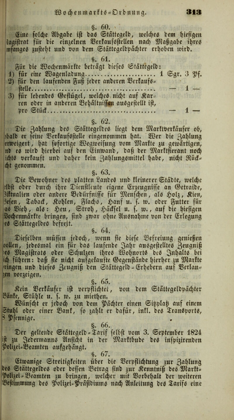 »1» 28o fy ett marftb = Drbnung. §. 60. ' • Sine foldjc Abgabe ijt bab ©tättegetb, welche« bern bieftgeit iagiftrat für bie einzelnen Serfaufbftelten nad) 99?afjgabc ifyreb mfangeb juftetjt wnb öon bern ©tättegetbpädjter erhoben wirb. ' §. 61. §ür bie Söotfyenmärfte betragt bfefeö (Stattegelb: 1) für eine SBagentabung 1 ©gr. 3 $5f. 2) für ben taufenben guj? jeber anberen 23erfaufb= ftetle - 1 - 3) für lebenbeb ©eftügel, tueld^rö nidjt auf Har» ren ober in anberen Sefycütnijfen aubgefteltt ift, pro ©tiid — 1 — §. 62. Die 3a^I««9 beb ©tättegetbeb liegt bern SJtarftberfaufer ob, bbalb er feine Serfaufbftelle eingenommen fyat. 2Ber bie 3ai)Iwn0 ierWeigert, l)at fefortige Sßegweifung öont 9Jiarlte ju gewärtigen, nb eb mirb hierbei auf ben Sinwanb, bafi ber 99?arftfierant ttod) idjtb öerfauft unb bafyer fein 3a§lungbmittel fyabe, nicfyt IRüd* d)t genommen. §. 63. Die Sewofyner beb platten Sanbeb unb fteinerer ©tabte, welche elbft ober burd) itjre Dtenftlcute eigene ßrjeugniffe an ©etraibe, !3iftualten ober anbere Scbürfniffe für 9Jlenfd>cn, alb tpolj, jbien, i3efen, Dabad, Ibofylen, gtadjb, ipanf u. f. m. ober gwtter für ab 33iel), alb: tpeu, ©trol), tpddfet u. f. w., auf bie fyieftgen Bodwnmärfte bringen, ftnb jwar ofyne Wubnatjme öon ber Srlegung eb ©tättegetbeö befreit. §. 64. Dieselben müffen febod), wenn fie biefe ^Befreiung genießen holten, jebebmal ein für bab laufenbe 3(d)r aubgefteltteb 3eugnifi |>eb 99tagiftratb ober ©cfyuljen ifyreb 2ßot)nortb beb Snfyaltb bei i$ führen: ba§ ffe nid)t aufgefaufte ©egenfidnbe l)ier^er ju 99tarfte ■'ringen unb biefeb 3tU9*rif? ben '»tdttegelb = (Erhebern auf 33erlan= gen üorjetgen. §. 65. Äein Serfäufer ijt öerpflttfytei, öon bern ©tättegelbpddjter Banfe, ©tüfyle u. f. m. ju miet|en. SBünfdjt er jebod) öon bern $ad)ter einen ©iijplajj auf einem Stulfl ober einer 23anf, fo gaf>It er bafür, infl. beb Dranbportb, Pfennige. §. 66. Der geltenbe ©tfittegelb» Darif fetbft öom 3. September 1824 ift ju 3fbermannb Stnfi^t in ber 9Jiarftbube beb infpijirenben $olijei«Seamten aufge^angt. | . §. 67. Stwanige ©treitigfeiten über bie Serpflidftung jur 3c^lung beb ©tättegelbeb ober beffen Setrag ftnb jur Henntntji beb Sltarft* i^olijeUSeamten ju bringen, melier mit Sorbeljalt ber wetteren [Sefttmtnung beb foIijet^jPrafibiumb na$ Slnleituug beb Dartfb eine