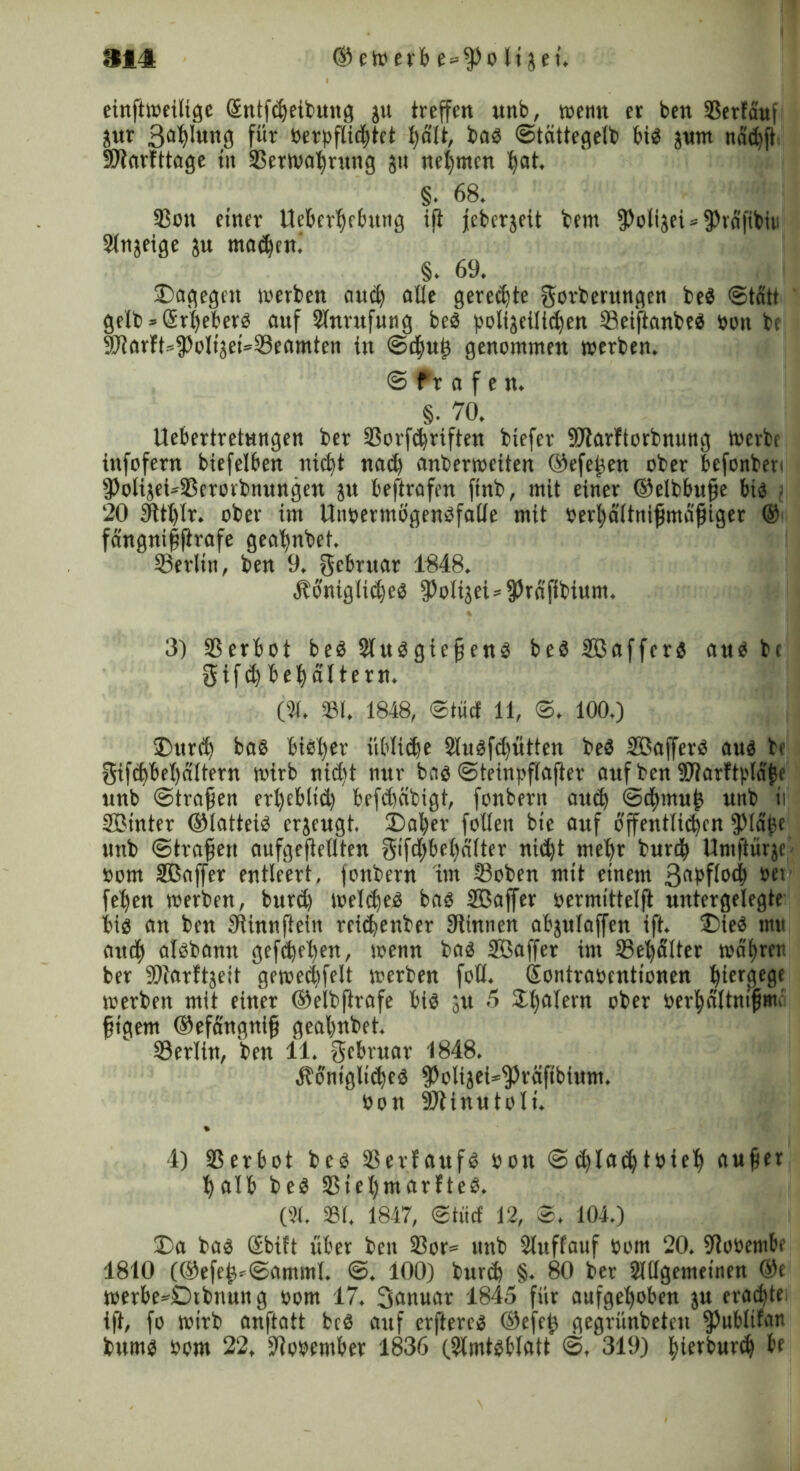 S14 ® eit» erb e=^>o Itjeu einftweilige Sntfdjeibung ju treffen «nb, wenn er ben SSerfauf pt für berpflidjtct halt, bab ©tcittegelb bis pm näd)jt SD^arfttage tu Verwahrung 511 nehmen ^at. §. 68. 93on einer Ucbcrhebung ift jeberjeit bem fPolijei»fPra'fibir Anjeige p madjeni §. 69. Dagegen werben and) alle gerechte gorberungen beb «Statt gelb => Srheberb auf Anrufung beb polizeilichen Veijianbeb »an be f£f?arft=3>oIigei=©eamten in Schuf genommen werben. © tv a f e n. §• 70. Uebertretnngen ber Vorfdjrtften biefer SRarltorbnung Werbe infofern biefelben nid)t nad) anberweiten ©efefen ober befonbeti iPolijeMBcrorbnungen p bestrafen ftnb, mit einer ©elbbufe bib • 20 3ttt)Ir. ober im tlnpermögenbfalle mit berhältnifmajjiger © fängniffirafe gealpbet. Verlin, ben 9. jgebruar 1848. Äoniglicheb fPoIijei-fPrafibium. 3) SS er b 01 beb Aubgiefenb beb SBaffcrb anb be gifdjbehältern. (31. 331. 1848, ©tue! 11, ©, 100.) Durd) bab bieder übliche 2lubfd)ütten beb Aßafferb aub be 5ifcbbel)altern wirb nid)t nur bab ©teinpflafter auf ben HDtarftpläfe unb ©trafen erfyebltd) befdmbigt, fonbent auch ©chmuf unb ii UBtnter ©latteib erjeugt. Daher follen bte auf ojfentlib^cn fPlajje unb ©trafen anfgefeilten gtfd)bel)d(ter nid)t mehr burth Untftüqc bom SBaffer entleert, jonbern im ©oben mit einem 3«ipf(b<h sei feljen werben, burd) weldjeb bab SBaffer bermittelft untergelegte bib an ben Stinnfteln reiefenber SRinnen abplaffen ift. Dieb tnu artef albbamt gefefe^en, wenn bab Sßaffer im Vehälter währen ber SRarftjeit gewechselt werben foü. (Sontrabenttonen fiergege werben mit einer ©elbfrafe bib p 5 Scalern ober berhältnifmi figem ©efdngnif gealpbet. SSerlin, ben 11. ffebruar 1848. Äoniglid)eb fpolijei*$räftbium. bon SRinutoli. 4) 95erb01 beb Verfaufb bon ©d)lad)tbieh aufer halb beb 3Siel)marfteb. (31. 931. 1847, ©tiid 12, ©. 104.) Da bab Sbift über ben 33or® unb Auflauf bom 20. fRobentbe 1810 (®efef*©amml. ©. 100) burd) §. 80 ber Allgemeinen ®e werbe*£)tbnung bom 17. 3ewuar 1845 für aufgehoben p erachte ift, fo wirb anftatt beb auf erftereb ©efef gegründeten ^ublilan bumb bom 22, SRopentber 1836 (Amtbblatt ©, 319) fuerburd) be