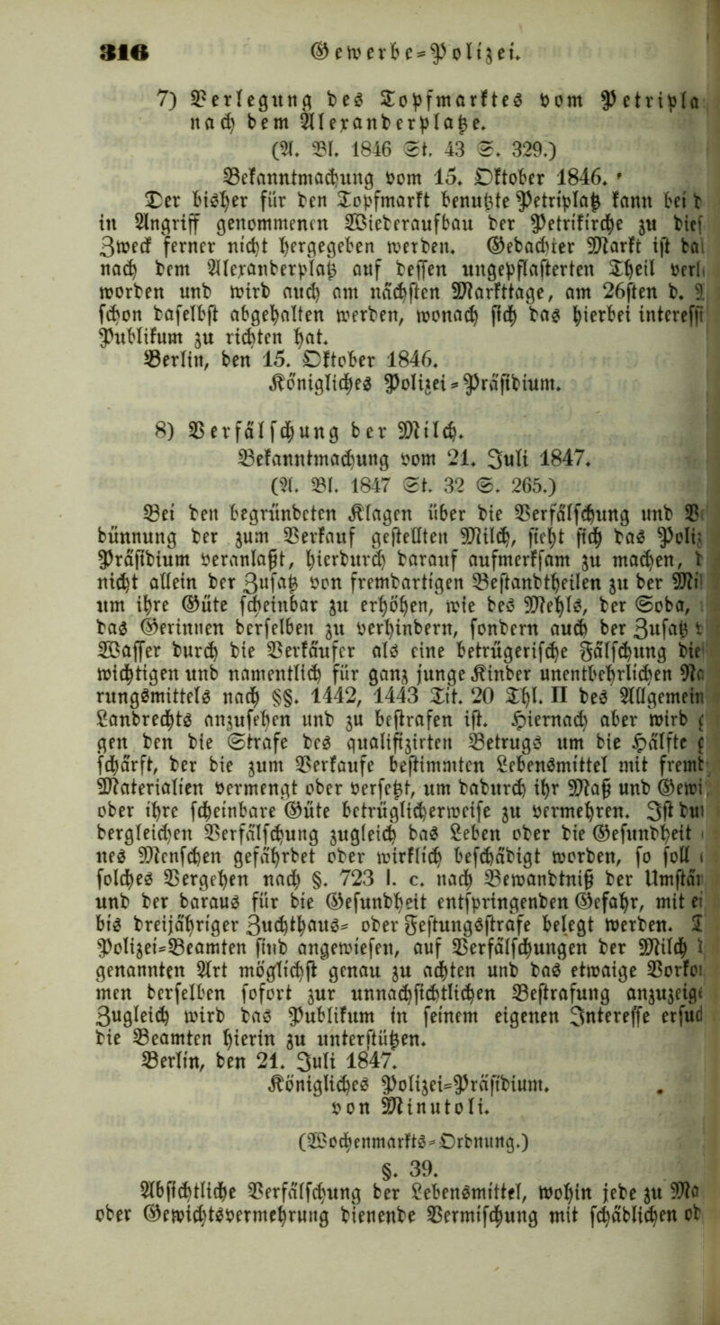 7) Verlegung be$ 2obfmarftes oorn ^etripla nabem 2Ileranberblai3e. (21. 231. 1846 3t. 43 @, 3290 23efanntmadntng Oom 15. £)ftober 1846. f Der bi^er für ben 2o£fmarft benutzte $etrtpla£ famt bet t in 2lngrtff genommenen Söteberaufbau ber $etrtfird)e jn btef 3mee! ferner nt'd)t I)ergegeben werben. ®ebad)ier Marti ijt ba nad) bem 2Uejranber)>laj3 auf beffen ungebflafterten 2t)eil oerb worben unb wirb aud) am ndd)ften Marfttage, am 26ften b. 9. fd>on bafelbft abgefyalten werben, wonad) ftcfy bag hierbei intcrefft Jhtblifum ju rieten l)at. 23erlitt, ben 15. Dftober 1846. $dniglid>e$ $oU$ei*^rd'ftbium. 8) 23 erfdl fdjung ber Mtldj. 23e!anntma$uug oorn 21. 3ult 1847. (21. 231. 1847 3t. 32 3. 265.) 23et ben begrünbeten Klagen über bie 23erfalfdjung unb 2? bünnung ber jum 23erfattf geftellten Mild), ftefyt ftd^ ba£ $oIij $rafibium OeranlajjH, fyierburd) barauf aufmerffam ju mad)en, t nid)t allein ber 3ufa£ frembarttgen 23eftanbtl)eilen ju ber Mtl um ifyre ©üte fdjeinbar ju erfyoljen, wie beö Mel)lg, ber ©oba, bas ©erinuen berfelbett 31t oerfyinbern, fonbern aud) ber 3ufafc1 Söaffer burd) bie 23erfaufer als eine betrügerifdje gdlfdjung fte mistigen unb namentlid) für gan^ junge Äinber unentbel)rli(ben 9te rungSmittelS naefy §§. 1442, 1443 Zit. 20 24)1. II beS 2ltlgemein ganbred)ts an$ufel)en unb ju beftrafen ift. £ierna$ aber wirb c gen ben bie ©träfe beS qualiftjirten 23etrugS um bie ipalftc c fdjarft, ber bie jum 23erfaufe beftimmten £eben$mtttel mit fremt Materialien oermengt ober oerfe^t, um baburd) ifyr Ma§ unb ©ewi ober tfyrc fdjetnbare ©üte betrüglidjerwcife ju oermeljren. 3ft bm bergleic^en 23erfdlfd>ung jug(eid) baS Seben ober bie ®efunbt)ett i neö Mengen gefa^rbet ober wirfltd) befefeabigt worben, fo foll i fold)eS 23ergel)en na$ §. 723 I. c. ttadj 23ewanbtni§ ber Umftdr unb ber bar aus für bte ©efunbfyeit entfpringenben ©efafyr, mit ei bis breijafjrtger 3«d)tl)aus* ober ge|4ungSftrafe belegt Werben. $ 5>oliaeU23eamten ftnb angewiefen, auf 23erfälfd)ungen ber Mil$ i genannten 2lrt möglid)ft genau $u achten unb baS etwaige 23orfoi men berfelben fofort jur unnad)ftd)tlid)en Seftrafung anjujeigt 3ugleid) wirb bas $)ublitum in feinem eigenen 3ntereffe erfud bie 23eamten f)ierin gu unterftüjjen. 33erlin, ben 21. 3uli 1847. ÄöniglidjeS ^olijei^^räftbiunt. oon Minutoli. (2^oc^enmarFt^^£)rbttung.) §. 39. 2l6fi(^t(icbe 23erfd(fcfyung ber Seben^mtttel, mot)in jebe }u 9)to ober ©etoi^t^oerme^rung bienenbe 23ermtfd)ung mit fc^dbli^en ob