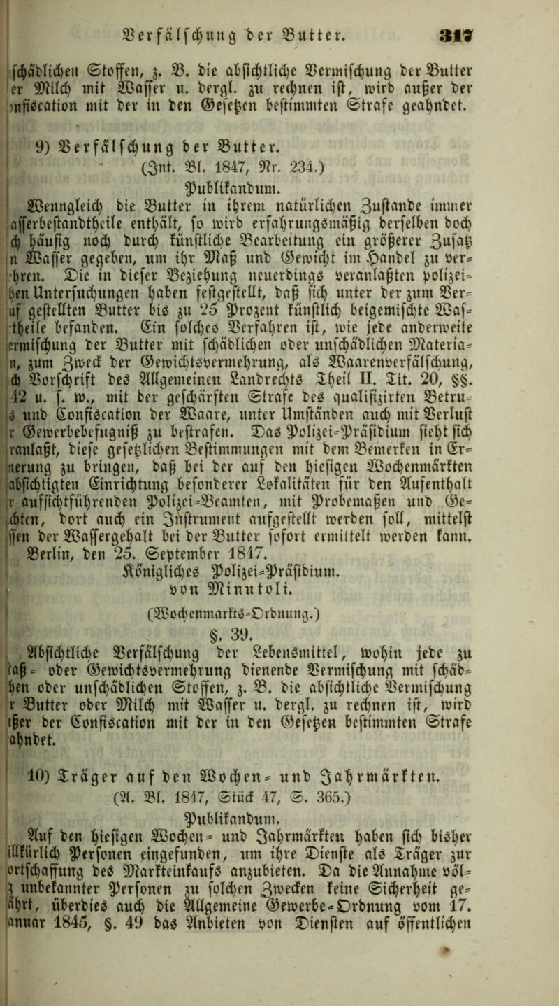 319 33erfälf<ßung ber 23utter. iißßfiblicßeit ©(offen, j. 33. bie abßdßtiitße 33eruüfcßung bev 33utter er Sßtiiiß mit Sßaffer u. bergl. ju regnen iß, roirb außer bev mßScation mit bev in ben ©efeßen beftimmten ©träfe geaßnbet. 9) 23erfdifd)ung ber SButter. (3nt. 331. 1847, 9tr. 234.) fPublifanbum. SBenngleid) bie 33utier in tßrern natürlichen 3uß'1nbe immer iafferbeftanbtßciie enthält, fo wirb erfaßrungsmäßig berfelben boct) iß ßäuftg notß burcß fünftlid)e 33carbettung ein größerer 3ufn^ in SBaffer gegeben, um if>r 9Jiaß unb ®en>id)t int £aitbel 51t »er* >ßren. SDie in biefer Sejießung neuerbings oeranlaßten ßolijeU ben Unterfutßungen ßaben feßge ft eilt, baß ftcß unter ber jum S3er^- «f geftetiten SButter bis ju 25 ^rogent fünftlid; beigemifcßte 3öaf= •tßeiie befanben. <£(n fole^eö 33erfaßren ift, wie jebe anbermeite iermifcßung ber 33utter mit fcßäbiicßen ober unfcßdblidßcn 9)iateria^ tt, jum 3we^ ber ©emußtsoermeßrung, als SEaarenberfätfcßung, 4 33orfcßrift beS Slügemetncn SanbredßS £ßetl 24t. 20, §§. 42 u. f. tt»., mit ber gefc^ärftert ©träfe beS quaiipjirten 33etru- 5 unb Sonßscation ber SBaare, unter Umfteinten aueß mit SSerluß Jr ©emerbebefugniß ju beßrafen. SDaS fPoIijeUfPrcifibium ßeßt ßtß .ranlaßt, biefe gefeßiid)en 23eftimmungcn mit bem 93emerfen in ®t= nerung ju bringen, baß bei ber auf ben ßieftgen 3öocßenmärften abfiißtigten Sinricßtung befonberer jofalitaten für ben 2lufentßalt |r auffießtfüßrenben [PoIijei=33eamten, mit fProbemaßen unb ©e= eßten, bort aueß ein Suftrument aufgefteiit toerben foli, mitteiß |Jeit ber Sßaffergeßait bei ber SButter fofort ermittelt merben fann, 33erlin, ben 25. ©eßtember 1847. ÄoniglitßeS [PoIijei*5)räfibium. »on SÖ?init101i. (tBotßenmnrftS'Svbming.) §. 39. : SIbficßtiicße 3$erfalf<ßung ber SebenSmittel, tooßin jebe ju iaß== ober ©ewicßtSbermeßruttg bienenbe fßermiftßung mit feßdb* ßen ober unfißdblicßen Stoffen, j. 33. bie abfidßtiicße iöermifeßung r 33utter ober Süildf mit Sßaffer u. bergi. ju reeßnen iß, rntrb tßer ber ßonßscation mit ber in ben ©efeßen beftimmten ©träfe aßnbet, 10) Präger auf ben 3ßocßen = unb Saßrmärften. (21. 231, 1847, ©tücf 47, ©. 365.) fPublifanbum. 2luf ben ßießgen SBotßett» unb Saßrmarften ßaben ßd» bisßer illfürlicß fPerfonen eingefunben, um tßre £>tenße als 24dger $ur ortfd)affung beS SßiarfteinfaufS anjubieten. £>a bie 2fnnaßme bö(= 3 unbefannter [ßerfonen j« folcßen Sieden feine ©itßerßeit ge= aßrt, überbtes aueß bie 2Itlgemeüte ®ewerbe*£)rbnung _bom 17. anuar 1845, §. 49 bas Stnbieten bon IDienßen auf öffentittßen