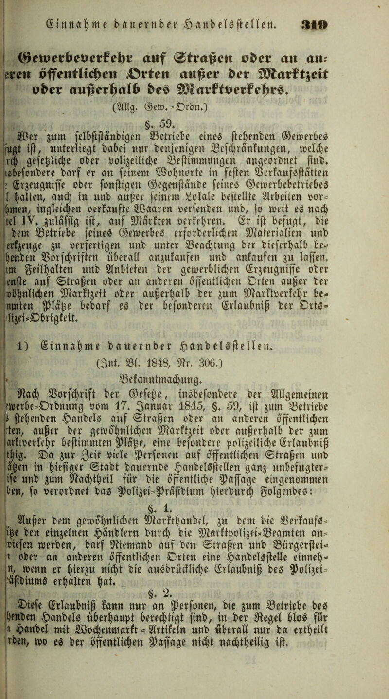 (^etvetbePetfeiit* auf 3ttafjc»t obct a»t au-, ttett pffeittlicf>eit «Ovtcit «ufjcr &er SSJlafftjcit pfcev <tufierJ>rtI& &e$ ^larftPerfefirS. (2Tttg. ®eto, »Orbit.) . §• 59. 2Ber gum felbftjlünbtgen betriebe eine« ftetjenben ©emerbeg fugt ift, unterliegt habet nur benjenigen 23efdränfungen, melde t'd gefeflide ober boligcitide tBeftimmungen angeorbnet ftnb. tgbefenbere barf er an feinem SSBobjnorte in feften ißerfaufgftatten : grgeugniffe ober fonftigen ©egcnftäiibe fetueg ©ewerbebetriebeg I galten, and in unb auf er feinem totale befleütc Strbeiten oor» ,l)men, ingletdett berfaufte Söaaren »etfenben unb, jo meit eg nad tet IV. gulaffig iji, auf SWärften öerfetjren. Sr tft befugt, bie bem ^Betriebe feitteg ©emerbeg erforbertiden SDlatertalien unb erzeuge gu verfertigen unb unter Seadtung ber biefertjalb be» benben Sßorfdftviften überall angufaufen unb anfaufen gu taffen, tm geittjatten unb 2lnbietett ber gctoerbliden ßrgettgniffe ober enjle auf ©trafen ober an anberen offenttiden Orten aufer ber oötjnliden SDtarftgeit ober außerhalb ber gutn SOTarftverfc^r be- nmten jptafe bebarf eg ber befonberen Srtaubnif ber Ortg« (iget=Dbrigfeit, 1) Stnnafyme bauerttber £anbetgjletleit, (3nt. 33t. 1848, Str. 306.) •Sefanntmadung. | Slad Sorfdrift ber ©efefe, ingbefonbere ber Sltlgemeinen ?werbe=Orbnung oom 17. Sanuar 1845, §. 59, iji gum betriebe |J ftetjenben fpanbelg auf ©trafen ober an anberen offenttiden rtett, aufer ber gemobntiden StJarftgeit ober auferfyalb ber gum arfi»erfet)r beftimmten fptä'fe, eine befonbeve jmtigeilide Grtaubnif tt)ig. Oa gur ßeit ötele fPerfonett auf offenttiden ©trafen unb dljen in ^ieftger ©tabt bauernbe ^anbetgftctlen gang unbefugter» tfe unb gunt Staddeit für bie offenttide fPaffage eingenommen bett, fo öerorbnet bag jJ>oltget=jPräfibtum tjierburd ffolgenbeg: §. 1. Slufer bem gercotjnltden SDtarftbanbet, gu bent bie 33erfaufg» tfe ben eingetnen tpänbtern burd bie 9Jiarbtpotigei»23eamtcn an» »iefen merben, barf Stiemanb auf ben ©trafen unb tBürgerjlei* fit ober att anberen offenttiden Orten eine |>anbelgjletle einnetj« n, menn er t)iergu ntdt bie augbrüeftide Srlaubnif beg Nötiget» 'äftbiumg erhalten ^at. §.2. Otefe grlaubnif bann nur an fPerfonen, bie gum betriebe beg jfjenben £anbetg überhaupt beredttgt finb, itt ber Siegel bloä für jt §anbet mit SBodenmarft * Strtifeln unb überall nur ba erttjeilt jrben, wo eg ber bfrenttiden Staffage nidt naddeitig ift.