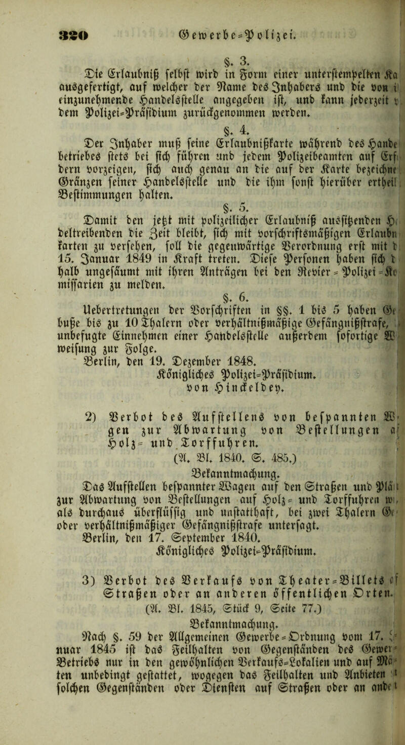 §. 3. 2) ie GErfaubnifj felbft wirb in gornt einer unterftempetten Äa audgefertigt, auf reeller ber 9iame bed 3tthfl&e,,b unb bte bon i einjunehmer.be £anbeldftetle angegeben ijl, unb tann jebergeit v bem fPolijei^rdfibium jurücfgenoinmen »erben. 8. 4. ®er 3nl)aier mufi feine Srtaubniffarte wdhrenb bed ipaitbe betriebet ftetö bei fie^ führen unb jebent 3>oIijeibeamtcn auf örf- bern borjeigen, fid) and) genau an bie auf bet Harte bejeichne ©rd'njen feiner £anbeldftelle unb bie ibm fonft hierüber ert^ei! Seftimmungen tjalten. §. 5. 3) amit ben jefet mit polijeilid)er Srlaubnif audfifenbcit f). bettreibenben bie ßeit bleibt, fid) mit borfdtriftdntd'fjigen Srlottbn farten ju berfehen, fotl bie gegenwärtige SSerorbnung erft mit b 15. 3anuat 1849 in Hraft treten, ©tefe ^erfonen haben (ich b halb ungefaumt mit ihren Einträgen bei ben Siebter * fßolijei - Äi miffarien ju melben. §. 6. Uebertretungen ber SSorfehrifteit in §§. 1 bid 5 haben ®t bufje bid ju lOSb^rn aber berhaltnifmäfige ©efängnifflrafe, . unbefugte Sinnehmen einer Jpaitbeldfielle auferbent fofortige ® weifung jur gotge. Sertin, ben 19. 2)ejember 1848. Honigliehed ^otijei^^rd'fibium. bon £>indelbep. 2) 33erbot beb Sluffteltend bon befpannten ®' gen jur 2lbWartung bon Seftetlungen a; £otj = unb Sotffuhten. (91. 23t. 1840. S. 485.) Se!anntmad)ung. $5ad SlufjMen befpannter SBagen auf ben ©tragen unbipidu jur Stbwarhtng bon 33eftetlungen auf tpotj* unb Sorffuhren »i. atd burdjaud überflüfftg unb unftatthaft, bei jwei SEh^Tern ®r ober berhfiltnijjmdjjiger ©efdngnifflrafe unterfagt. Serlin, ben 17. September 1840. Hbniglithed fPolijei^rdfibium. 3) SSerbot bed 93erfaufö bon Sheater = 58illetd et Straften ober an aitberen öffentlichen Drten. (2t. 231. 1845, ©tücf 9, Seite 77.) SBefanntmadjung. 9iad) §. 59 ber Slttgemeinen ®ewerbe = Drbnung bom 17. 3 nuar 1845 ift bad geilhalten bon ©egenftanben bed ©emer 33etriebd nur in ben gewohnliehen SBetfaufd^Sofalieit unb auf SPie ten unbebingt geftattet, wogegen bad geilhalten unb Slnbieten ' folgen ©egenftänben ober £>tenflen auf Strafen ober an anbei